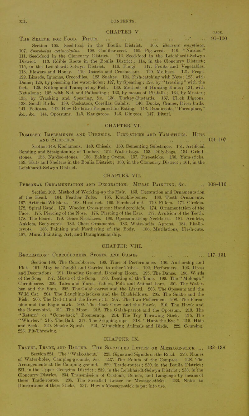 Xli. CONTENDS. CHAPTER V. The Search for Food. Pituri ' Section 105. Seed-food in the Boulia District. 10(5. Elcusine mjyptiaca. 107. Sporobolus actinodadus. 108. Coolibar-seed. 109. Pig-weed. 110. “Nardoo.” 111. Seed-food in the Cloncurry District. 112. Seed-food in the Leichhardt-Sehvyn District. 113. Edible Roots in the Boulia District; 114, in the Cloncurry District; 115, in the Leichhardt-Selwyn District. 116. Fungi. 117. Fruits and Vegetables. 118. Flowers and Honey. 119. Insects and Crustaceans. 120. Molluscs. 121. Frogs. 122. Lizards, Iguanas, Crocodiles. 123. Snakes. 124. Fish-catching with Nets; 125, with Dams ; 126, by poisoning the water-holes ; 127, by Spearing ; 128, by “treading ” with the feet. 129. Killing and Transporting Fish. 130. Methods of Hunting Emus ; 131, with Net alone; 132, with Net and Palisading; 133, by means of Pit-falls; 134, by Muster; 135, by Tracking and Spearing, &c. 136. Turkey-Bustards. 137. Flock Pigeons. 138. Small Birds. 139. Cockatoos, Corellas, Galahs. 140. Ducks, Cranes, Diver-birds. 141. Pelicans. 142. How Birds are Prepared for Eating. 143. Bandicoots, “Porcupines,” &c., &c. 144. Opossums. 145. Kangaroos. 146. Dingoes. 147. Pituri. CHAPTER VI. Domestic Implements and Utensils. Fire-sticks and Yam-sticks. Huts and Shelters Section 148. Koolamons. 149. Chisels. 150. Cementing Substance. 151. Artificial Bending and Straightening of Timber. 152. Water-bags. 153. Dilly-bags. 154. Grind- stones. 155. Nardoo-stones. 156. Baking Ovens. 157. Fire-sticks. 158. Yam-sticks. 159. Huts and Shelters in the Boulia District; 160, in the Cloncurry District; 161, in the Leichhardt-Selwyn District. CHAPTER YII. Personal Ornamentation and Decoration. Mural Painting, &c. Section 162. Method of Working-up the Hair. 163. Decoration and Ornamentation of the Head. 164. Feather Tufts. 165. Knuckle-bones. 160. Tooth Ornaments. 167. Artificial Whiskers. 168. Head-net. 169. Forehead-net. 170. Fillets. 171. Circlets. 172. Spiral Band. 173. Wooden Cross-piece: Handkerchiefs. 174. Ornamentation of the Face. 175. Piercing of the Nose. 176. Piercing of the Ears. 177. Avulsion of the Teeth. 178. The Beard. 179. Grass Necklaces. 180. Opossum-string Necklaces. 181. Armlets, Anklets, Body-cords. 182. Chest Ornaments. 183. Waist-belts, Aprons. 184. Phallo- crypts. 185. Painting and Feathering of the Body. 186. Mutilations, Flesh-cuts. 187. Mural Painting, Art, and Draughtsmanship. CHAPTER VIII. Recreation : Corrobborees, Sports, and Games Section 188. The Corrobboree. 189. Time of Performance. 130. Authorship and Plot. 191. May be Taught and Carried to ether Tribes. 192. Performers. 193. Dress and Decorations. 194. Dancing Ground, Dressing Room. 195. The Dance. 196. Words of the Song. 197. Music of the Song. 198. Beating of the Time. 199. Tbe“Molonga” Corrobboree. 200. Tales and Yarns, Fables, Folk and Animal Lore. 201. The Water- hen and the Emu. 202. The Gailali-parrot and the Lizard. 203. The Opossum and the Wild Cat. 204. The Laughing-jackass and the Blackfellows. 205. The Snake and the Fish. 206. The Red-tit and the Brown-tit. 207. The Two Fishermen. 208. The Porcu- pine and the Eagle-hawk. 209. The Black Crow and the Hawk. 210. The Hawk and the Bower-bird. 211. The Moon. 212. The Galah-parrot and the Opossum. 213. The “Return” or “Come-back” Boomerang. 214. The Toy Throwing Stick. 215. The “Whirler.” 216. The Ball. 217. The Skipping-rope. 218. “ Hunt the Eye.” 219. Hide and Seek. 220. Smoke Spirals. 221. Mimicking Animals and Birds. 222. Coursing. 223. Pit-Throwing. CHAPTER IN. Travel, Trade, and Darter. The So-called Letter or Message-stick ... Section224. The “ Walk-about.” 225. Signs and Signals on the Road. 226. Names of Water-holes, Camping-grounds, &c. 227. The Points of the Compass. 228. The Arrangements at the Camping-ground. 229. Trade-routes; 230, in the Boulia District; 231, in the Upper Georgina District; 232, in the Leichhardt-Selwyn District; 233, in the Cloncurry District. 234. Transmission of Customs, Beliefs, and Language by means of these Trade-routes. 235. The So-called Letter or Message-sticks. 236. Notes to Illustrations of these Sticks. 237. How a Message-stick is put into use. I’A OK. 91-100 101-107 108-116 117-131 132-138