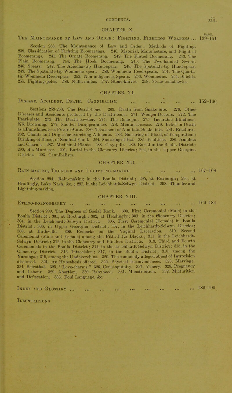 CHAPTER X. The Maintenance of Law and Order : Fighting, Fighting Weapons ... Section 238. The Maintenance of Law and Order : Methods of Fighting. 239. Classification of Fighting Boomerangs. 240. Material, Manufacture, and Flight of Boomerangs. 241. The Ornate Boomerang. 242. The Fluted Boomerang. 243. The Plain Boomerang. 244. The Hook Boomerang. 245. The Two-handed Sword. 240. Spears. 247. The Acicular-tip Hand-spear. 248. The Spatulate-tip Hand-spear. 249. The Spatulate-tip Wommera-spear. 250. Wommera Reed-spears. 251. The Quartz- tip Wommera Reed-spear. 252. Non-indigenous Spears. 253. Wommeras. 254. Shields. 255. Fighting-poles. 256. Nulla-nullas. 257. Stone-knives. 258. Stone-tomahawks. CHAPTER XI. Disease, Accident, Death. Cannibalism .'. Sections 259-268. The Heath-bone. 269. Death from Snake-bite. 270. Other Diseases and Accidents produced by the Death-bone. 271. Woippn Doctors. 272. The Pearl-plate. 273. The Death-powder. 274. The Bone-pin. 275. Incurable Blindness. 276. Drowning. 277. Sudden Disappearance. 278. Mental Disease. 279. Belief in Death as aPunishment—a Future State. 280. Treatment of Non-fatalSnake-bite. 281. Fractures. 282. Chants and Dirges for exorcising Ailments. 283. Smearing of Blood, of Perspiration ; Drinking of Blood, of Seminal Fluid. 284. Smearing of Fat. 285. Poultices. 286. Amulets and Charms. 287. Medicinal Plants. 2S8. Clay-pills. 289. Burial in the Boulia District; 290, of a Murderer. 291. Burial in the Cloncurry District; 292, in the Upper Georgina District. 293. Cannibalism. CHAPTER XII. Rain-making, Thunder and Lightning-making Section 294. Rain-making in the Boulia District ; 295, at Roxburgh; 296, at Headingly, Lake Nash, &c. ; 297, in the Leichhardt-Selwyn District. 298. Thunder and Lightning-making. CHAPTER XIII. Ethno-pohnography Section 299. The Degrees of Social Rank. 300. First Ceremonial (Male) in the Boulia District; 301, at Roxburgh ; 302, at Headingly; 303, in the 04oncurry District; 304, in the Leichhardt-Selwyn District. 305. First Ceremonial (Female) in Boulia District; 306, in Upper Georgina District; $07, in the Leichhardt-Selwyn District; 308, at Birdsville. 309. Remarks on the Vaginal Laceration. 310. Second Ceremonial (Male and Female) among the Pitta-Pitta Blacks ; 311, in the Leichhardt- Selwyn District; 312, in the Cloncurry and Flinders Districts. 313. Third and Fourth Ceremonials in the Boulia District; 314, in the Leichhardt-Selwyn District; 315, in the Cloncurry District. 316. Introcision; 317, in the Boulia District; 318, among the Yaroinga; 319, among the Undekerebina. 320. The commonly-alleged object of Introcision discussed. 321. An Hypothesis offered. 322. Physical Inconveniences. 323. Marriage. 324. Betrothal. 325. “Love-charms.” 326. Consanguinity. 327. Venery. 328. Pregnancy and Labour. 329. Abortion. 330. Babyhood. 331. Menstruation. 332. Micturition and Defsecation. 333. Foul Language, &c. Index and Glossary PAGE, 139-151 152-1CG 167-168 169-184 185-199 Illustrations