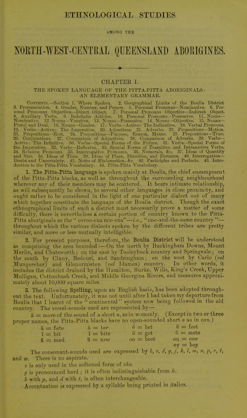 ETHNOLOGICAL STUDIES AMONG THE NORTH-WEST-CENTRAL QUEENSLAND ABORIGINES. ♦ CHAPTER T. THE SPOKEN LANGUAGE OF THE PITTA-PITTA ABORIGINALS : AN ELEMENTARY GRAMMAR. Contents.—Section 1. Where Spoken. 2. Geographical Limits of the Boulia District 3. Pronunciation. 4. Gender, Number, and Person. 5. Personal Pronouns—Nominative. 6. Per- sonal Pronouns Objective—Direct Object. 7. Personal Pronouns Objective—Indirect Object. «S. Auxiliary Verbs. 9. Indefinite Articles. 10. Personal Pronouns—Possessive. 11.. Nouns— Nominative. 12. Nouns—Vocative. 13. Nouns—Possessive. 14. Nouns—Objective. 15. Nouns— Plural and Dual. 16. Nouns—Gender. 17. Verbs—Active : The Indicative. 18. Verbal Pronouns. 19. Verbs—-Active: The Imperative. 20. Adjectives. 21. Adverbs. 22. Prepositions—Motion. 23. Prepositions—Rest. 24. Prepositions—Purpose, Reason, Means. 25. Prepositions—Tiare. 26. Conjunctions. 27. Comparison of Adjectives. 28. Comparison of Adverbs. 29. Verbs— Active: The Infinitive. 30. Verbs—Special Forms of the Future. 31. Verbs—Special Forms of the Imperative. 32. Verbs—Reflexive. 33. Special Forms of Transitive and Intransitive Verbs. 34. Relative Pronouns. 35. Interrogative Pronouns. 36. Numerals, &c. 37. Ideas of Quantity and Size. 38. Ideas of Time. 39. Ideas of Place, Direction, and Distance. 40. Interrogation— Doubt and Uncertainty. 41. Notes of Exclamation, &c. 42. Participles and Perfects. 43. Intro- duction to the Pitta-Pitta Vocabulary. 44. Pitta-Pitta Vocabulary. 1. The Pitta-Pitta language is spoken mainly at Boulia, the chief encampment of the Pitta-Pitta blacks, as well as throughout the surrounding neighbourhood wherever any of their members may be scattered. It bears intimate relationship, as will subsequently be shown, to several other languages in close proximity, and ought rather to be considered in the light of one particular dialect out of many which together constitute the language of the Boulia district. Though the exact ethnographical limits of such a district must necessarily prove a matter of some difficulty, there is nevertheless a certain portion of country known to the Pitta- Pitta aboriginals as the “ ooroo-ena mie-ena”—i.e., “ one-and-the-same country ”— throughout which the various dialects spoken by the different tribes are pretty similar, and more or less mutually intelligible. 2. Eor present purposes, therefore,.the Boulia District will be understood as comprising the area bounded:—On the north by Buckingham Downs, Mount Merlin, and Chatsworth; on the east by Tooleybuck country and Springvale ; on the south by Clunv, Bedouri, and Sandringham; on the west by Carlo (vel Mungerebar) and Gflenormiston (vel Idamea) country. In other words, it includes the district drained by the Hamilton, Burke, Wills, King’s Creek, Upper Mulligan, Cottonbush Creek, and Middle Georgina Rivers, and measures approxi- mately about 10,000 square miles. 3. The following Spelling, upon an English basis, has been adopted through- out the text. Unfortunately, it was not until after I had taken my departure from Boulia that I learnt of the “ continental” system now being followed in the old country. The vowel-sounds used are represented by— a = more of the sound of a short u, as in womanly. ( Except in two or three proper names, the Pitta-Pitta blacks have no open-sounded short a as in can.) a = fate a = tar e — bet e — feet i = bit i = bite o = got o = mote u = mwd u = new oo = boot ou = cow oy = boy The consonant-sounds used are expressed by b, c, d, y, j, k, Z, m, n,p, r, t, and to. There is no aspirate. c is only used in the softened form of cln\. q is pronounced hard ; it is often indistinguishable from k. b with p, and d with t, is often interchangeable. Accentuation is expressed by a syllable being printed in italics.