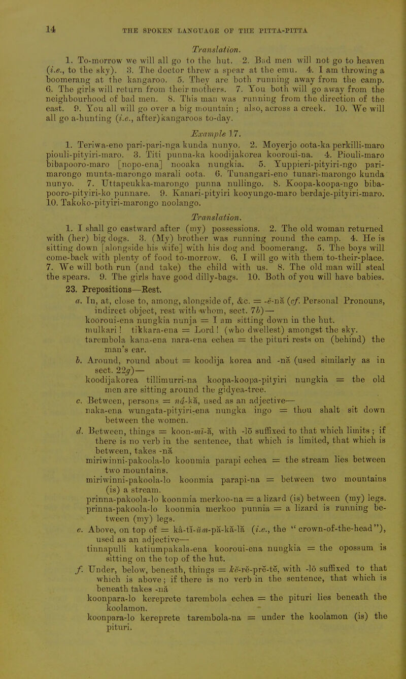 Translation. 1. To-morrow we will all go to the hut. 2. Bad men will not go to heaven (i.e., to the sky). 3. The doctor threw a spear at the emu. 4<. I am throwing a boomerang at the kangaroo. 5. They are both running away from the camp. G. The girls will return from their mothers. 7. You both will go away from the neighbourhood of bad men. 8. This man was running from the direction of the east. 9. You all will go over a big mountain ; also, across a creek. 10. We will all go a-hunting (i.e., after)kangaroos to-day. Example 17. 1. Terivva-eno pari-pari-nga kunda nunyo. 2. Moyerjo oota-ka perkilli-maro piouli-pityiri-maro. 3. Titi punna-ka koodijakorea kooroui-na. 4. Piouli-maro bibapooro-maro [nopo-ena] nooaka nungkia. 5. Yuppieri-pityiri-ngo pari- marongo munta-marongo marali oota. G. Tunangari-eno tunari-marongo kunda nunyo. 7. Uttapeukka-marongo punna nullingo. 8. Koopa-koopa-ngo biba- pooro-pityiri-ko punnare. 9. Kanari-pityiri kooyungo-maro berdaje-pityiri-maro. 10. Takoko-pityiri-marongo noolango. Translation. 1. I shall go eastward after (my) possessions. 2. The old woman returned with (her) big dogs. 3. (My) brother was running round the camp. 4. He is sitting down [alongside his wife] with his dog and boomerang. 5. The boys will come-back with plenty of food to-morrow. G. I will go with them to-their-place. 7. We will both run (and take) the child with us. 8. The old man will steal the spears. 9. The girls have good dilly-bags. 10. Both of you will have babies. 23. Prepositions—Rest. a. In, at, close to, among, alongside of, &c. = -e-na (cf. Personal Pronouns, indirect object, rest with whom, sect. 7b) — kooroui-ena nungkia nunja = I am sitting down in the hut. mulkari ! tikkara-ena - - Lord! (who dwellest) amongst the sky. tarembola kana-ena nara-ena echea = the pituri rests on (behind) the man’s ear. b. Around, round about = koodiia korea and -na (used similarly as in sect. 22g) — koodijakorea tillimurri-na koopa-koopa-pityiri nungkia = the old men are sitting around the gidyea-tree. c. Between, persons = na-ka, used as an adjective— naka-ena wungata-pityiri:ena nungka ingo = thou shalt sit down between the women. d. Between, things = koon-m-a, with -lo suffixed to that which limits ; if there is no verb in the sentence, that which is limited, that which is between, takes -na miriwinni-pakoola-lo kooumia parapi echea = the stream lies between two mounlains. miriwinni-pakoola-lo koonmia parapi-na = between two mountains (is) a stream. prinna-pakoola-lo koonmia merkoo-na = a lizard (is) between (my) legs. prinna-pakoola-lo koonmia merkoo punnia — a lizard is running be- tween (my) legs. e. Above, on top of = ka-ti-im-pa-ka-la (i.e., the l£ crown-of-the-head”), used as an adjective— tinnapulli katiumpakala-ena kooroui-ena nungkia = the opossum is sitting on the top of the hut. f. Under, below, beneath, things = /re-re-pre-te, with -16 suffixed to that which is above; if there is no verb in the sentence, that which is beneath takes -na koonpara-lo kereprete tarembola echea = the pituri lies beneath the koolamon. koonpara-lo kereprete tarembola-na = under the koolamon (is) the pituri.