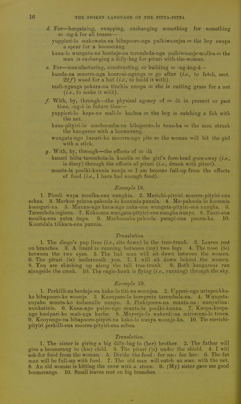 cl. For—bargaining, swapping, exchanging something for something = -ng-a for all tenses— yuppieri-lo makowata-na bibapooro-nga pulkiwoonjea = the boy swaps a spear for a boomerang. kana-lo wungata-na berdaje-na tarembola-nga pulkiwoonje-mullea = the man is exchanging a dilly-bag for pituri with-the-woman. c. For—manufacturing, constructing, or building = -ng-ang-a— kunda-na moorra-nga kooroui-nganga = go after ('i.e., to fetch, sect. 22/') wood for a hut (i.e., to build it with), mali-nganga pokara-na tinchia nunpa = she is cutting grass for a net (i.e., to make it with). f With, by, through—the physical agency of = -lo in present or past time, -ng-o in future time— yuppieri-lo kope-na mali-lo kachea = the boy is catching a fish with the net. kana-pityiri-lo machoomba-na bibapooro-lo toue-ka = the men struck the kangaroo with a boomerang. wungata-ngo kanari-ko moorra-ngo pite = the woman will hit the girl with a stick. g. With, by, through—the effects of = -la kanari bilba tarembola-la kundia = the girl’s fore-head goes-away (i.e., is dizzy) through the effects of pituri (i.e., drunk with pituri). munta-la poolki-kunnia nunja = I am become full-up from the effects of food (i.e., I have had enough food). Example 18. 1. Piouli wapa moolka-ena nungkia. 2. Merichi-pityiri moorra-pityiri-ena echea. 8. Merkoo prinna-pakoola-lo koonmiapunnia. 4. Me-pakoola-lo koonmia koongari-na. 5. Munna-ngo kana-ngo naka-ena wungata-pityiri-ena nungka. 6. Tarembola ingiena. 7. Koko-ena wuugata-pltyiri-ena nungka nunyo. 8. Tuari-ena moolka-ena yatea impa. 9. Machoomba-pakoola parapi-ena punna-ka. 10. Kooridala tikkara-ena punnia. Translation. 1. The dingo’s pup lives (i.e., sits down) in the tree-trunk. 2. Leaves rest on branches. 3. A lizard is running between (my) two legs. 4. The nose (is) between the two eyes. 5. The bad man will sit down between the women. 6. The pituri (is) underneath you. 7. I will sit down behind the women. 8. You are climbing up along the tall tree-trunk. 9. Both kangaroos ran alongside the creek. 10. The eagle-hawk is flying (i.e., running) through the sky. Example 19. 1. Perltilli-na berdaje-na kako-lo titi-na woonjea. 2. Upperi-ngo uttapeukka- ko bibapooro-ko woouje. 3. Koonpara-lo kereprete tarembola-na. 4. Wungata- enyako munta-ko indamulle nunyo. 5. Pinkipoora-na munta-na: nunyatina: nunkatinie. 6. Kana-ngo pulye-ngo munta-la poolki-kunna. 7. Koopa-koopa- ngo koolpari-ko mali-nga kache. 8. Moyerjo-lo wakerdi-na miriwinni-lo touea. 9. Kooyungo-na bibapooro-pityiri-na kako-lo nunya woonje-ka. 10. Tie merichi- pityiri perkilli-ena moorra-pityiri-ena echea. Translation. 1. The sister is giving a big dilly-bag to (her) brother. 2. The father will give a boomerang to (his) child. 3. The pituri (is) under the shield. 4. I will ask-for food from the woman. 5. Divide the food: forme: for her. 6. The fat man will be full-up with food. 7. The old man will catch an emu with the net. 8. An old woman is hitting the crow with a stone. 9. (My) sister gave me good boomerangs. 10. Small leaves rest on big branches.