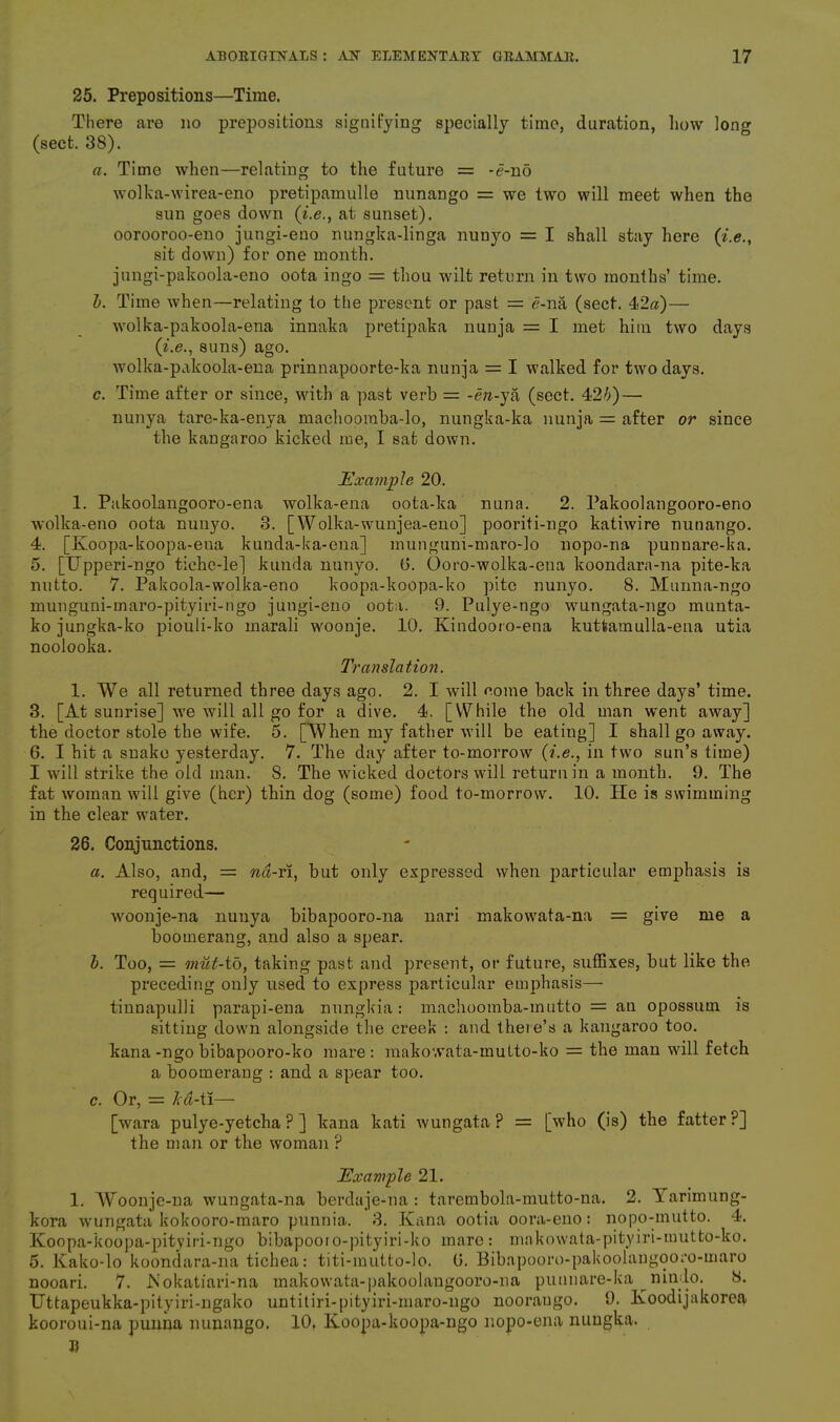 25. Prepositions—Time. There are no prepositions signifying specially time, duration, how long (sect. 38). a. Time when—relating to the future = -<?-nd wolka-wirea-eno pretipamulle nunango = we two will meet when the sun goes down (i.e., at sunset). oorooroo-eno jungi-eno nungka-linga nunyo = I shall stay here (i.e., sit down) for one month. jungi-pakoola-eno oota ingo = thou wilt return in two months’ time. b. Time when—relating to the present or past = e-na (sect. 42a)— wolka-pakoola-ena innaka pretipaka nunja = I met him two days (i.e., suns) ago. wolka-pakoola-ena prinnapoorte-ka nunja = I walked for two days. c. Time after or since, with a past verb = -en-ya (sect. 42/;) — nunya tare-ka-enya machoomba-lo, nungka-ka nunja = after or since the kangaroo kicked me, I sat down. Example 20. 1. Pakoolangooro-ena wolka-ena oota-ka nuna. 2. Pakoolangooro-eno wolka-eno oota nunyo. 3. [Wolka-wunjea-eno] pooriti-ngo katiwire nunango. 4. [Koopa-koopa-ena kunda-ka-ena] mungum-maro-lo nopo-na punnare-ka. 5. [Upperi-ngo tiche-le] kunda nunyo. (3. Ooro-wolka-eua koondara-na pite-ka nutto. 7. Pakoola-wolka-eno koopa-koopa-ko pite nunyo. 8. Munna-ngo munguni-maro-pityiri-ngo jungi-eno oota. 9. Pulye-ngo wungata-ngo munta- ko jungka-ko piouli-ko marali woonje. 10. Ivindooro-ena kutfcamulla-ena utia noolooka. Translation. 1. We all returned three days ago. 2. I will come back in three days’ time. 3. [At sunrise] we will all go for a dive. 4. [While the old man went away] the doctor stole the wife. 5. [When my father will be eating] I shall go away. 6. I hit a snake yesterday. 7. The day after to-morrow (i.e., in two sun’s time) I will strike the old man. 8. The wicked doctors will return in a month. 9. The fat woman will give (her) thin dog (some) food to-morrow. 10. He is swimming in the clear water. 26. Conjunctions. a. Also, and, = nd-ri, but only expressed when particular emphasis is required— woonje-na nunya bibapooro-na nari makowata-na = give me a boomerang, and also a spear. b. Too, = rnut-to, taking past and present, or future, suffixes, but like the preceding only used to express particular emphasis— tinnapulli parapi-ena nungkia: machoomba-inutto = an opossum is sitting down alongside the creek : and there’s a kangaroo too. kana-ngo bibapooro-ko mare: inakovvata-multo-ko = the man will fetch a boomerang : and a spear too. c. Or, = led-ti— [wara pulye-yetcha ? ] kana kati wungata ? = [who (is) the fatter ?] the man or the woman ? Example 21. 1. Woonje-na wungata-na berdaje-na : tarembola-mutto-na. 2. Yarimung- kora wungata kokooro-maro punnia. 3. Kana ootia oora-eno: nopo-mutto. 4. Koopa-koopa-pityiri-ngo bibapooi o-pityiri-ko mare : makowata-pityiri-mutto-ko. 5. Kako-lo koondara-na tichea: titi-mutto-lo. 6. Bibapooro-pakoolaugooro-maro nooari. 7. Mokatiari-na makowata-pakoolangooro-na punuare-ka nindo. 8. Uttapeukka-pityiri-ngako untitiri-pityiri-maro-ngo nooraugo. 9. lvoodijakorea kooroui-na punna nunango. 10, Iioopa-koopa-ngo nopo-ena nungka. R