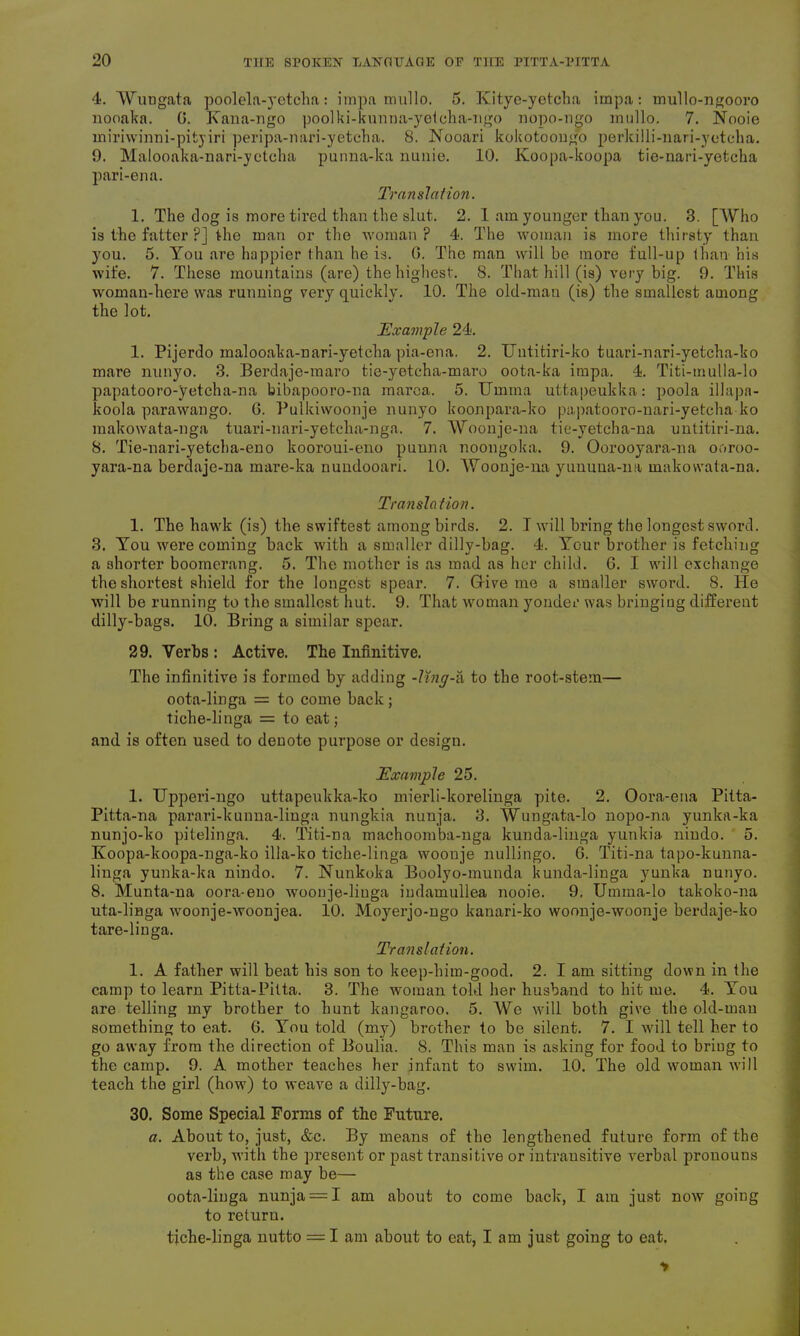 4. Wungata poolela-yctcha: impa mullo. 5. Kitye-yetcha impa: mullo-ngooro nooaka. 0. Kana-ngo poolki-kunna-yetcha-ngo nopo-ngo mullo. 7. Nooie miriwinni-pityiri peripa-nari-yetcha. 8. Nooari kokotoongo perldlli-nari-yetcha. 9. Malooaka-nari-yetcha punna-lca liunie. 10. Koopa-koopa tie-nari-yetcka pari-ena. Translation. 1. The dog is more tired than the slut. 2. 1 am younger than you. 3. [Who is the fatter ?] the man or the woman? 4. The woman is more thirsty than you. 5. You are happier than he is. 0. The man will be more full-up than his wife. 7. These mountains (are) the highest. 8. That hill (is) very big. 9. This woman-here was running very quickly. 10. The old-mau (is) the smallest among the lot. Example 24. 1. Pijerdo malooaka-nari-yetcha pia-ena. 2. Untitiri-ko tuari-nari-yetcha-ko mare nunyo. 3. Berdaje-maro tie-yetcha-maro oota-ka impa. 4. Titi-mulla-lo papatooro-yetcha-na bibapooro-na marca. 5. Umma uttapeukka: poola illapa- koola parawango. 6. Pulkiwoonje nunyo koonpara-ko papatooro-nari-yetcha ko makowata-nga tuari-nari-yetclia-nga. 7. Woonje-na tie-yetcha-na untitiri-na. 8. Tie-nari-yetcha-eno kooroui-eno puuna noongoka. 9. Oorooyara-na ooroo- yara-na berdaje-na mare-ka nundooari. 10. Woonje-na yununa-na makovvata-na. Translation. 1. The hawk (is) the swiftest among birds. 2. T will bring the longest sword. 3. You were coming back with a smaller dilly-bag. 4. Your brother is fetching a shorter boomerang. 5. The mother is as mad as her child. 6. I will exchange the shortest shield for the longest spear. 7. Give mo a smaller sword. 8. He will be running to the smallest hut. 9. That woman yonder was bringing different dilly-bags. 10. Bring a similar spear. 29. Verbs : Active. The Infinitive. The infinitive is formed by adding -ling-a to the root-stem— oota-linga = to come back; tiche-linga = to eat; and is often used to denote purpose or design. Example 25. 1. Upperi-ngo uttapeukka-ko mierli-korelinga pite. 2. Oora-ena Pitta- Pitta-na parari-kunna-linga nungkia nunja. 3. Wungata-lo nopo-na yunka-ka nunjo-ko pitelinga. 4. Titi-na machoomba-nga kunda-linga yunkia nindo. 5. Koopa-koopa-nga-ko illa-ko tiche-linga woonje nullingo. 6. Titi-na tapo-kunna- linga yunka-ka nindo. 7. Nunkoka Boolyo-munda kunda-linga yunka nunyo. 8. Munta-na oora-euo woonje-liuga indamullea nooie. 9. Umma-lo takoko-na uta-linga woonje-woonjea. 10. Moyerjo-ngo kanari-ko woonje-woonje berdaje-ko tare-linga. Translation. 1. A father will beat his son to keep-him-good. 2. I am sitting down in the camp to learn Pitta-Pitta. 3. The woman told her husband to hit me. 4. You are telling my brother to hunt kangaroo. 5. We will both give the old-man something to eat. 6. You told (my) brother to be silent. 7. I will tell her to go away from the direction of Boulia. 8. This man is asking for food to bring to the camp. 9. A mother teaches her infant to swim. 10. The old woman will teach the girl (how) to weave a dilly-bag. 30. Some Special Forms of the Future. a. About to, just, &c. By means of the lengthened future form of the verb, with the present or past transitive or intransitive verbal pronouns as the case may be— oota-linga nunja = I am about to come back, I am just now going to return. tiche-linga nutto = I am about to eat, I am just going to eat.