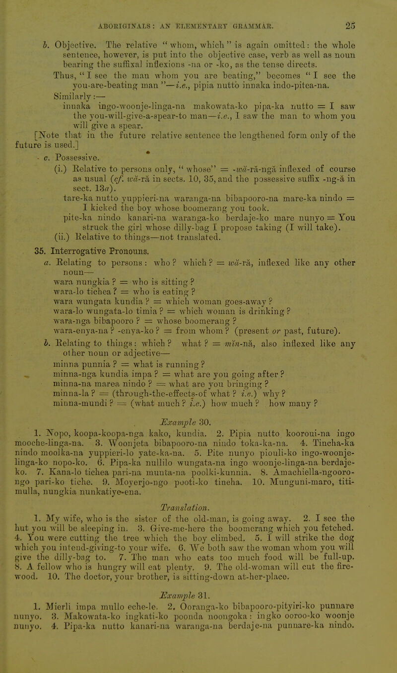 b. Objective. The relative “ whom, which ” is again omitted: the whole sentence, however, is put into the objective case, verb as well as noun bearing the suffixal inflexions -na or -ko, as the tense directs. Thus, “ I see the man whom you are beating,” becomes “ I see the you-are-beating man ”—i.e., pipia nutto innaka indo-pitea-na. Similarly:— innaka ingo-woonje-linga-na makowata-ko pipa-ka nutto = I saw the you-will-give-a-spear-to man—i.e., I saw the man to whom you will give a spear. [Note that in the future relative sentence the lengthened form only of the future is used.] - c. Possessive. (i.) Eelative to persons only, “ whose” = -zm-ra-nga indexed of course as usual (cf. ted-ra in sects. 10, 35, and the possessive suffix -ng-a in sect. 13#). tare-ka nutto yuppieri-na waranga-na bibapooro-na mare-ka nindo = I kicked the boy whose boomerang you took, pite-ka nindo kanari-na waranga-ko berdaje-ko mare nunyo = Tou struck the girl whose dilly-bag I propose taking (I will take). (ii.) Pelative to things—not translated. 35. Interrogative Pronouns. a. Eelating to persons : who ? which ? = wd-ra, indexed like any other noun— wara nungkia ? = who is sitting ? wara-lo tichea ? = who is eating ? wara wungata kundia ? = which woman goes-away ? wara-lo wungata-lo timia? = which woman is drinking? wara-nga bibapooro r = whose boomerang ? wara-enya-na ? -enya-ko ? = from whom? (present or past, future). b. Eelating to things: which ? what ? = min-na, also inflexed like any other noun or adjective— minna punnia ? = what is running ? minna-nga kundia impa ? = what are you going after ? minna-na marea nindo ? — what are you bringing ? minna-la? = (through-the-effects-of what ? i.e.) why? minna-mundi ? = (what much ? i.e.) how much ? how many ? Example 30. 1. Nopo, koopa-koopa-nga kako, kundia. 2. Pipia nutto kooroui-na ingo mooche-linga-na. 3. Woonjeta bibapooro-na nindo toka-ka-na. 4. Tincha-ka nindo moolka-na yuppieri-lo yate-ka-na. 5. Pite nunyo piouli-ko ingo-woonje- linga-ko nopo-ko. 6. Pipa-ka nullilo wungata-na ingo woonje-linga-na berdaje- ko. 7. Kana-lo tichea pari-na munta-na poolki-kunnia. 8. Amachiella-ngooro- ngo pari-ko tiche. 9. Moyerjo-ngo pooti-ko tincha. 10. Munguni-maro, titi- mulla, nungkia nunkatiye-ena. Translation. 1. My wife, who is the sister of the old-man, is going away. 2. I see the hut you will be sleeping in. 3. Grive-me-here the boomerang which you fetched. 4. You were cutting the tree which the boy climbed. 5, I will strike the dog which you inteud-giving-to your wife. G. We both saw the woman whom you will give the dilly-bag to. 7. The man who eats too much food will be full-up. 8. A fellow who is hungry will eat plenty. 9. The old-woman will cut the fire- wood. 10. The doctor, your brother, is sitting-down at-her-place. Example 31. 1. Mierli impa mullo eche-le. 2. Ooranga-ko bibapooro-pityiri-ko punnare nunyo. 3. Makowata-ko ingkati-ko poonda noongoka: ingko ooroo-ko woonje nunyo. 4. Pipa-ka nutto kanari-na waranga-na berdaje-na punnare-ka nindo.