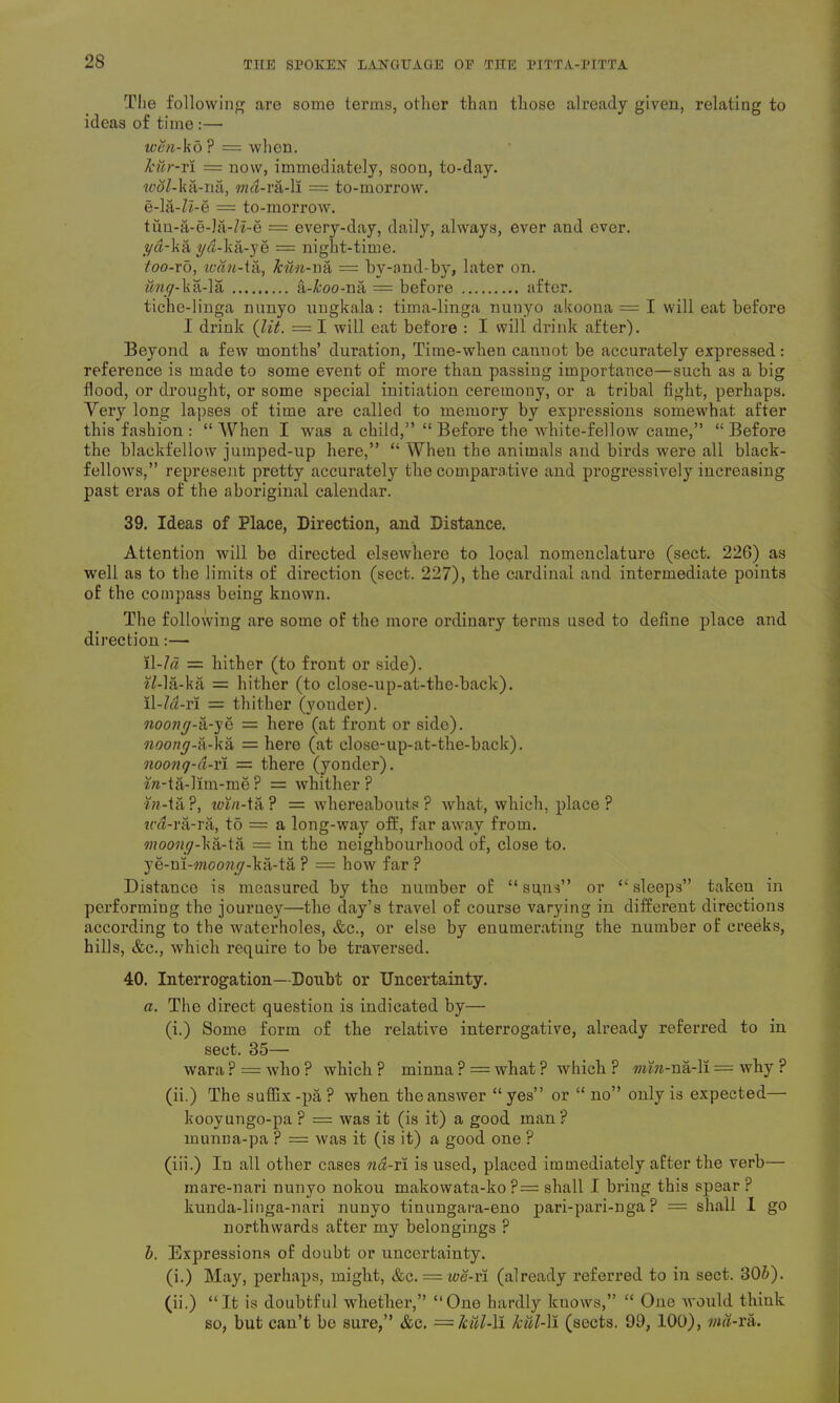 The following are some terms, other than those already given, relating to ideas of time:— wen-kb ? = when. kur-ri = now, immediately, soon, to-day. w#Z-ka-na, md-ra-li = to-morrow. e-la-Zi-e = to-morrow. tun-a-e-la-Za-e = every-day, daily, always, ever and ever. yd-ka yd- ka-ye = night-time. too-ro, loan-ta, kun-na = by-and-by, later on. ung-k&A& a-I’oo-na = before after. tiche-linga nunyo ungkala: tima-linga nuuyo akoona f= I will eat before I drink (lit. = I will eat before : I will drink after). Beyond a few months’ duration, Time-when cannot be accurately expressed: reference is made to some event of more than passing importance—such as a big flood, or drought, or some special initiation ceremony, or a tribal fight, perhaps. Very long lapses of time are called to memory by expressions somewhat after this fashion : “When I was a child,” “ Before the white-fellow came,” “Before the blaekfellow jumped-up here,” “ When the animals and birds were all black- fellows,” represent pretty accurately the comparative and progressively increasing past eras of the aboriginal calendar. 39. Ideas of Place, Direction, and Distance. Attention will be directed elsewhere to local nomenclature (sect. 226) as well as to the limits of direction (sect. 227), the cardinal and intermediate points of the compass being known. The following are some of the more ordinary terms used to define place and direction:— il-7« = hither (to front or side). 7Ma-ka = hither (to close-up-at-the-back). ll-Z^-ri = thither (yonder). noong-a-ye = here (at front or side). noong-a-ka = here (at close-up-at-the-back). noonq-d-ri = there (yonder), fo-ta-lim-me ? = whither ? in-ifi ?, win-ta ? = whereabouts ? what, which, place ? tra-ra-ra, t5 = a long-way oft', far away from. moong-ka-ta = in the neighbourhood of, close to. ye-ni-moowy-ka-ta ? = how far ? Distance is measured by the number of “ su,ns” or “ sleeps” taken in performing the journey—the day’s travel of course varying in different directions according to the waterholes, &c., or else by enumerating the number of creeks, hills, &c., which require to be traversed. 40. Interrogation— Doubt or Uncertainty. a. The direct question is indicated by— (i.) Some form of the relative interrogative, already referred to in sect. 35— wara ? = ’who ? which P minna ? = what ? which ? min-na-ll = why ? (ii.) The suffix -pa ? when the answer “ yes” or “ no” only is expected— kooyungo-pa ? = was it (is it) a good man? munna-pa ? = was it (is it) a good one ? (iii.) In all other cases nd-ri is used, placed immediately after the verb— mare-nari nunyo nokou makowata-ko ?= shall I bring this spear ? kunda-linga-nari nunyo tinungara-eno pari-pari-nga P = shall I go northwards after my belongings ? b. Expressions of doubt or uncertainty. (i.) May, perhaps, might, &q. = we-vi (already referred to in sect. 30&). (ii.) “It is doubtful whether,” “One hardly knows,” “ One would think so, but can’t be sure,” &c. = Jcul-ll kill-II (sects. 99, 100), md-ra.