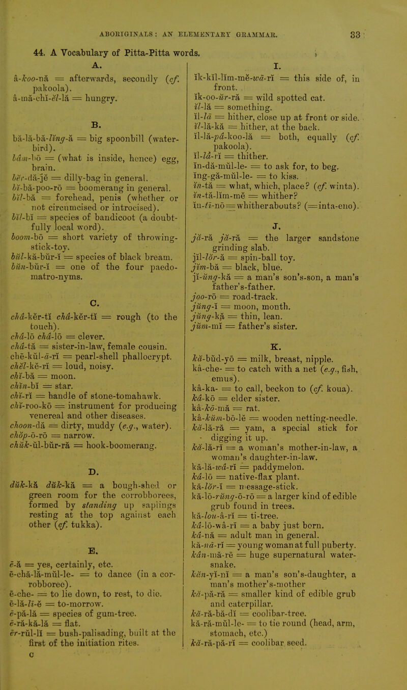 44. A Vocabulary of Pitta-Pitta words. A. ji-A'oo-ua = afterwards, secondly {cf. pakoola). a-ma-chi-£7-la = hungry. B. ba-la-ba-7w*y-a = big spoonbill (water- bird). bam-bo = (what is inside, hence) egg, brain. icr-da-je = dilly-bag in general. Zd-ba-poo-ro = boomerang in general. Zu/-ba = forehead, penis (whether or not circumcised or introcised). Z>£7-bi == species of bandicoot (a doubt- fully local word). boom-bd = short variety of throwing- stick-toy. ZwZ-ka-biir-i = species of black bream, iwyi-bur-i = one of the four paedo- matro-nyms. C. c7m-ker-ti cM-ker-ti = rough (to the touch). clm-\o cha-io = clever. cha-tk = sister-in-law, female cousin. che-kul-a-ri = pearl-shell phallocrypt. chel-ke-ri = loud, noisy. cAf-ba = moon. chin-bi = star. chi-ri = handle of stone-tomahawk. chi-roo-ko = instrument for producing venereal and other diseases. choon-da = dirty, muddy {e.g., water). chop-o-rb = narrow. eA#£-ul-bur-ra = hook-boomerang. D. duk-ka duk-Yk = a bough-shed or green room for the corrobborees, formed by standing up saplings resting at the top against each other (cf tukka). E. e-a = yes, certainly, etc. e-eha-la-miil-le- = to dance (in a cor- robboree). e-che- = to lie down, to rest, to die. e-la-Zi-e = to-morrow, e-pa-la = species of gum-tree, e-ra-ka-la = flat. er-riil-li = bush-palisading, built at the first of the initiation rites. I. ik-kil-lim-mS-tctf-ri = this side of, in front. lk-oo-wr-ra = wild spotted cat. il- la = something. il-Id = hither, close up at front or side. «7-la-ka = hither, at the back, ll-la-pa-koo-la = both, equally (cf. pakoola). Il-Za-ri = thither. in-da-mul-le- = to ask for, to beg. ing-ga-mul-le- = to kiss. in-tk = what, which, place? (cf. winta). *n-ta-lim-me = whither? iu-7i-no = whitherabouts? (= inta-eno). J. jd-ra jd-ra = the larger sandstone grinding slab. jil-Zor-a = spin-ball toy. jim-ba = black, blue. ]i-iing-kk = a man’s son’s-son, a man’s father’s-father. joo-vo = road-track. jung-i = moon, month. jung-ka = thin, lean. jum-ml = father’s sister. K. &a-bud-yo = milk, breast, nipple, ka-che- = to catch with a net (e.g., fish, emus). ka-ka- = to call, beckon to {cf. koua). ka-kb — elder sister. ka-&o-ma = rat. ka-Mw-bo-le = wooden netting-needle. &a-la-ra = yam, a special stick for • digging it up. kd-\k-r\ = a woman’s mother-in-law, a woman’s daughter-in-law. ka-la-ted-ri = paddymelon. ka-\o — native-flax plant. ka-Zor-i = message-stick. kk-\b-rung-b-ro = a larger kind of edible grub found in trees. ka-/o«-a-r! = ti-tree. &a-l6-wa-rl = a baby just born. kd- 11a = adult man in general, ka-wa-r! = young woman at full puberty. kdn-ma-re = huge supernatural water- snake. kdn-yi-ni = a man’s son’s-daughter, a man’s mother’s-mother &«-pa-ra = smaller kind of edible grub and caterpillar. &«-ra-ba-di = coolibar-tree. ka-ra-mul-le- = to tie round (head, arm, stomach, etc.) /ba-ra-pa-rl — coolibar seed. c