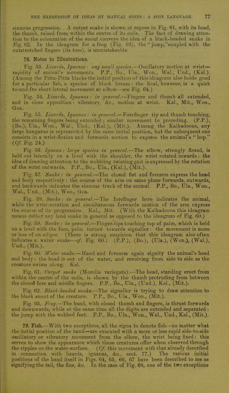 sinuous progression. A carpet snake is shown at repose in Fig. 61, with its head, the thumb, raised from within the centre of its coils. The fact of drawing atten- tion to the colouration of the snout conveys the idea of a black-headed snake in Fig. 02. In the ideagram for a frog (Fig. 63), the “ jump,’’coupled with the outstretched fingers (its toes), is unmistakeable. 78. Notes to Illustrations. Fig. 53. Lizards, Iguanas : any small species. — Oscillatory motion at wrist— rapidity of animal’s movements. P.P., Bo., Ula., Won., \Val., Und., (Kal.). (Among the Pitta-Pitta blacks the initial position of this ideagram also holds good for a particular fish, a species of black bream: the final, however, is a quick to-and-fro short lateral movement at elbow—see Fig. 64.) Fig. 54. Lizards, Iguanas: in general.—Fingers and thumb all extended, and in close apposition : vibratory, &c., motion at wrist. Kal., Mit., Woo., Goa. Fig. 5 5. Lizards, Iguanas : in general.—Forefinger tip and thumb touching, the remaining fingers being extended ; similar movement to preceding. (P.P.), (Bo.), Ula., Won., Wal., Und., (Kal.), (Mit.). Among the Kalkadoons, any large kangaroo is represented by the same initial position, but the subsequent one consists in a wrist-flexion and forwards motion to express the amimal’s “ hop.” (Cf. Fig. 24.) Fig. 56. Iguana : large species in general.—The elbow, strongly flexed, is held out laterally on a level with the shoulder, the wrist rotated inwards : the idea of drawing attention to the wobbling twisting gait is expressed by the rotation of the wrist outwards. P.P., Bo., Ula., (Kal.), (Mit.). Fig. 57. Snake : in general.—The closed fist and forearm express the head aud body respectively: the course of the arm on same plane forwards, outwards, and backwards indicates the sinuous track of the animal. P.P., Bo., Ula., Won., Wal., Und., (Mit.), Woo., Goa. Fig. 58. Snake: in general.— The forefinger here indicates the animal, while the wrist-rotation and simultaneous forwards motion of the arm express the course of its progression. Kal., Mit. (With the Kalkadoons this ideagram means rather any land snake in general as opposed to the ideagram of Fig. 60.) Fig. 59. Snake : in general.—Finger-tips touching top of palm, which is held on a level with the face, palm turned towards signaller : the movement is more or less of an ellipse. (There is strong suspicion that this ideagram also often indicates a water snake—cf. Fig. 60.) (P.P.), (Bo.), (Ula.), (Won.), (Wal.), Und., (Mit.). Fig. 60. Water snake.—Hand and forearm again signify the animal’s head and body: the head is out of the water, and revolving from side to side as the creature swims along. Kal. Fig. 61. Carpet snake (Morelia variegata).—The head, standing erect from within the centre of the coils, is shown by the thumb protruding from between the closed fore and middle fingers. P.P., Bo., Ula., (Und.), Kal., (Mit.). Fig. 62. Black-lieaded snake.—The signaller is trying to draw attention to the black snout of the creature. P.P., Bo., Ula., Won., (Mit.). Fig. 63. Frog.—The hand, with closed thumb and fingers, is thrust forwards and downwards, while at the same time all the digits are extended and separated : the jump with the webbed feet. P.P., Bo., Ula., Won., Wal., Und., Kal., (Mit.). 79. Fish.—With two exceptions, all the signs to denote fish—no matter what the initial position of the hand—are executed with a more or less rapid side-to-side oscillatory or vibratory movement from the elbow, the wrist being fixed: this serves to show the appearance which these creatures offer when observed through the ripples on the water-surface. {Cf. this movement with that already described in connection with lizards, iguanas, &c., sect. 77.) The various initial positions of the hand itself in Figs. 64, 65, 66, 67 have been described to me as signifying the tail, the fins, &c. In the case of Fig. 68, one of the two exceptions