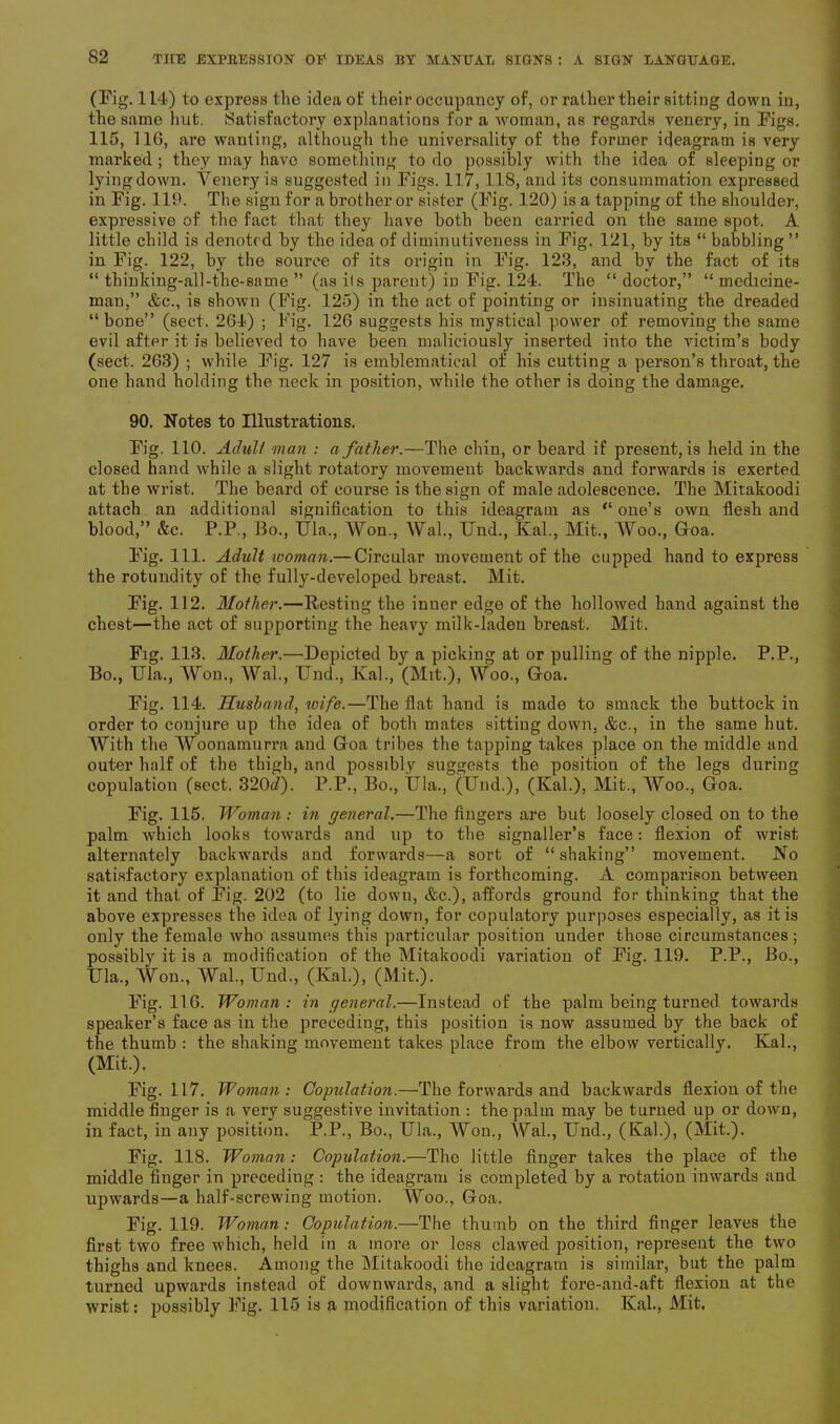 (Fig. 114) to express the idea of their occupancy of, or rather their sitting down in, the same hut. Satisfactory explanations for a woman, as regards venery, in Figs. 115, 116, are wanting, although the universality of the former ideagram is very marked ; they may have something to do possibly with the idea of sleeping or lyingdown. Venery is suggested in Figs. 117, 118, and its consummation expressed in Fig. 119. The sign for a brother or sister (Fig. 120) is a tapping of the shoulder, expressive of the fact that they have both been carried on the same spot. A little child is denoted by the idea of diminutiveness in Fig. 121, by its “ babbling ” in Fig. 122, by the source of its origin in Fig. 123, and by the fact of its “ thinking-all-the-same ” (as its parent) in Fig. 124. The “ doctor,” “ medicine- man,” &c., is shown (Fig. 125) in the act of pointing or insinuating the dreaded “bone” (sect. 264) ; Fig. 126 suggests his mystical power of removing the same evil after it is believed to have been maliciously inserted into the victim’s body (sect. 263) ; while Fig. 127 is emblematical of his cutting a person’s throat, the one hand holding the neck in position, while the other is doing the damage. 90. Notes to Illustrations. Fig, 110. Adult man : a father.—The chin, or beard if present, is held in the closed hand while a slight rotatory movement backwards and forwards is exerted at the wrist. The beard of course is the sign of male adolescence. The Mitakoodi attach an additional signification to this ideagram as “ one’s own flesh and blood,” &c. P.P., Bo., Ula,, Won., Wal., Und., Kal., Mit., Woo., Goa. Fig. 111. Adult woman.— Circular movement of the cupped hand to express the rotundity of the fully-developed breast. Mit. Fig. 112. Mother.—Resting the inner edge of the hollowed hand against the chest—the act of supporting the heavy milk-laden breast. Mit. Fig. 113. Mother.—Depicted by a picking at or pulling of the nipple. P.P., Bo., Ula., Won., Wal., Und., Kal., (Mit.), Woo., Goa. Fig. 114. Husband, wife.—The flat hand is made to smack the buttock in order to conjure up the idea of both mates sitting down, &c., in the same hut. With the Woonamurra and Goa tribes the tapping takes place on the middle and outer half of the thigh, and possibly suggests the position of the legs during copulation (sect. 320<i). P.P., Bo., IJla., (Und.), (Kal.), Mit., Woo., Goa. Fig. 115. Woman : in general.—The fingers are but loosely closed on to the palm which looks towards and up to the signaller’s face: flexion of wrist alternately backwards and forwards—a sort of “shaking” movement. No satisfactory explanation of this ideagram is forthcoming. A comparison between it and that of Fig. 202 (to lie down, &c.), affords ground for thinking that the above expresses the idea of lying down, for copulatory purposes especially, as it is only the female who assumes this particular position under those circumstances; possibly it is a modification of the Mitakoodi variation of Fig. 119. P.P., Bo., Ula., Won., Wal., Und., (Kal.), (Mit.). Fig. 116. Woman: in general.—Instead of the palm being turned towards speaker’s face as in the preceding, this position is now assumed by the back of the thumb : the shaking movement takes place from the elbow vertically. Kal., (Mit.). Fig. 117. Woman : Copulation.—The forwards and backwards flexion of the middle finger is a very suggestive invitation : the palm may be turned up or down, in fact, in any position. P.P., Bo., Ula., Won., Wal., Und., (Kal.), (Mit.). Fig. 118. Woman: Copulation.—The little finger takes the place of the middle finger in preceding : the ideagram is completed by a rotation inwards and upwards—a half-screwing motion. Woo., Goa. Fig. 119. Woman : Copulation.—The thumb on the third finger leaves the first two free which, held in a more or less clawed position, represent the two thighs and knees. Among the Mitakoodi the ideagram is similar, but the palm turned upwards instead of downwards, and a slight fore-and-aft flexion at the wrist: possibly Fig. 115 is a modification of this variation. Kal., Mit.