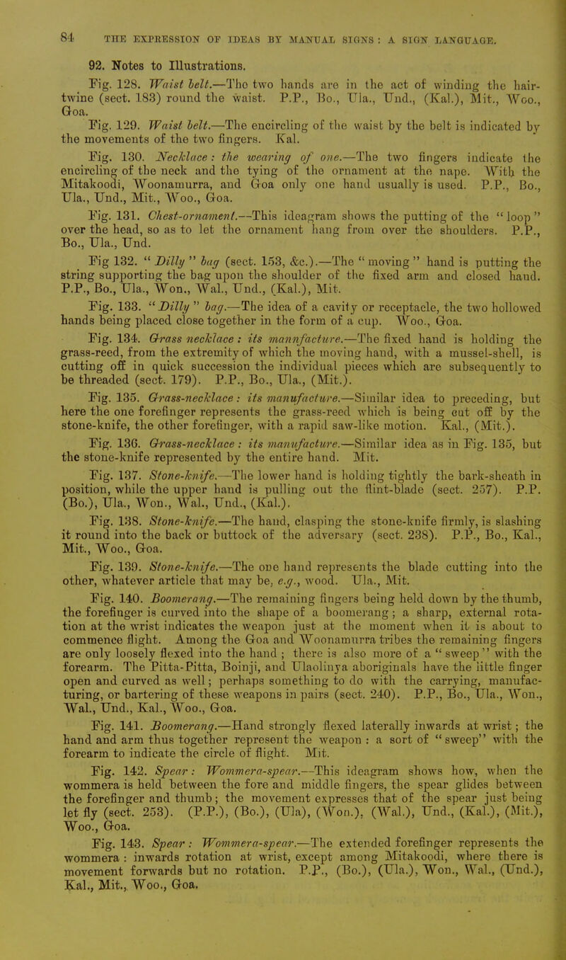 92. Notes to Illustrations. Fig. 128. Waist belt.—Tho two hands are in the act of winding the hair- twine (sect. 183) round the waist. P.P., Bo., Ula., Und., (Kal.), Mit., Woo., Goa. Pig. 129. Waist belt.—The encircling of the waist by the belt is indicated by the movements of the two fingers. Kal. Pig. 130. Necklace: the wearing of one.—The two fingers indicate the encircling of the neck and the tying of the ornament at the nape. With the Mitakoodi, Woonamurra, and Goa only one hand usually is used. P.P., Bo., Ula., Und., Mit., Woo., Goa. Pig. 131. Chest-ornament.—This ideogram shows the putting of the “ loop ” over the head, so as to let the ornament hang from over the shoulders. P.P., Bo., Ula., Und. Pig 132. “ Dilly ” bag (sect. 153, &c.).—The “moving” hand is putting the string supporting the bag upon the shoulder of the fixed arm and closed haud. P.P., Bo., Ula., Won., Wal., Und., (Kal.), Mit. Pig. 133. “ Dilly ” bag.—The idea of a cavit}'- or receptacle, the two hollowed hands being placed close together in the form of a cup. Woo., Goa. Pig. 134. Grass necklace : its manufacture.—The fixed hand is holding the grass-reed, from the extremity of which the moving hand, with a mussel-shell, is cutting off in quick succession the individual pieces which are subsequently to be threaded (sect. 179). P.P., Bo., Ula., (Mit.). Pig. 135. Grass-necklace: its manufacture.—Similar idea to preceding, but here the one forefinger represents the grass-reed which is being cut off by the stone-knife, the other forefinger, with a rapid saw-like motion. Kal., (Mit.). Pig. 136. Grass-necklace: its manufacture.—Similar idea as in Pig. 135, but the stone-knife represented by the entire hand. Mit. Pig. 137. Stone-knife.—The lower hand is holding tightly the bark-sheath in position, while the upper hand is pulling out tho flint-blade (sect. 257). P.P. (Bo.), Ula., Won., Wal., Und., (Kal.). Pig. 138. Stone-knife.—The hand, clasping the stone-knife firmly, is slashing it round into the back or buttock of the adversary (sect. 238). P.P., Bo., Kal., Mit., Woo., Goa. Pig. 139. Stone-knife.—The one hand represents the blade cutting into the other, whatever article that may be, e.g., wood. Ula., Mit. Pig. 140. Boomerang.—The remaining fingers being held down by the thumb, the forefinger is curved into the shape of a boomerang ; a sharp, external rota- tion at the wrist indicates the weapon just at the moment when it is about to commence flight. Among the Goa and Woonamurra tribes the remaining fingers are only loosely flexed into the hand ; there is also more of a “ sweep ” with the forearm. The Pitta-Pitta, Boinji, and Ulaolinya aboriginals have the little finger open and curved as well; perhaps something to do with the carrying, manufac- turing, or bartering of these weapons in pairs (sect. 240). P.P., Bo., Ula., Won., Wal., Und., Kal., Woo., Goa. Pig. 141. Boomerang.—Hand strongly flexed laterally inwards at wrist; the hand and arm thus together represent the weapon : a sort of “sweep” with the forearm to indicate the circle of flight. Mit. Pig. 142. Spear: Wommera-spear.—This ideagram shows how, when the wommera is held between the fore and middle fingers, the spear glides between the forefinger and thumb; the movement expresses that of the spear just being let fly (sect. 253). (P.P.), (Bo.), (Ula), (Won.), (Wal.), Und.,‘ (Kal.), (Mit.), Woo., Goa. Pig. 143. Spear: Womniera-spear.—The extended forefinger represents the wommera : inwards rotation at wrist, except among Mitakoodi, where there is movement forwards but no rotation. P.P., (Bo.), (Ula.), Won., Wal., (Und.), Kal., Mit., Woo., Goa.