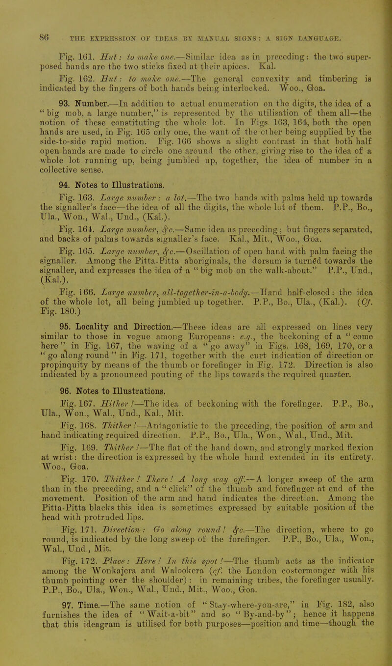 Pi^- 161. Hut: to make one.—Similar idea as in preceding: the two super- posed hands are the two sticks fixed at their apices. Kal. Pig. 162. Hut: to make one.—The general convexity and timbering is indicated by the fingers of both hands being interlocked. Woo., Goa. 93. Number.—In addition to actual enumeration on the digits, the idea of a “ big mob, a large number,” is represented by the utilisation of them all—the notion of these constituting the whole lot. In Figs. 163, 164, both the open hands are used, in Pig. 165 only one, the want of the other being supplied by the side-to-side rapid motion. Pig. 166 shows a slight contrast in that both half open hands are made to circle one around the other, giving rise to the idea of a whole lot running up, being jumbled up, together, the idea of number in a collective sense. 94. Notes to Illustrations. Pig. 163. Large number: a lot.—The two hands with palms held up towards the signaller’s face—the idea of all the digits, the whole lot of them. P.P., Bo., Ula., Won., Wal., Und., (Kal.). Pig. 164. Large number, Sfc.—Same idea as preceding ; but fingers separated, and backs of palms towards signaller’s face. Kal., Mit., Woo., Goa. Pig. 165. Large number, Sfc.—Oscillation of open hand with palm facing the signaller. Among the Pitta-Pitta aboriginals, the dorsum is turned towards the signaller, and expresses the idea of a “ big mob on the walk-about.” P.P., Und., (Kal.). Pig. 166. Large number, all-together-in-a-boily.—Hand half-closed: the idea of the whole lot, all being jumbled up together. P.P., Bo., Ula., (Kal.). (Cf. Pig. 180.) 95. Locality and Direction.—These ideas are all expressed on lines very similar to those in vogue among Europeans: e.g., the beckoning of a “come here” in Pig. 167, the waving of a “go away” in Pigs. 168, 169, 170, or a “ go along round” in Pig. 171, together with the curt indication of direction or propinquity by means of the thumb or forefinger in Pig. 172. Direction is also indicated by a pronounced pouting of the lips towards the required quarter. 96. Notes to Illustrations. Pig. 167. Hither !—The idea of beckoning with the forefinger. P.P., Bo., Ula., Won., Wal., Und., Kal., Mit. Pig. 16S. Thither!—Antagonistic to the preceding, the position of arm and hand indicating required direction. P.P., Bo., Ula., Won., Wal., Und., Mit. Pig. 169. Thither !—The flat of the hand down, and strongly marked flexion at wrist: the direction is expressed by the whole hand extended in its entirety. Woo., Goa. Pig. 170. Thither! There! A long way off.—A longer sweep of the arm than in the preceding, and a “ click” of the thumb and forefinger at end of the movement. Position of the arm and hand indicates the direction. Among the Pitta-Pitta blacks this idea is sometimes expressed by suitable position of the head with protruded lips. Fig. 171. Direction: Go along round! Sfc.—The direction, where to go round, is indicated by the long sweep of the forefinger. P.P., Bo., Ula., Won., Wal., Und , Mit. Pig. 172. Place: Here! In this spot!—The thumb acts as the indicator among the Wonkajera and Walookera {cf. the London costermonger with his thumb pointing over the shoulder) : in remaining tribes, the forefinger usually. P.P., Bo., Ula., Won., Wal., Und., Mit., Woo., Goa. 97. Time.—The same notion of “ SUy-where-you-are,” in Pig. 182, also furnishes the idea of “Wait-a-bit” and so “By-and-by”; hence it happens that this ideagram is utilised for both purposes—position and time—though the