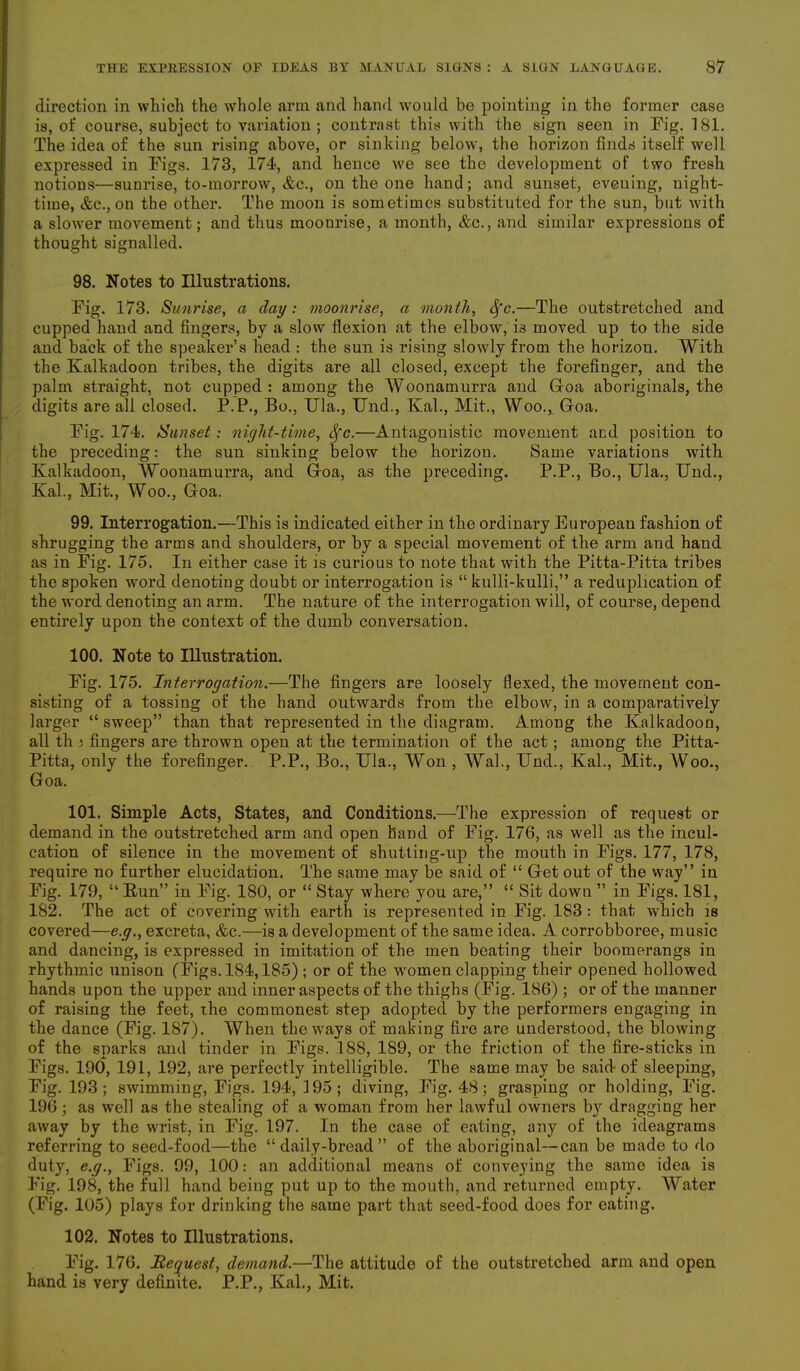 direction in which the whole arm and hand would be pointing in the former case is, of course, subject to variation; contrast this with the sign seen in Fig. 181. The idea of the sun rising above, or sinking below, the horizon finds itself well expressed in Figs. 173, 174, and hence we see the development of two fresh notions—sunrise, to-morrow, &c., on the one hand; and sunset, evening, night- time, &c., on the other. The moon is sometimes substituted for the sun, but with a slower movement; and thus moonrise, a month, &c., and similar expressions of thought signalled. 98. Notes to Illustrations. Fig. 173. Sunrise, a day: moonrise, a month, Sfc.—The outstretched and cupped hand and fingers, by a slow flexion at the elbow, i3 moved up to the side and back of the speaker’s head : the sun is rising slowly from the horizon. With the Kalkadoon tribes, the digits are all closed, except the forefinger, and the palm straight, not cupped : among the Woonamurra and Goa aboriginals, the digits are all closed. P.P., Bo., Ula., Und., Kal., Mit., Woo., Goa. Fig. 174. Sunset: night-time, Sfc.—Antagonistic movement and position to the preceding: the sun sinking below the horizon. Same variations with Kalkadoon, Woonamurra, and Goa, as the preceding. P.P., Bo., Ula., Und., Kal., Mit., Woo., Goa. 99. Interrogation.—This is indicated either in the ordinary European fashion of shrugging the arms and shoulders, or by a special movement of the arm and hand as in Fig. 175. In either case it is curious to note that with the Pitta-Pitta tribes the spoken word denoting doubt or interrogation is “ kulli-kulli,” a reduplication of the word denoting an arm. The nature of the interrogation will, of course, depend entirely upon the context of the dumb conversation. 100. Note to Illustration. Fig. 175. Interrogation.—The fingers are loosely flexed, the movement con- sisting of a tossing of the hand outwards from the elbow, in a comparatively larger “ sweep” than that represented in the diagram. Among the Kalkadoon, all th i fingers are thrown open at the termination of the act ; among the Pitta- Pitta, only the forefinger. P.P., Bo., Ula., Won , Wah, Und., Kal., Mit., Woo., Goa. 101. Simple Acts, States, and Conditions.—The expression of request or demand in the outstretched arm and open hand of Fig. 176, as well as the incul- cation of silence in the movement of shutting-up the mouth in Figs. 177, 178, require no further elucidation. The same may be said of “ Get out of the way” in Fig. 179, “Run” in Fig. 180, or “ Stay where you are,” “ Sit dowu ” in Figs. 181, 182. The act of covering with earth is represented in Fig. 183: that which is covered—e.g., excreta, &c.—is a development of the same idea. A corrobboree, music and dancing, is expressed in imitation of the men beating their boomerangs in rhythmic unison (Figs. 184,185) ; or of the women clapping their opened hollowed hands upon the upper and inner aspects of the thighs (Fig. 186); or of the manner of raising the feet, the commonest step adopted by the performers engaging in the dance (Fig. 187). When the ways of making fire are understood, the blowing of the sparks and tinder in Figs. 188, 189, or the friction of the fire-sticks in Figs. 190, 191, 192, are perfectly intelligible. The same may be said- of sleeping, Fig. 193; swimming, Figs. 194, 195; diving, Fig. 48 ; grasping or holding, Fig. 196 ; as well as the stealing of a woman from her lawful owners b}r dragging her away by the wrist, in Fig. 197. In the case of eating, any of the ideagrams referring to seed-food—the “daily-bread” of the aboriginal—can be made to do duty, e.g., Figs. 99, 100: an additional means of conveying the same idea is Fig. 198, the full hand being put up to the mouth, and returned empty. AVater (Fig. 105) plays for drinking the same part that seed-food does for eating. 102. Notes to Illustrations. Fig. 176. Request, demand.—The attitude of the outstretched arm and open hand is very definite. P.P., Kal., Mit.