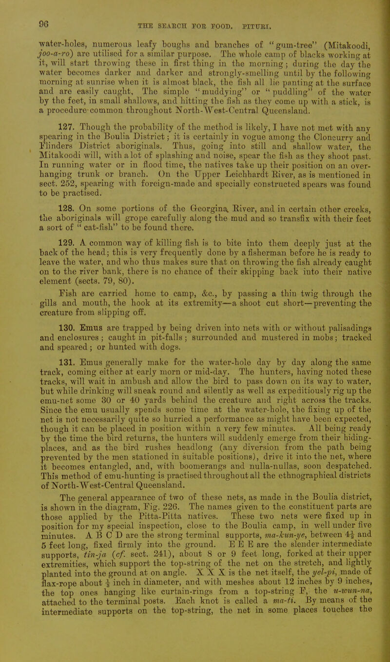 water-holes, numerous leafy boughs and branches of “ gum-tree” (Mitakoodi, joo-a-ro) are utilised for a similar purpose. The whole camp of blacks working at it, will start throwing these in first thing in the morning ; during the day the water becomes darker and darker and strongly-smelling until by the following morning at sunrise when it is almost black, the fish all lie panting at the surface and are easily caught. The simple “muddying” or “puddling” of the water by the feet, in small shallows, and hitting the fish as they come up with a stick, is a procedure-common throughout North-West-Central Queensland. 127. Though the probability of the method is likely, I have not met with any spearing in the Boulia District; it is certainly in vogue among the Cloneurry and Blinders District aboriginals. Thus, going into still and shallow water, the Mitakoodi will, with a lot of splashing and noise, spear the fish as they shoot past. In running water or in flood time, the natives take up their position on an over- hanging trunk or branch. On the Upper Leichhardt River, as is mentioned in sect. 252, spearing with foreign-made and specially constructed spears was found to be practised. 128. On some portions of the Gteorgina,. River, and in certain other creeks, the aboriginals will grope carefully along the mud and so transfix with their feet a sort of “ cat-fish” to be found there. 129. A common way of killing fish is to bite into them deeply just at the back of the head; this is very frequently done by a fisherman before he is ready to leave the water, and who thus makes sure that on throwing the fish already caught on to the river bank, there is no chance of their skipping back into their native element (sects. 79, 80). Fish are carried home to camp, &c., by passing a thin twig through the gills and mouth, the hook at its extremity—a shoot cut short—preventing the creature from slippiug off. 130. Emus are trapped by being driven into nets with or without palisadings and enclosures ; caught in pit-falls; surrounded and mustered in mobs; tracked and speared ; or hunted with dogs. 131. Emus generally make for the water-hole day by day along the same track, coming either at early morn or mid-day. The hunters, having noted these tracks, will wait in ambush and allow the bird to pass down on its way to water, but while drinking will sneak round and silently as well as expeditiously rig up the emu-net some 30 or 40 yards behind the creature and right across the tracks. Since the emu usually spends some time at the water-hole, the fixing up of the net is not necessarily quite so hurried a performance as might have been expected, though it can be placed in position within a very few minutes. All being ready by the time the bird returns, the hunters will suddenly emerge from their hiding- places, and as the bird rushes headlong (any diversion from the path being prevented by the men stationed in suitable positions), drive it into the net, where it becomes entangled, and, with boomerangs and nulla-nullas, soon despatched. This method of emu-hunting is practised throughout all the ethnographical districts of North-West-Central Queensland. The general appearance of two of these nets, as made in the Boulia district, is shown in the diagram, Fig. 226. The names given to the constituent parts are those applied by the Pitta-Pitta natives. These two nets were fixed up in position for my special inspection, close to the Boulia camp, in well under five minutes. A B C D are the strong terminal supports, ma-kun-ye, between 4i and 5 feet long, fixed firmly into the ground. EE E are the slender intermediate supports, tin-ja (cf sect. 241), about 8 or 9 feet long, forked at their upper extremities, which support the top-string of the net on the stretch, and lightly planted into the ground at on angle. X X X is the net itself, the yel-pi, made of flax-rope about inch in diameter, and with meshes about 12 inches by 9 inches, the top ones hanging like curtain-rings from a top-string F, the u-ivun-na, attached to the terminal posts. Each knot is called a ma-ti. By means of the intermediate supports on the top-string, the net in some places touches the