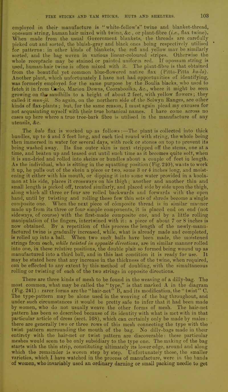 employed in their manufacture is “ white-fellow’s” twine and blanket-thread, opossum string, human hair mixed with twine, &c., or plant-fibre (i.e., flax twine). When made from the usual Government blankets, the threads are carefully picked out and sorted, the bluish-gray and black ones being respectively utilised for patterns : in other kinds of blankets, the red and yellow may be similarly sorted, and the bag woven in various linear-coloured stripes. Otherwise the whole receptacle may be stained or painted uniform red. If opossum string is used, human-hair twine is often mixed with it. The plant-fibre is that obtained from the beautiful yet common blue-flowered native flax (Pitta-Pitta Jra-lo). Another plant, which unfortunately I have not had opportunities of identifying, was formerly employed for the same purpose by the Boulia blacks, who used to fetch it in from Gurlo, Marion Downs, Coorabooika, &c., where it might be seen growing on tha sandhills to a height of about 2 feet, with yellow flowers ; they called- it mun-ji. So again, on the northern side of the Selwyn Ranges, are other kinds of flax-plants ; but, for the same reason, I must again plead my excuses for not acquainting myself with their true botanical names. I have come across no cases up here where a true tree-bark fibre is utilised in the manufacture of any utensils, &c. The Jcalo flax is worked up as follows :—The plant is collected into thick bundles, up to 4 and 5 feet long, and each tied round with string, the whole being then immersed in water for several days, with rock or stones on top to prevent its being washed away. Its fine outer skin is next stripped off the stems, one at a time, and beaten up and teased out until such time as it becomes quite soil, when it is sun-dried and rolled into skeins or bundles about a couple of feet in length. As the individual, who is sitting in the squatting position (Fig. 210), wants to work it up, he pulls out of the skein a piece or two, some 3 or 4 inches long, and moist- ening it either with his mouth, or dipping it into some water provided in a koola- mon at his side, places it crossways on his thigh ; another and another thin and small length is picked off, treated similarly, and placed side by side upon the thigh, along which all three or four are rolled backwards and forwards with the open hand; until by twisting and rolling these few thin sets of shreds become a single composite one. When the next piece of composite thread is in similar manner made up from its three or four simple components, it is placed end on end (not sideways, of course) with the first-made composite one, and by a little rolling manipulation of the fingers, intertwined with it: a piece of about 7 or 8 inches is now obtained. By a repetition of this process the length of the newly-manu- factured twine is gradually increased, while, what is already made and completed, is rolled up into a ball. When two sucly balls have been made, the moistened strings from each, ivhile twisted in opposite directions, are in similar manner rolled into one, in these relative positions, the double plait so formed being wound up as manufactured into a third ball, and in this last condition it is ready for use. It may be stated here that any increase in the thickness of the twine, when required, can be effected to any extent by this-method of doubling, with the simultaneous rolling or twisting of each of the two strings in opposite directions. There are three kinds of mesh to be found in the weaving of a dilly-bag. The most common, what may be called the “type,” is that marked A in the diagram (Fig. 241) : rarer forms are the “hair-net” B, and its modification, the “twist” C. The type-pattern may be alone used in the weaving of the bag throughout, and under such circumstances it would be pretty safe to infer that it had been made by women, who do not usually weave the other forms of mesh. The hair-net pattern has been so described because of its identity with what is met with in that particular article of dress (sect. 168), which can certainly only be made by males: there are generally two or three rows of this mesh connecting the type with the twist pattern surrounding the mouth of the bag. No dillv-bags made in then- entirety with the hair-net or twist pattern are discoverable : these particular meshes would seem to be only subsidiary to the type one. The making of the bag starts with the thin strip, constituting ultimately its lower edge, around and along which the remainder is woven step by step. Unfortunately those, the smaller varieties, which I have watched in the process of manufacture, were in tho hands of women, who invariably used an ordinary darning or small packing needle to get