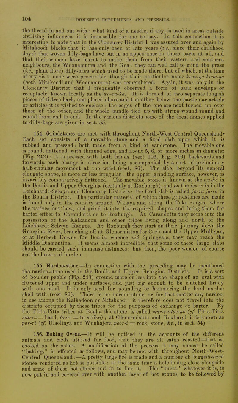 the thread in and out with: what kind of a needle, if any, is used in areas outside civilising influences, it is impossible for me to say. In this connection it is interesting to note that in the Cloncurry District 1 was assured over and again by Mitakoodi blacks that it has only been of late years (i.e., since their childhood days) that woven dilly-bags have put in an appearance in those parts at all, and that their women have learnt to make them from their eastern and southern neighbours, the Woonamurra and the Goa: they can well call to mind the grass (i.e., plant tibre) dilly-bags which used to be made there, but of which, at the time of my visit, none were procurable, though their particular name Icoon-ya koon-ya (both Mitakoodi and Woonamurra) was remembered. Again, it was only in the Cloncurry District that I frequently observed a form of bark envelope or receptacle, known locally as the iva-ra-ka. It is formed of two separate longish pieces of ti-tree bark, one placed above and the other below the particular article or articles it is wished to enclose: the edges of the one are next turned up over those of the other, and the whole bundle tied up with string wound round and round from end to end. In the various districts some of the local names applied to dilly-bags are given in sect. 55. 154. Grindstones are met with throughout North-West-Central Queensland* Each set consists of a movable stone and a fixed slab upon which it is rubbed and pressed : both made from a kind of sandstone. The movable one is round, flattened, with thinned edge, and about 5, 6, or more inches in diameter (Fig. 242) ; it is pressed with both hands (sect. 100, Fig. 216) backwards and forwards, each change in direction being accompanied by a sort of preliminary half-circular movement at the wrist (sect. 86). The slab, beyond its general elongate shape, is more or less irregular: the upper grinding surface, however, is invariably comparatively flattened. The movable stone is known as the wa-ko in the Boulia and Upper Georgina (certainly at Roxburgh), and as the Icoo-e-la in the Leichhardt-Selwyn and Cloncurry Districts: the fixed slab is called ja-ra ja-ra in the Boulia District. The particular material of which these grindstones are made is found only in the country around Walaya and along the Toko ranges, where the natives cut; hew, and grind it into the required shapes and bring them for barter either to Carandotta or to Roxburgh. At Carandotta they come into the possession of the Kalkadoon and other tribes living along and north of the Leichhardt-Selwyn Ranges. At Koxburgh they start on their journey down the Georgina River, branching off at Glenormiston for Cai-lo and the Upper Mulligan, or at Herbert Downs for Boulia, whence, via Springvale, they may reach the Middle Diamantina. It seems almost incredible that some of these large slabs should be carried such immense distances: but then, the poor women of course are the beasts of burden. 155. Nardoo-stone.—In connection with the preceding may be mentioned the nardoo-stone used in the Boulia and Upper Georgina Districts. It is a sort of boulder-pebble (Fig. 243) ground more or less into the shape of an oval with flattened upper and under surfaces, aud just big enough to be clutched firmly with one hand. It is only used for pounding or hammering the hard nardoo shell with (sect. 86). There is no nardoo-stone, or for that matter any nardoo, in use among the Kalkadoon or Mitakoodi; it therefore does not travel into the districts occupied by these tribes for the purposes of exchange or barter. By the Pitta-Pitta tribes at Boulia this stone is called inur-ra-too-no (cf. Pitta-Pitta wMmz=haud, tone- ■= to strike) ; at Glenormiston and Roxburgh it is known as por-ri (cf. Ulaolinya and Wonkajera poor-i = rock, stone, &c., in sect. 54). 156. Baking Ovens.—It will be noticed in the accounts of the different animals and birds utilised for food, that they are all eaten roasted—that is, cooked on the ashes. A modification of the process, it may almost be called “baking,” is effected as follows, and may be met with throughout North-West- Central Queensland :—A pretty large fire is made and a number of biggish-sized stones rendered as hot as possible: at the same time a hole is dug close alongside and some of these hot stones put in to line it. The “ meat,” whatever it is, is now put in and covered over with another layer of hot Btones, to be followed by