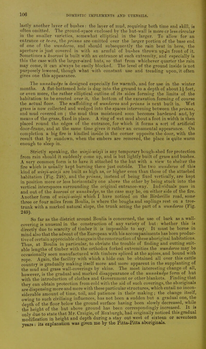 lastly another layer of bushes: the layer of mud, requiring both time and shill, is often omitted. The ground-space enclosed by the hut-wall is more or less circular in the smaller varieties, somewhat ellipiical in the larger. To allow for an entrance or te-ra, the prinna are omitted over the larger portion of the base end of one of the wundaroo, and should subsequently the rain beat in here, the aperture is just covered in with an armful of bushes thrown upjn front of it. Sometimes a kooroui is built with an entrance at each extremity, and especially is this the case with the larger-sized huts, so that from whichever quarter the rain may come, it can always be easily blocked. The level of the ground inside is not purposely lowered, though what with constant use and treading upon, it often gives one this appearance. The unnakudr/e is designed especially for warmth, and for use in the winter months. A flat-bottomed hole is dug into the ground to a depth of about 1^ feet, or even more, the rather elliptical outline of its sides forming the limits of the habitation to be erected over it, the bottom of the excavation forming of course the actual floor. The scaffolding of wundaroo and prinna is next built in. Wet grass is now collected and wedged into the spaces intervening between thq prinna, and mud covered on ; the mud thus moistened soon becomes hardened and, by means of the grass, fixed in place. A ring of wet mud about a foot in width is then placed round the edges of the entrance, for which it forms a sort of artificial door-frame, and at the same time gives it rather an ornamental appearance. On completion a big fire is kindled inside in the corner opposite the door, with the result that by sundown, when the embers are removed, the place is quite warm enough to sleep in. Strictly speaking, the winji-winji is any temporary bough-shed for protection from rain should it suddenly come up, and is but lightly built of grass and bushes. A very common form is to have it attached to the hut with a view to shelter the fire which is usually kept burning there just outside. The two wundaroo of this kind of winji-winji are built as high as, or higher even than those of the attached habitation (Fig. 218), and the prinna, instead of being fixed vertically, are kept in position more or less horizontally one above the other by being stuck into the vertical interspaces surrounding the original entrance-way. Individuals pass in and out of the kooroui or unnakudye, as the case may be, on either side of the fire. Another form of winji-winji which I have noticed on the Birdsville road, some three or four miles from Boulia, is where the boughs and saplings rest on a tree- trunk with a marked natural slope, the trunk acting the part of a wundaroo (Fig. 249). So far as the district around Boulia is concerned, the use of bark as a wall- covering is unusual in the construction of any variety of hut: whether this is directly due to scarcity of timber it is impossible to say. It must be borne in mind also that the advent of the European with his accompaniments has been produc- tiveof certain appreciable changesintheconstruction of these aboriginal habitations. Thus, at Boulia in particular, to obviate the trouble of finding and cutting suit- able lengths of timber with the orthodox forked extremities the wundaroo may be occasionally seen mauufactuied with timbers spliced at the apices, and bound with rope. Again, the facility with which a hide can be obtained all over this cattle country is gradually making itself more and more apparent in the supplanting of the mud and grass wall-coveriugs by skins. The most interesting change of all, however, is the gradual and marked disappearance of the unnakudye form of hut with the introduction of clothes and Government or other blankets. Finding.that they can obtain protection from cold with the aid of such coverings, the aboriginals are dispensing more and more with these particular structures, which entail no incon- siderable amount of time, toil, and patience in their making ; the change itself, owing to such civilising influences, has not been a sudden but a gradual one, the depth of the floor below the ground surface having been slowly decreased, while the height of the hut above ground has been correspondingly increased. It is orily due to state that Mr. Craigie, of .Roxburgh, had originally noticed this gradual modification in height and depth during a stay out west of sixteen or seventeen years : its explanation was given me by the Pitta-Pitta aboriginals.