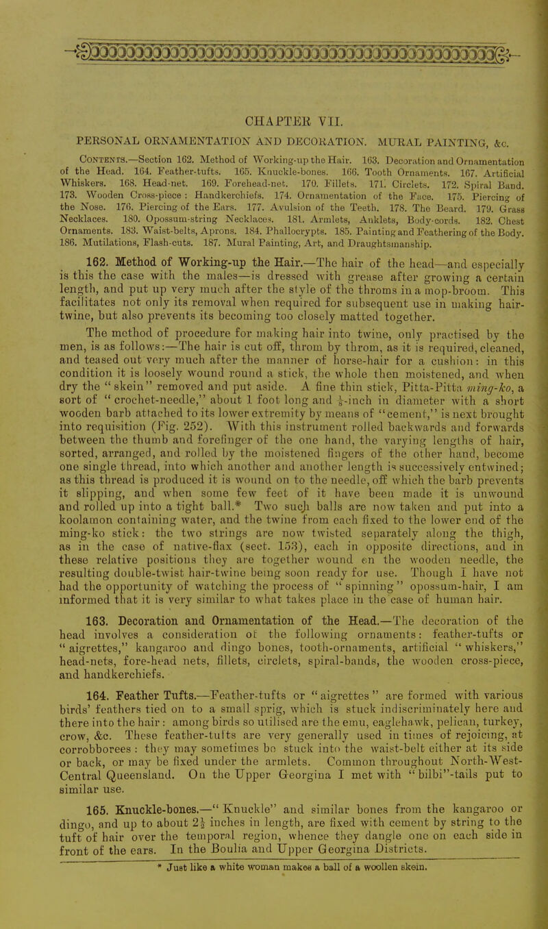 PERSONAL ORNAMENTATION AND DECORATION. MURAL PAINTING, &c. Contents.—Section 162. Method of Working-up the Hair. 163. Decoration and Ornamentation of the Head. 164. Feather-tufts. 165. Knuckle-bones. 166. Tooth Ornaments. 167. Artificial Whiskers. 168. Head-net. 169. Forehead-net. 170. Fillets. 171. Circlets. 172. Spiral Band. 173. Wooden Cross-piece : Handkerchiefs. 174. Ornamentation of the Face. 175. Piercing of the Nose. 176. Piercing of the Ears. 177. Avulsion of the Teeth. 178. The Beard. 179. Grass Necklaces. ISO. Opossum-string Necklaces. 181. Armlets, Anklets, Body-cords. 182. Chest Ornaments. 183. Waist-belts, Aprons. 184. Phallocrypts. 185. Painting and Feathering of the Body. 1S6. Mutilations, Flash-cuts. 187. Mural Painting, Art, and Draughtsmanship. 162. Method of Working-up the Hair—The hair of the head—and especially is this the case with the males—is dressed with grease after growing a certain length, and put up very much after the style of the throms in a mop-broom. This facilitates not only its removal when required for subsequent use in making hair- twine, but also prevents its becoming too closely matted together. The method of procedure for making hair into twine, only practised by tho men, is as follows:—The hair is cut off, tkrorn by throm, as it is required,cleaned, and teased out very much after the manner of horse-hair for a cushion: in this condition it is loosely wound round a stick, the whole then moistened, and when dry the “ skein” removed and put aside. A fine thin stick, Pitta-Pitta ming-ko, a sort of “ crochet-needle,” about 1 foot long and i-inch in diameter with a short wooden barb attached to its lower extremity by means of “cement,” is next brought into requisition (Fig. 252). With this instrument rolled backwards and forwards between the thumb and forefinger of the one hand, the varying lengths of hair, sorted, arranged, and rolled by the moistened fingers of the other hand, become one single thread, into which another and another length is successively entwined; as this thread is produced it is wound on to the needle, off which the barb prevents it slipping, and when some few feet of it have been made it is unwound and rolled up into a tight ball.* Two sucji halls are now taken and put into a koolamon containing water, and the twine from each fixed to the lower end of the ming-ko stick: the two strings are now twisted separately along the thigh, as in the case of native-flax (sect. 153), each in opposite directions, aud in these relative positions they are together wound on the wooden needle, the resulting double-twist hair-twine being soon ready for use. Though I have not had the opportunity of watching the process of “ spinning” opossum-hair, I am informed that it is very similar to what takes place in the ease of human hair. 163. Decoration and Ornamentation of the Head.—The decoration of the head involves a consideration ot the following ornaments: feather-tufts or “ aigrettes,” kangaroo and dingo hones, tooth-ornaments, artificial “ whiskers,” head-nets, fore-head nets, fillets, circlets, spiral-hands, the wooden cross-piece, and handkerchiefs. 164. Feather Tufts.—Feather-tufts or “aigrettes” are formed with various birds’ feathers tied on to a small sprig, which is stuck indiscriminately here aud there into the hair: among birds so utilised are the emu, eaglehawk, pelican, turkey, crow, &c. These featber-tults are very generally used in times of rejoicing, at corrobborees : they may sometimes bo stuck into the waist-belt either at its side or back, or may he fixed under the armlets. Common throughout North-West- Central Queensland. On the Upper G-eorgina I met with “ bilbi”-tails put to similar use. 165. Knuckle-bones.—“ Knuckle” and similar hones from the kangaroo or dingo, and up to about 2| inches in length, are fixed with cement by string to the tuft of hair over the temporal region, whence they dangle one on each side in front of the ears. In the Boulia and Upper Georgina Districts. * Just like a white woman makes a ball of a woollen skein.