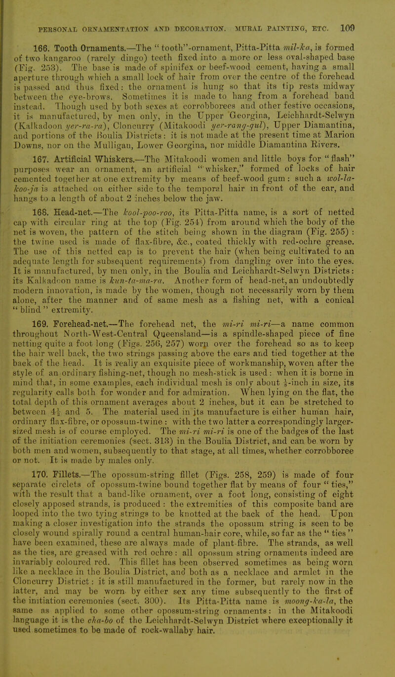 PERSONAL ORNAMENTATION AND DECORATION. MURAL PAINTING, ETC. 100 166. Tooth Ornaments.—The “ tooth”-ornament, Pitta-Pitta mil-Tca, is formed of two kangaroo (rarely dingo) teeth fixed into a more or less oval-shaped base (Pig. 253). The base is made of spinifex or beef-wood cement, having a small aperture through which a small lock of hair from over the centre of the forehead is passed and thus fixed: the ornament is hung so that its tip rests midway between the eye-brows. Sometimes it is made to hang from a forehead band instead. Though used by both sexes at corrobborees and other festive occasions, it is manufactured, by men only, in the Upper Georgina, Leichhardt-Selwyn (Kalkadoon yer-ra-ra), Cloneurry (Mitakoodi yer-rang-guT), Upper Diamantina, and portions of the Boulia Districts: it is not made at the present time at Marion Downs, nor on the Mulligan, Lower Georgina, nor middle Diamantina Rivers. 167. Artificial Whiskers.—The Mitakoodi women and little boys for “Hash” purposes wear an ornament, an artificial “ whisker,” formed of locks of hair cemented together at one extremity by means of beef-wood gum : such a wol-la- lcoo-ja is attached on either side to the temporal hair in front of the ear, and hangs to a length of about 2 inches below the jaw. 168. Head-net.—The Jcool-poo-roo, its Pitta-Pitta name, is a sort of netted cap with circular ring at the top (Fig. 25-1) from around w'hich the body of the net is woven, the pattern of the stitch being shown in the diagram (Fig. 255) : the twine used is made of flax-fibre, &c., coated thickly with red-ochre grease. The use of this netted cap is to prevent the hair (when being cultivated to an adequate length for subsequent requirements) from dangling over into the eyes. It is manufactured, by men only, in the Boulia and Leichhardt-Selwyn Districts: its Kalkadoon name is kun-ta-ma-ra. Another form of head-net, an undoubtedly modern innovation, is made by the women, though not necessarily worn by them alone, after the manner and of same mesh as a fishing net, with a conical “ blind ” extremity. 169. Forehead-net.—The forehead net, the mi-ri mi-ri—a name common throughout North-West-Central Queensland—is a spindle-shaped piece of fine netting quite a foot long (Figs. 256, 257) worn over the forehead so as to keep the hair well back, the two strings passing above the ears and tied together at the back of the head. It is really an exquisite piece of workmanship, woven after the style of an ordinary fishing-net, though no mesh-stick is used: when it is borne in mind that, in some examples, each individual mesh is only about i-ineh in size, its regularity calls both for wonder and for admiration. When lying on the flat, the total depth of this ornament averages about 2 inches, but it can be stretched to between 4A and 5. The material used in jts manufacture is either human hair, ordinary flax-fibre, or opossum-twine : with the two latter a correspondingly larger- sized mesh is of course employed. The mi-ri mi-ri is one of the badges of the last of the initiation ceremonies (sect. 313) in the Boulia District, and can be worn by both men and women, subsequently to that stage, at all times, whether corrobboree or not. It is made by males only. 170. Fillets.—The opossum-string fillet (Figs. 258, 259) is made of four separate circlets of opossum-twine bound together flat by means of four “ties,” with the result that a band-like ornament, over a foot long, consisting of eight closely apposed strands, is produced : the extremities of this composite band are looped into the two tying strings to be knotted at the back of the head. Upon making a closer investigation into the strands the opossum string is seen to be closely wound spirally round a central human-hair core, while, so far as the “ ties ” have been examined, these are always made of plant-fibre. The strands, as well as the ties, are greased with red ochre: all opossum string ornaments indeed are invariably coloured red. This fillet has been observed sometimes as being worn like a necklace in the Boulia District, and both as a necklace and armlet in the Cloneurry District: it is still manufactured in the former, but rarely now in the latter, and may be worn by either sex any time subsequently to the first of the initiation ceremonies (sect. 300). Its Pitta-Pitta name is moong-ka-la, the same as applied to some other opossum-string ornaments: in the Mitakoodi language it is the cha-bo of the Leichhardt-Selwyn District where exceptionally it used sometimes to be made of rock-wallaby hair.