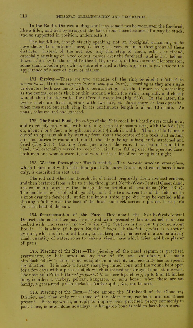 In the Boulia District a dingo-tail may sometimes be worn over the forehead, like a fillet, and tied by strings at the back : sometimes feather-tufts may be stuck, and so supported in position, underneath it. The band-fillet, though strictly speaking not an aboriginal ornament, might nevertheless be mentioned here, it being so very common throughout all these districts. Instead of the net, &c., any thin strip of linen, calico, or riband, especially anything of a red colour, passes over the forehead, and is tied behind. Fixed in it may be the usual feather-tufts, or even, as I have seen at Glenormiston, some small wooden pegs which, cut and curled at their upper ends, gave rise to the appearance of a sort of tiara or diadem. 171. Circlets.—There are two varieties of the ring or circlet (Pitta-Pitta moony-ka-la, Mitakoodi up-poo-la-ra or wop-poo-la-ra), according as they are single or double : both are made with opossum-string. In the former case, according as the central core is thick or thin, around which the string is spirally and closely wound, the diameter varies for different examples (Fig. 260). In the latter, the two circlets are fixed together with two ties, at places more or less opposite : when measured out each ring in its continuous length is about 16 inches. As usual, coloured red and greased. 172. The Spiral Band, the kul-r/o of the Mitakoodi, but hardly ever made now, and extremely rarely met with, is a long strip of opossum skin, with the hair left on, about 7 or 8 feet in length, and about f-inch iu width. This used to be made out of an opossum skin by starting from about the centre of the back, and cutting out concentrically round and round, the strip being subsequently stretched and dried (Fig. 261 ) Starting from just above the ears, it was wound round the head, and ostensibly served to keep the hair from falling over the eyes and face: both men and women wore it, and were in the habit of removing it at night. 173. Wooden Cross-piece: Handkerchiefs.—The ta-ka-lc wooden cross-piece, which I have met with in the Boulijiaud Cloncurry Districts, at corrobboree times only, is described in sect. 610. The red and other handkerchiefs, obtained originally from civilised centres, and then bartered from tribe to tribe, throughout North-West-Central Queensland, are commonly worn by the aboriginals as articles of head-dress (Fig. 261a). The handkerchief is folded diagonally, and the two extremities of the fold tied in a knot over the forehead : under the knot a knife, pipe, &c , may be carried, while the angle falling over the back of the head and neck serves to protect these parts from the heat of the sun. 174. Ornamentation of the Face.—Throughout the Norlh-West-Central Districts the entire face may be smeared with greased yellow or red ochre, or else decked with transverse bands of white (Fig. 275), as in the country round about Boulia. This white (? Pigeon English “jbo-pi, Pitta-Pitta pa-la) is a sort of gypsum, which is first of all burnt, and subsequently immersed in a comparatively small quantity of water, so as to make a viscid mass which dries hard like plaster of paris. 175. Piercing of the Nose.—The piercing of the nasal septum is practised everywhere, by both sexes, at any time of life, and voluntarily, to “make him flash-fellow” : there is no compulsion about it, and certainly has no special signification. It is made with any sharply-pointed bone, and the wound kept open fora few days with a piece of stick which is shifted and dragged upon at intervals. The nose-pin (Pitta-Pitta mel-yaper-kil-li = nose big-fellow), up to 9 or 10 inches long, is either a turkey, pelican, kangaroo, or emu bone: when these are not handy, a grass-reed, green cockatoo feather-quill, &c., cau be used. 176. Piercing of the Ears.—Alone among the Mitakoodi of the Cloncurry District, and then only with some of the older men, ear-holes are sometimes present. Piercing which, in reply to inquiry, was practised pretty commonly in past times, is never done nowadays: a kangaroo bone is said to have been worn,