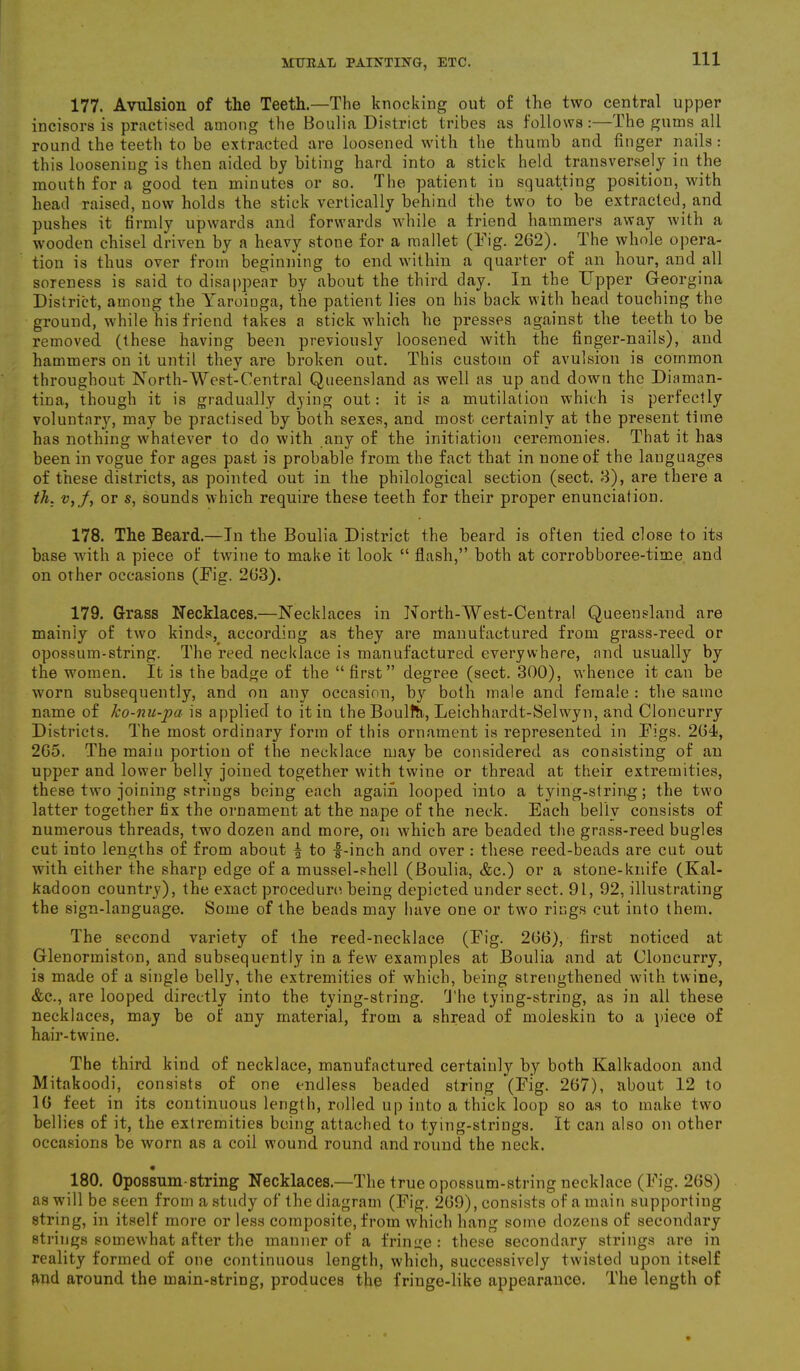 177. Avulsion of the Teeth.—The knocking out of the two central upper incisors is practised among the Boulia District tribes as follows:—The gums all round the teeth to be extracted are loosened with the thumb and finger nails: this looseniug is then aided by biting hard into a stick held transversely in the mouth for a good ten minutes or so. The patient in squatting position, with head raised, now holds the stick vertically behind the two to be extracted, and pushes it firmly upwards and forwards while a friend hammers away with a ■wooden chisel driven by a heavy stone for a mallet (Tig. 262). The whole opera- tion is thus over from beginning to end within a quarter of an hour, and all soreness is said to disappear by about the third day. In the Upper Georgina District, among the Yaroinga, the patient lies on his back with head touching the ground, while his friend takes a stick which he presses against the teeth to be removed (these having been previously loosened with the finger-nails), and hammers on it until they are broken out. This custom of avulsion is common throughout North-West-Central Queensland as well as up and down the Diarnan- tina, though it is gradually dying out: it is a mutilation which is perfectly voluntary, may be practised by both sexes, and most certainly at the present time has nothing whatever to do with any of the initiation ceremonies. That it has been in vogue for ages past is probable from the fact that in none of the languages of these districts, as pointed out in the philological section (sect. 8), are there a th. v, f, or s, sounds which require these teeth for their proper enunciation. 178. The Beard.—In the Boulia District the beard is often tied close to its base with a piece of twine to make it look “ flash,” both at corrobboree-time and on other occasions (Tig. 263). 179. Grass Necklaces.—Necklaces in North-West-Central Queensland are mainly of two kinds, according as they are manufactured from grass-reed or opossum-string. The reed necklace is manufactured everywhere, and usually by the women. It is the badge of the “first” degree (sect. 300), whence it can be worn subsequently, and on any occasion, b}r both male and female : the same name of ko-nu-pa is applied to it in the Boulth, Leichhardt-Selwyn, and Cloncurry Districts. The most ordinary form of this ornament is represented in Tigs. 261, 265. The main portion of the necklace may be considered as consisting of an upper and lower belly joined together with twine or thread at their extremities, these two joining strings being each again looped into a tying-string; the two latter together fix the ornament at the nape of the neck. Each beliv consists of numerous threads, two dozen and more, on which are beaded the grass-reed bugles cut into lengths of from about f to -f-inch and over : these reed-beads are cut out with either the sharp edge of a mussel-shell (Boulia, &c.) or a stone-knife (Kal- kadoon country), the exact procedure being depicted under sect. 91, 92, illustrating the sign-language. Some of the beads may have one or twro rings cut into them. The second variety of the reed-necklace (Tig. 266), first noticed at Glenormiston, and subsequently in a few examples at Boulia and at Cloncurry, is made of a single belly, the extremities of which, being strengthened with twine, &c., are looped directly into the tying-string. The tying-string, as in all these necklaces, may be of any material, from a shread of moleskin to a piece of hair-twine. The third kind of necklace, manufactured certainly by both Kalkadoon and Mitakoodi, consists of one endless beaded string (Tig. 267), about 12 to 16 feet in its continuous length, rolled up into a thick loop so as to make two bellies of it, the extremities being attached to tying-strings. It can also on other occasions be worn as a coil wound round and round the neck. • 180. Opossum-string Necklaces.—The true opossum-string necklace (Tig. 268) as will be seen from a study of the diagram (Tig. 269), consists of a main supporting string, in itself more or less composite, from which hang some dozens of secondary strings somewhat after the manner of a fringe : these secondary strings are in reality formed of one continuous length, which, successively twisted upon itself and around the main-string, produces the fringe-like appearance. The length of