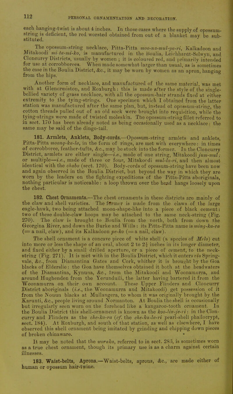 each hanging-twist is about 4 inches. In those cases where the supply of opossum- string is deficient, the red worsted obtained from out of a blanket may be sub- stituted. The opossum-string necklace, Pitta-Pitta moo-na-mul-ya-ri, Kalkadoon and Mitakoodi vn-ta-mi-ko, is manufactured in the Boulia, Leichharclt-Selwyn, and Cloncurry Districts, usually by women ; it is coloured red, and primarily intended for use at corrobborees. When made somewhat larger than usual, as is sometimes the case in the Boulia District, &c., it may be worn by women as an apron, hanging from the hips. Another form of necklace, and manufactured of the same material, was met with at Glenormistou, and Roxburgh : this is made after the style of the single- bellied variety of grass necklace, with all the opossum-hair strands fixed at either extremity to the tying-strings. One specimen which I obtained from the latter station was manufactured after the same plan, but, instead ol opossum-string, the cotton threads pulled out of an old sock were brought into requisition, while the tying-strings were made of twisted moleskin. The opossum-string fillet referred to in sect. 170 has been already noted as being occasionally used as a necklace: the same may be said of the dingo-tail. 181. Armlets, Anklets, Eody-cords.—Opossum-string armlets and anklets, Pitta-Pitta moonq-lca-la, in the form of rings, are met with everywhere: in times of corrobboree, feather-tufts, &c., may be stuck into the former. Jn the Cloncurry District, armlets are either single—i.e., made of one string, Miiakoodi jum-mul; or multiple—i.e., made of three or four, Mitakocdi mul-la-ri, and then almost identical with the chabo (sect. 170). Body-cords of opossum-string have been now and again observed in the Boulia District, but beyond the way in which they are worn by the leaders on the fighting expeditions of the Pitta-Pitta aboriginals, nothing particular is noticeable: a loop thrown over the head hangs loosely upon the chest. 182. Chest Ornaments.—The chest ornaments in these districts are mainly of the claw and shell varieties. The former is made from the claws of the large eagle-hawk, two being attached moon-shape-like into a piece of black cement: two of these double-claw hoops may be attached to the same neck-string (Fig. 270). The claw is brought to Boulia from the north, both from down the Georgina River, and down the Burke and Wills : its Pitta-Pitta name is ming-ka-ra (= a nail, claw), and its Kalkadoon pe-ko (=a nail, claw). The shell ornament is a concave piece of white shell (a species of Meloi) cut into more or less the shape of an oval, about 2 to 2| inches in its longer diameter, and fixed either by a small drilled aperture, or a piece of cement, to the neck- string (Fig. 271). It is met with in the Boulia District, which it enters via Spring- vale, &c., from Diamnntina Gates and Cork, whither it is brought by the Goa blacks of Elderslie: the Goa have themselves obtained it both at the headwaters of the Diamantina, Kynuna, &c., from the Mitakoodi and Woonamurra, and around HughendeD from the Yerunduili, the latter having bartered it from the Woonamurra on their own account. These Upper Flinders and Cloncurry District aboriginals (i.e., the Woonamurra and Mitakoodi) get possession of it from the JNouun blacks at Mullangera, to whom it was originally brought by the Karuuti, &e., people living around Normanton. At Boulia the shell is occasionally but irregularly seen worn on the forehead like a kangaroo-tooth ornament. In the Boulia District this shell-ornament is known as the koo-Un-je-ri: in the Clon- curry and Flinders as the che-lca-ra (cf. the che-ka-la-ri pearl-shell plialloerypt, sect. 184). At Roxburgh, and south of that station, as well as elsewhere, I have observed this shell ornament being imitated by grinding and chipping down pieces of broken chinaw'are. It may be noted that the ivoraka, referred to in sect. 283, is sometimes worn as a true chest ornament, though its primary use is as a charm against certain illnesses. 183. Waist-belts, Aprons.—Waist-belts, aprous, &c., are made either of human or opossum hair-twine.