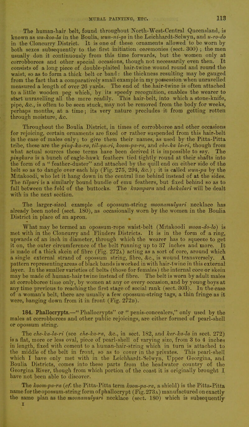 The human-hair belt, found throughout North-West-Central Queensland, is known as wa-koo-la in the Boulia, wun-ni-ga in the Leichhardt-Selwyn, and u-ro-do in the Cloncurry District. It is one of these ornaments allowed to be worn by both sexes subsequently to the first initiation ceremonies (sect. 300) ; the men usually don it continuously from this time forwards, but the women only at corrobborees and other special occasions, though not necessarily even then. It consists of a long piece of double-plaited hair-twine wound round and round the waist, so as to form a thick belt or band : the thickness resulting may be gauged from the fact that a comparatively small example in my possession when unravelled measured a length of over 26 yards. The end of the hair-twine is often attached to a little wooden peg which, by its speedy recognition, enables the wearer to start unravelling all the more readily. This hair-belt, into which a stone-knife, pipe, &c., is often to be seen stuck, may not be removed from the body for weeks, perhaps months, at a time; its very nature precludes it from getting rotten through moisture, <fcc. Throughout the Boulia District, in times of corrobboree and other occasions for rejoicing, certain ornaments are fixed or rather suspended from this hair-belt in the case of males only; to give them their names, as used by the Pitta-Pitta tribe, these are the ping-ka-ra, til-ya-ri, lcoom-pa-ra, and clie-lca la-ri, though from what actual sources these terms have been derived it is impossible to say. The pingkara is a bunch of eagle-hawk feathers tied tightly round at their shafts into the form of a “ feather-duster” and attached by the quill end on either side of the belt so as to dangle over each hip (Pig. 275, 291, &c.) ; it is called wun-pa by the Mitakoodi, wrho let it hang down in the central line behind instead of at the sides. The tilyari is a similarly bound bundle of emu feathers, but fixed behind so as to fall between the fold of the buttocks. The koompara and chekalari will be dealt with in the next section. The larger-sized example of opossum-string moonamulyari necklace has already been noted (sect. 180), as occasionally worn by the women in the Boulia District in place of an apron. What may be termed an opossum-rope waist-belt (Mitakoodi moon-do-lo) is met with in the Cloncurry and Flinders Districts. It is in the form of a ring, upwards of an inch in diameter, through which the wearer has to squeeze to get it on, the outer circumference of the belt funning up to 37 inches and more. It is made of a thick skein of fibre (Pig. 272a) acting as a sort of core, around which a single external strand of opossum string, fibre, &c., is wound transversely. A pattern representing areas of black bands is worked in with hair-twine in this external layer. In the smaller varieties of belts (those for females) the internal core or skein may be made of human-hair twine instead of fibre. The belt is worn by adult males at corrobboree time only, by women at any or every occasion, and by young boys at anytime previous to reaching the first stage of social rank (sect. 303). In the case of a woman’s belt, there are usually a few opossum-string tags, a thin fringe as it were, hanging down from it in front (Pig. 272r). 184. Phallocrypts.—“ Phallocrypts” or “ penis-concealers,” only used by the males at corrobborees and other public rejoicings, are either formed of pearl-shell or opossum string. The che-ka-la-ri (see clie-ka-ra, &c., in sect. 182, and ker-ka-la in sect. 272) is a flat, more or less oval, piece of pearl-shell of varying size, from 3 to 4 inches in length, fixed with cement to a human-hair-string which in turn is attached to the middle of the belt in front, so as to cover in the privates. This pearl-shell which I have only met with in the Leichhardt-Selwyn, Upper Georgina, and Boulia Districts, comes into these parts from the headwater country of the Georgina River, though from which portion of the coast it is originally brought I have not been able to discover. The lcoom-pa-ra (cf. the Pitta-Pitta term koon-pa-ra, a shield) is the Pitta-Pitta name for the opossum-string form of phallocrypt (Pig. 273a) manufactured on exactly the same plan as the moonamulyari necklace (sect. 180) which is subsequently i