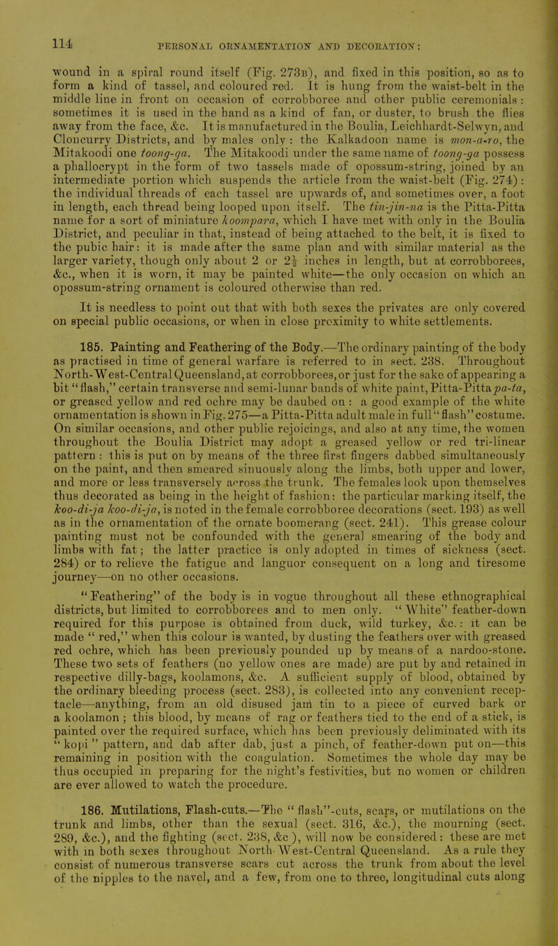 wound in a spiral round itself (Fig. 273b), and fixed in this position, so as to form a kind of tassel, and coloured red. It is hung from the waist-belt in the middle line in front on occasion of corrobboree and other public ceremonials : sometimes it is used in the hand as a kind of fan, or duster, to brush the flies away from the face, &c. It is manufactured in the Boulia, Leichhardt-Selwyn, and Cloncurry Districts, and by males only : the Kalkadoon name is mon-ct-ro, the Mitakoodi one ioovg-qa. The Mitakoodi under the same name of toong-ga possess a phallocrypt in the form of two tassels made of opossum-string, joined by an intermediate portion which suspends the article from the waist-belt (Fig. 274) : the individual threads of each tassel are upwards of, and sometimes over, a foot in length, each thread being looped upon itself. The tin-jin-na is the Pitta-Pitta name for a sort of miniature hoompara, which I have met with only in the Boulia District, and peculiar in that, instead of being attached to the belt, it is fixed to the pubic hair: it is made after the same plan and with similar material as the larger variety, though only about 2 or 2| inches in length, but at corrobborees, &c., when it is worn, it may be painted white—the only occasion on which an opossum-string ornament is coloured otherwise than red. It is needless to point out that with both sexes the privates are only covered on special public occasions, or when in close proximity to white settlements. 185. Painting and Feathering of the Body.—The ordinary painting of the body as practised in time of general warfare is referred to in sect. 238. Throughout North-West-Central Queensland,at corrobborees,or just for the sake of appearing a bit “flash,” certain transverse and semi-lunar bauds of white paint, Pitta-Pitta^a-ta, or greased yellow and red ochre may be daubed on : a good example of the white ornamentation is shown in Fig. 275—a Pitta-Pitta adult male in f ull “ flash” costume. On similar occasions, and other public rejoicings, and also at any time, the women throughout the Boulia District may adopt a greased yellow or red tri-linear pattern : this is put on by means of the three first fingers dabbed simultaneously on the paint, and then smeared sinuously along the limbs, both upper and lower, and more or less transversely across the trunk. The females look upon themselves thus decorated as being in the height of fashion: the particular marking itself, the koo-di-ja koo-di-ja, is noted in the female corrobboree decorations (sect. 193) as well as in the ornamentation of the ornate boomerang (sect. 241). This grease colour painting must not be confounded with the general smearing of the body and limbs with fat; the latter practice is only adopted in times of sickness (sect. 284) or to relieve the fatigue and languor consequent on a long and tiresome journey—on no other occasions. “ Feathering” of the body is in vogue throughout all these ethnographical districts, but limited to corrobborees and to men only. “ White” feather-down required for this purpose is obtained from duck, wild turkey, &c.: it can be made “ red,” when this colour is wanted, by dusting the feathers over with greased red ochre, which has been previously pounded up by means of a nardoo-stone. These two sets of feathers (no yellow ones are made) are put by and retained in respective dilly-bags, koolamons, &c. A sufficient supply of blood, obtained by the ordinary bleeding process (sect. 283), is collected into any convenient recep- tacle—anything, from an old disused jam tin to a piece of curved bark or a koolamon ; this blood, by means of rag or feathers tied to the end of a stick, is painted over the required surface, which has been previously deliininated with its “ kopi ” pattern, and dab after dab, just a pinch, of feather-down put on—this remaining in position with the coagulation. Sometimes the whole day may be thus occupied in preparing for the night’s festivities, but no women or children are ever allowed to watch the procedure. 186. Mutilations, Flash-cuts.—The “ flash”-cuts, scars, or mutilations on the trunk and limbs, other than the sexual (sect. 316, &c.), the mourning (sect. 289, &c.), and the fighting (sect. 238, &c ), will now be considered: these are met with in both sexes throughout North-West-Central Queensland. As a rule they consist of numerous transverse scars cut across the trunk from about the level of the nipples to the navel, and a few, from one to three, longitudinal cuts along