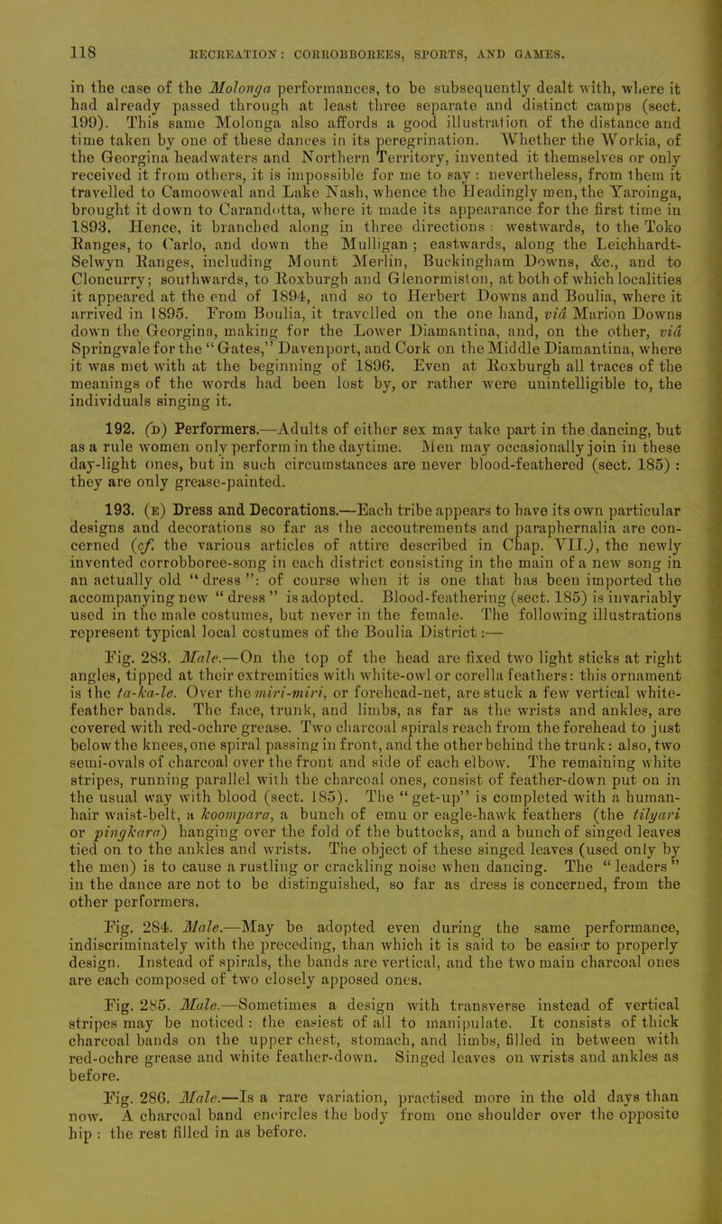 in tlie case of the Molonga performances, to be subsequently dealt with, where it had already passed through at least three separate and distinct camps (sect. 199). This same Molonga also affords a good illustration of the distance and time taken by one of these dances in its peregrination. Whether the Workia, of the Georgina headwaters and Northern Territory, invented it themselves or only received it from others, it is impossible for me to say : nevertheless, from ihem it travelled to Camooweal and Lake Nash, whence the Headingly men, the Yaroinga, brought it down to Carandotta, where it made its appearance for the first time in 1893. Hence, it branched along in three directions : westwards, to the Toko Eanges, to Carlo, and down the Mulligan ; eastwards, along the Leichhardt- Selwyn Eanges, including Mount Merlin, Buckingham Downs, &c., and to Cloucurry; southwards, to Eoxburgh and Glenormiston, at both of which localities it appeared at the end of 1894, and so to Herbert Downs and Boulia, where it arrived in 1895. Prom Boulia, it travelled on the one hand, via Marion Downs down the Georgina, making for the Lower Diamantina, and, on the other, via Springvale for the “Gates,” Davenport, and Cork on the Middle Diamantina, where it was met with at the beginning of 1896. Even at Eoxburgh all traces of the meanings of the words had been lost by, or rather were unintelligible to, the individuals singing it. 192. (d) Performers.—Adults of either sex may take part in the dancing, but as a rule women only perform in the daytime. Men may occasionally join in these day-light ones, but in such circumstances are never blood-feathei-ed (sect. 185) : they are only grease-painted. 193. (e) Dress and Decorations.—Each tribe appears to have its own particular designs and decorations so far as the accoutrements and paraphernalia are con- cerned (cf. the various articles of attire described in Chap. VIIJ, the newly invented corrobboree-song in each district consisting in the main of a new song in an actually old “dress”: of course when it is one that has been imported the accompanying new “ dress ” is adopted. Blood-feathering (sect. 185) is invariably used in the male costumes, but never in the female. The following illustrations represent typical local costumes of the Boulia District:— Pig. 283. Male.—On the lop of the head are fixed two light sticks at right angles, tipped at their extremities with white-owl or corella feathers: this ornament is the ta-ka-le. Over the miri-miri, or forehead-net, are stuck a few vertical white- feather bands. The face, trunk, aud limbs, as far as the wrists and ankles, are covered with red-ochre grease. Two charcoal spirals reach from the forehead to just below the knees, one spiral passing in front, and the other behind the trunk: also, two semi-ovals of charcoal over the front and side of each elbow. The remaining white stripes, running parallel with the charcoal ones, consist of feather-down put on in the usual way with blood (sect. 185). The “ get-up” is completed with a human- hair waist-belt, a koompara, a bunch of emu or eagle-hawk feathers (the tilyari or pingkara) hanging over the fold of the buttocks, and a bunch of singed leaves tied on to the ankles and wrists. The object of these siuged leaves (used only by the men) is to cause a rustling or crackling noise when danciug. The “ leaders ” in the dance are not to be distinguished, so far as dress is concerned, from the other performers. Pig. 2S4. Male.—May be adopted even during the same performance, indiscriminately with the preceding, than which it is said to be easier to properly design. Instead of spirals, the bands are vertical, and the two main charcoal ones are each composed of two closely apposed ones. Pig. 285. Male.—Sometimes a design with transverse instead of vertical stripes may be noticed : the easiest of all to manipulate. It consists of thick charcoal bands on the upper chest, stomach, and limbs, filled in between with red-ochre grease and white feather-down. Singed leaves on wrists and ankles as before. Pig. 286. Male.—Is a rare variation, practised more in the old days than now. A charcoal band encircles the body from one shoulder over the opposite hip : the rest filled in as before.