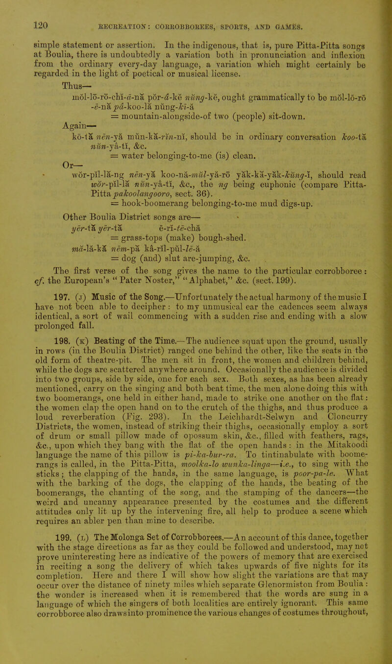 simple statement or assertion. In the indigenous, that i3, pure Pitta-Pitta songs at Boulia, there is undoubtedly a variation both in pronunciation and inflexion from the ordinary every-day language, a variation which might certainly be regarded in the light of poetical or musical license. Thus— mol-lo-ro-chi-«-na por-<2-ke nung-\e, ought grammatically to be mdl-lo-ro -e-nay>«-koo-la nung-H-a = mountain-alongside-of two (people) sit-down. Again— ko-ta nen-ya mun-ka-rin-ni, should be in ordinary conversation Jcoo-ta nun-ya-ti, &c. = water belonging-to-me (is) clean. Or— wor-pil-la-ng nen-ya koo-na-'/>w7-ya-ro yak-ka-yak-Mwy-i, should read tcor-pil-la nun -ya-ti, &c., the ng being euphonic (compare Pitta- Pitta palcoolangooro, sect. 36). = hook-boomerang belonging-to-me mud digs-up. Other Boulia District songs are— ger-isi ger-tsi e-ri-^e-cha = grass-tops (make) bough-shed. ma-la-ka nem-pa ka-ril-pul-7e-a = dog (and) slut are-jumping, &c. The first verse of the song gives the name to the particular corrobboree: cf. the European’s “Pater Foster,” “Alphabet,” &c. (sect. 199). 197. (j) Music of the Song.—Unfortunately the actual harmony of the music I have not been able to decipher : to my unmusical ear the cadences seem always identical, a sort of wail commencing with a sudden rise and ending with a slow prolonged fall. 198. (k) Beating of the Time.— The audience squat upon the ground, usually in rows (in the Boulia District) ranged one behind the other, like the seats in the old form of theatre-pit. The men sit in front, the women and children behind, while the dogs are scattered anywhere around. Occasionally the audience is divided into two groups, side by side, one for each sex. Both sexes, as has been already mentioned, carry on the singing and both beat time, the meu alone doing this with two boomerangs, one held in either hand, made to strike one another on the flat: the women clap the open hand on to the crutch of the thighs, and thus produce a loud reverberation (Eig. 293). In the Leichhardt-Selwyn and Cloncurry Districts, the women, instead of striking their thighs, occasionally employ a sort of drum or small pillow made of opossum skin, &c., filled with feathers, rags, &c., upon which they bang with the flat of the open hands : in the Mitakoodi language the name of this pillow is pi-ka-bur-ra. To tintinabulate with boome- rangs is called, in the Pitta-Pitta, moolka-lo ivunJca-linga—i.e., to sing with the sticks ; the clapping of the hands, in the same language, is poor-pa-le. What with the barking of the dogs, the clapping of the hands, the beating of the boomerangs, the chanting of the song, ancl the stamping of the dancers—the weird and uncanny appearance presented by the costumes and the different attitudes only lit up by the intervening fire, all help to produce a scene which requires an abler pen than mine to describe. 199. (l) The Molonga Set of Corrobborees.—An account of this dance, together with the stage directions as far as they could be followed and understood, may not prove uninteresting here as indicative of the powers of memory that are exercised in reciting a song the delivery of which takes upwards of five nights for its completion. Here and there I will show how slight the variations are that may occur over the distance of ninety miles which separate Glenormiston from Boulia : the wonder is increased when it is remembered that the words are sung in a language of which the singers of both localities are entirely ignorant. This same corrobboree also draws into prominence the various changes of costumes throughout,