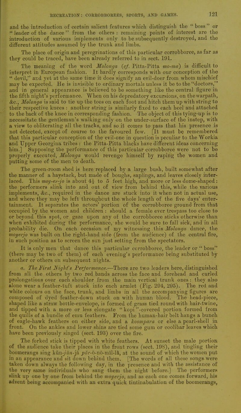 and the introduction of certain salient features which distinguish the “boss” or “ leader of the dance ” from the others : remaining points of interest are the introduction of various implements only to be subsequently destroyed, and the different attitudes assumed by the trunk and limbs. The place of origin and peregrinations of this particular corrobboree, as far as they could be traced, have been already referred to in sect. 191. The meaning of the word Molonga (cj. Pitta-Pitta mo-ma) is difficult to interpret in European fashion. It hardly corresponds with our conception of the “ devil,” and yet at the same time it does signify an evil-doer from whom mischief may be expected. He is invisible to ordinary mortals unless it be to the “doctors,” and in general appearance is believed to be something like the central figure in the fifth night’s performance. When on his depredatory excursions, on the warpath, &c., Molonga is said to tie up the toes on each foot and hitch them up with string to their respective knees : another string is similarly fixed to each heel and attached to the back of the knee in corresponding fashion. The object of this tyiug-up is to necessitate the gentleman’s walking only on the under-surface of the instep, with a view to obliterating all the tracks, and so it comes to pass that his presence is not detected, except of course to the favoured few. [It must be remembered that this particular conception of the evil-one in question is peculiar to theWorkia and Upper Georgina tribes : the Pitta-Pitta blacks have different ideas concerning him.] Supposing the performance of this particular corrobboree were not to be properly executed, Molonga would revenge himself by raping the women and putting some of the men to death. The green-room shed is here replaced by a large bush, built somewhat after the manner of a haystack, but made of boughs, saplings, and leaves closely inter- laced. This moy-er-jo is about 4i to 5 feet high, and more or less dome-shaped: the performers slink into and out of view from behind this, while the various implements, &c., required in the dance are stuck into it when not in actual use, and where they may be left throughout the whole length of the five days’ enter- tainment. It separates the actors’ portion of the corrobboree ground from that occupied by the women and children : should a female ever trespass too close to or beyond this spot, or gaze upon any of the corrobboree sticks otherwise than when exhibited during the performance, she would be sure to fall sick, and in all probability die. On each occasion of my witnessing this Molonga dance, the moyerjo was built on the right-hand side (from the audience) of the central fire, in such position as to screen the sun just setting from the spectators. It is only men that dance this particular corrobboree, the leader or “ boss” (there may be two of them) of each evening’s performance being substituted by another or others on subsequent nights. a. The First Night's Ferjormance.—There are two leaders here, distinguished from all the others by two red bands across the face and forehead and curled prolongations over each shoulder from the main vertical trunk ones : they also alone wear a feather-tuft stuck into each armlet (Eig. 294, 295). The red and white colours on the face, trunk, and limbs in all the accompanying figures are composed of dyed feather-down stuck on with human blood. The head-piece, shaped like a straw bottle-envelope, is formed of grass tied round with hair-twine, and tipped with a more or less elongate “ kopi’’-covered portion formed from the quills of a bundle of emu feathers. From the human-hair belt hangs a bunch of eagle-hawk feathers on either side, and a Jcoompara or else a pearl-shell in front. On the ankles and lower shins are tied some gum or coolibar leaves which have been previously singed (sect. 193) over the fire. The forked stick is tipped with white feathers. At sunset the male portion of the audience take their places in the front rows (sect. 198), aud tingling their boomerangs sing kun-/wn-ja y>ur-5-no-mil-la, at the sound of which the women put in an appearance and sit down behind them. [The words of all these songs were taken down always the following day, in the presence and with the assistance of the very same individuals who sang them the night before.] The performers slink up one by one from behind the moyerjo, and as each one comes forward, his advent being accompanied with an extra quick tinlinabulation of the boomerangs,