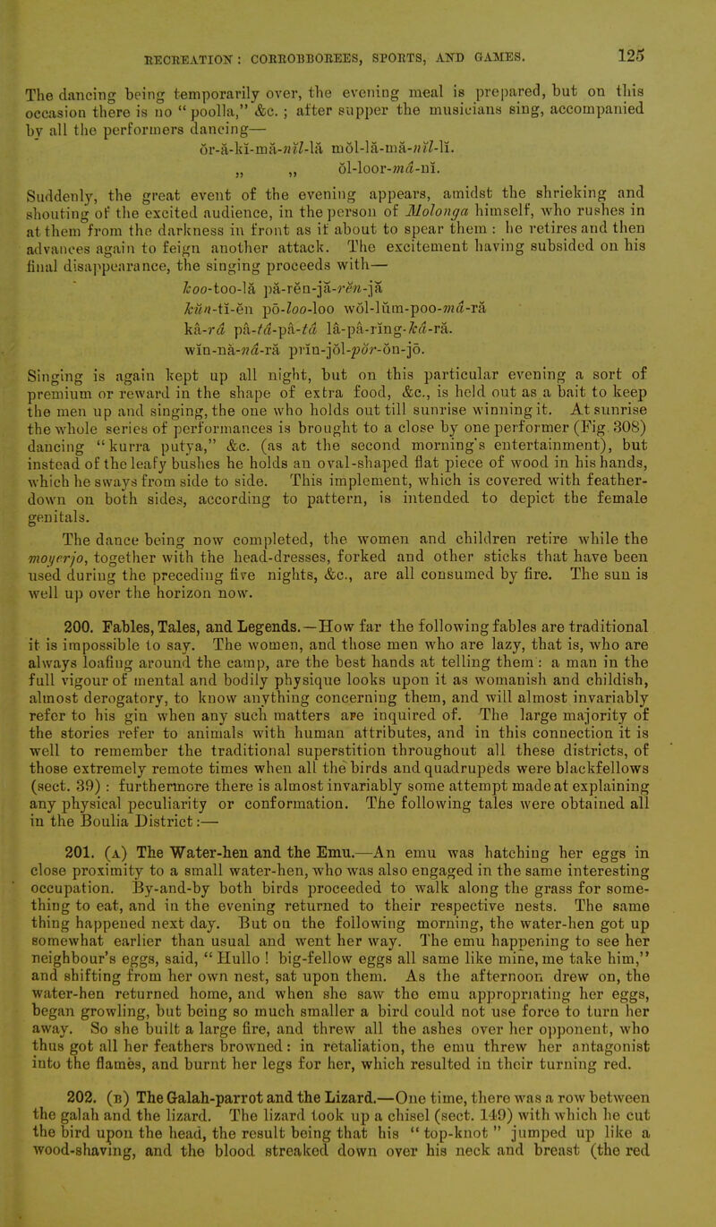 The dancing being temporarily over, the evening meal is prepared, but on this occasion there is no “ poolla,” &c. ; after supper the musicians sing, accompanied by all the performers dancing— or-a-ki-ma-«itf-la mol-la-ma-/n7-li. „ ,, 5l-loor-m$-m. Suddenly, the great event of the evening appears, amidst the shrieking and shouting of the excited audience, in the person of Molonga himself, Avho rushes in at them from the darkness in front as if about to spear them : he retires and then advances again to feign another attack. The excitement having subsided on his final disappearance, the singing proceeds with— /coo-too-la pa-ren-ja-rew-ja &M«-ti-en po-Zoo-loo wol-liim-poo-wd-ra ka-ra pa-fa-pa-£« l&-pa-rmg-M-ra. win-na-7?a-ra prin-jolqpor-on-jo. Singing is again kept up all night, but on this particular evening a sort of premium or reward in the shape of extra food, &c., is held out as a bait to keep the men up and singing, the one who holds out till sunrise winning it. At sunrise the whole series of performances is brought to a close by one performer (Fig. 308) dancing “kurra putya,” &c. (as at the second morning's entertainment), but instead of the leafy bushes he holds an oval-shaped flat piece of wood in his hands, which he sways from side to side. This implement, which is covered with feather- down on both sides, according to pattern, is intended to depict the female genitals. The dance being now completed, the women and children retire while tbe moyerjo, together with the head-dresses, forked and other sticks that have been used during the preceding five nights, &c., are all consumed by fire. The sun is well up over the horizon now. 200. Fables, Tales, and Legends.—How far tbe following fables are traditional it is impossible to say. The women, and those men who are lazy, that is, who are always loafing around the camp, are the best bands at telling them: a man in tbe full vigour of mental and bodily physique looks upon it as womanish and childish, almost derogatory, to know anything concerning them, and will almost invariably refer to his gin when any such matters are inquired of. The large majority of the stories refer to animals with human attributes, and in this connection it is well to remember the traditional superstition throughout all these districts, of those extremely remote times when all the birds and quadrupeds were blackfellows (sect. 39) : furthermore there is almost invariably some attempt made at explaining any physical peculiarity or conformation. The following tales were obtained all in the Boulia District:— 201. (a) The Water-hen and the Emu.—An emu was hatching her eggs in close proximity to a small water-hen, who was also engaged in the same interesting occupation. By-and-by both birds proceeded to walk along the grass for some- thing to eat, and in the evening returned to their respective nests. The same thing happened next day. But on the following morning, the water-hen got up somewhat earlier than usual and went her way. The emu happening to see her neighbour’s eggs, said, “ Hullo ! big-fellow eggs all same like mine, me take him,” and shifting from her own nest, sat upon them. As the afternoon drew on, the water-hen returned home, and when she saw the emu appropriating her eggs, began growling, but being so much smaller a bird could not use force to turn her away. So she built a large fire, and threw all the ashes over her opponent, who thus got all her feathers browned: in retaliation, the emu threw her antagonist into the flames, and burnt her legs for her, which resulted in their turning red. 202. (b) The Galah-parrot and the Lizard.—One time, there was a row between the galah and the lizard. The lizard took up a chisel (sect. 149) with which he cut the bird upon the head, the result being that his “ top-knot ” jumped up like a wood-shaving, and the blood streaked down over his neck and breast (the red