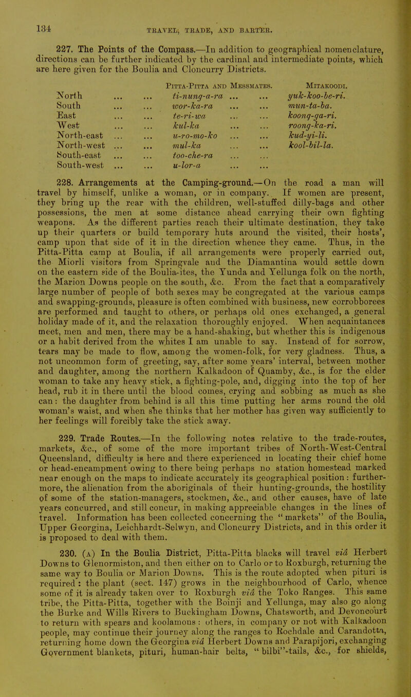 227. The Points of the Compass.—In addition to geographical nomenclature, directions can be further indicated by the cardinal and intermediate points, which are here given for the Boulia and Cloncurry Districts. Pitta-Pitta and Messmates. Mitakoodi. North ti-nung-a-ra ... yulc-koo-be-ri. South wor-lca-ra mun-ta-ba. East te-ri-iva koonq-ga-ri. West kul-ka roong-ka-ri. North-east u-ro-mo-ko kud-yi-li. North-west .... mul-ka kool-bil-la. South-east too-che-ra South-west u-lor-a 228. Arrangements at the Camping-ground.—On the road a man travel by himself, unlike a woman, or in company. If women are present, they bring up the rear with the children, well-stuffed dilly-bags and other possessions, the men at some distance ahead carrying their own fighting weapons. As the different parties reach their ultimate destination, they take up their quarters or build temporary huts around the visited, their hosts’, camp upon that side of it in the direction whence they came. Thus, in the Pitta-Pitta camp at Boulia, if all arrangements were properly carried out, the Miorli visitors from Springvale aud the Diamantina would settle down on the eastern side of the Boulia-ites, the Yunda and Yellunga folk on the north, the Marion Downs people on the south, &c. From the fact that a comparatively large number of people of both sexes may be congregated at the various camps and swapping-grounds, pleasure is often combined with business, new corrobborees are performed and taught to others, or perhaps old ones exchanged, a general holiday made of it, and the relaxation thoroughly enjoyed. When acquaintances meet, men and men, there may be a hand-shaldng, but whether this is indigenous or a habit derived from the whites I am unable to say. Instead of for sorrow, tears may be made to flow, among the women-folk, for very gladness. Thus, a not uncommon form of greeting, say, after some years’ interval, between mother and daughter, among the northern Kalkadoon of Quamby, &c., is for the elder woman to take any heavy stick, a fighting-pole, and, digging into the top of her head, rub it in there until the blood comes, crying and sobbing as much as she can : the daughter from behind is all this time putting her arms round the old woman’s waist, and when she thinks that her mother has given way sufficiently to her feelings will forcibly take the stick away. 229. Trade Routes.—In the following notes relative to the trade-routes, markets, &c., of some of the more important tribes of North-West-Central Queensland, difficulty is here and there experienced in locating their chief home or head-encampment owing to there being perhaps no station homestead marked near enough on the maps to indicate accurately its geographical position: further- more, the alienation from the aboriginals of their hunting-grounds, the hostility of some of the station-managers, stockmen, &c., and other causes, have of late years concurred, and still concur, in making appreciable changes in the lines of travel. Information has been collected concerning the “markets” of the Boulia, Upper Georgina, Leichhardt-Selwyn, and Cloncurry Districts, and in this order it is proposed to deal with them. 230. (a) In the Boulia District, Pitta-Pitta blacks will travel via Herbert Downs to Glenormiston, and then either on to Carlo or to Roxburgh, returning the same way to Boulia or Marion Downs. This is the route adopted when pituri is required : the plant (sect. 147) grows in the neighbourhood of Carlo, whence some of it is already taken over to Roxburgh via the Toko Ranges. This same tribe, the Pitta-Pitta, together with the Boinji and Yellunga, may also go along the Burke and Wills Rivers to Buckingham Downs, Chatsworth, and Devoneourt to return with spears and koolamous : others, in company or not with Kalkadoon people, may continue their journey along the ranges to Rochdale and Carandotta, returning home down the Georgina via Herbert Downs and Parapijori, exchanging Government blankets, pituri, human-hair belts, “ bilbi’’-tails, &c., for shields,