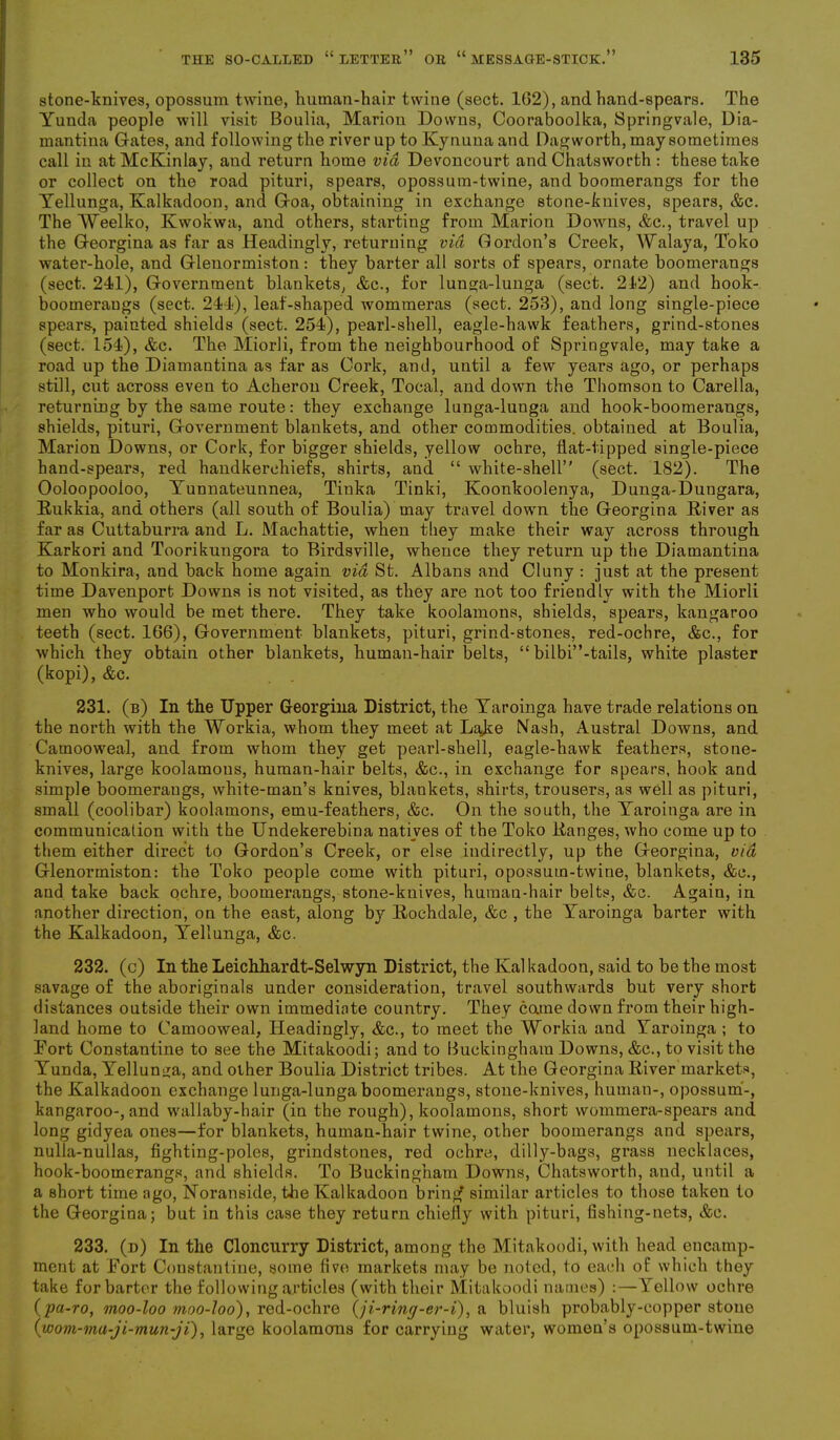 stone-knives, opossum twine, human-hair twine (sect. 162), and hand-spears. The Yunda people will visit Boulia, Marion Downs, Oooraboolka, Springvale, Dia- mantina Gates, and following the river up to Kynuua and Dagworth, may sometimes call in atMcKinlay, and return home via Devoncourt and Chatsworth : these take or collect on the road pituri, spears, opossum-twine, and boomerangs for the Yellunga, Kalkadoon, and Goa, obtaining in exchange stone-knives, spears, &c. The Weelko, Kwokwa, and others, starting from Marion Downs, &c., travel up the Georgina as far as Headingly, returning via Gordon’s Creek, Walaya, Toko water-hole, and Glenormiston: they barter all sorts of spears, ornate boomerangs (sect. 241), Government blankets, &c., for lunga-lunga (sect. 212) and hook- boomeraugs (sect. 244), leaf-shaped wommeras (sect. 253), and long single-piece spears-, painted shields (sect. 254), pearl-shell, eagle-hawk feathers, grind-stones (sect. 154), &c. The Miorli, from the neighbourhood of Springvale, may take a road up the Diamantina as far as Cork, and, until a few years ago, or perhaps still, cut across even to Acheron Creek, Tocal, and down the Thomson to Carella, returning by the same route: they exchange lunga-lunga and hook-boomerangs, shields, pituri, Government blankets, and other commodities, obtained at Boulia, Marion Downs, or Cork, for bigger shields, yellow ochre, flat-tipped single-piece hand-spears, red handkerchiefs, shirts, and “ white-shell” (sect. 182). The Ooloopooloo, Yunnateunnea, Tinka Tinki, Koonkoolenya, Dunga-Dungara, Rukkia, and others (all south of Boulia) may travel down the Georgina River as far as Cuttaburra and L. Machattie, when they make their way across through Karkori and Toorikungora to Birdsville, whence they return up the Diamantina to Monkira, and back home again via St. Albans and Cluny : just at the present time Davenport Downs is not visited, as they are not too friendly with the Miorli men who would be met there. They take koolamons, shields, spears, kangaroo teeth (sect. 166), Government blankets, pituri, grind-stones, red-ochre, &c., for which they obtain other blankets, human-hair belts, “ bilbi”-tails, white plaster (kopi), &c. 231. (b) In the Upper Georgina District, the Yaroinga have trade relations on the north with the Workia, whom they meet at Lake Nash, Austral Downs, and Camooweal, and from whom they get pearl-shell, eagle-hawk feathers, stone- knives, large koolamons, human-hair belts, &c., in exchange for spears, hook and simple boomeraugs, white-man’s knives, blankets, shirts, trousers, as well as pituri, small (coolibar) koolamons, emu-feathers, &c. On the south, the Yaroinga are in communication with the Undekerebina natives of the Toko Ranges, who come up to them either direct to Gordon’s Creek, or else indirectly, up the Georgina, via Glenormiston: the Toko people come with pituri, opossum-twine, blankets, &c., and take back ochre, boomerangs, stone-knives, human-hair belts, &c. Again, in another direction, on the east, along by Rochdale, &c , the Yaroinga barter with the Kalkadoon, Yellunga, &c. 232. (c) In the Leichhardt-Selwyn District, the Ival kadoon, said to be the most savage of the aboriginals under consideration, travel southwards but very short distances outside their own immediate country. They came down from their high- land home to Camooweal, Headingly, &c., to meet the Workia and Yaroinga ; to Fort Constantine to see the Mitakoodi; and to Buckingham Downs, &c., to visit the Yunda, Yellunga, and other Boulia District tribes. At the Georgina River markets, the Kalkadoon exchange lunga-lunga boomerangs, stone-knives, human-, opossum-, kangaroo-, and wallaby-hair (in the rough), koolamons, short wommera-spears and long gidyea ones—for blankets, human-hair twine, other boomerangs and spears, nulla-nullas, fighting-poles, grindstones, red ochre, dilly-bags, grass necklaces, hook-boomerangs, and shields. To Buckingham Downs, Chatsworth, and, until a a short time ago, Noranside, the Kalkadoon bring* similar articles to those taken to the Georgina; but in this case they return chiefly with pituri, fishing-nets, &c. 233. (d) In the Cloncurry District, among the Mitakoodi, with head encamp- ment at Fort Constantine, some five markets may be noted, to each of which they take for barter the following articles (with their Mitakoodi names) :—Aellow ochre (pa-ro, moo-loo moo-loo), red-ochre (ji-ring-er-i), a bluish probably-copper stone (wom-ma-ji-mun-ji), large koolamons for carrying water, women’s opossum-twine
