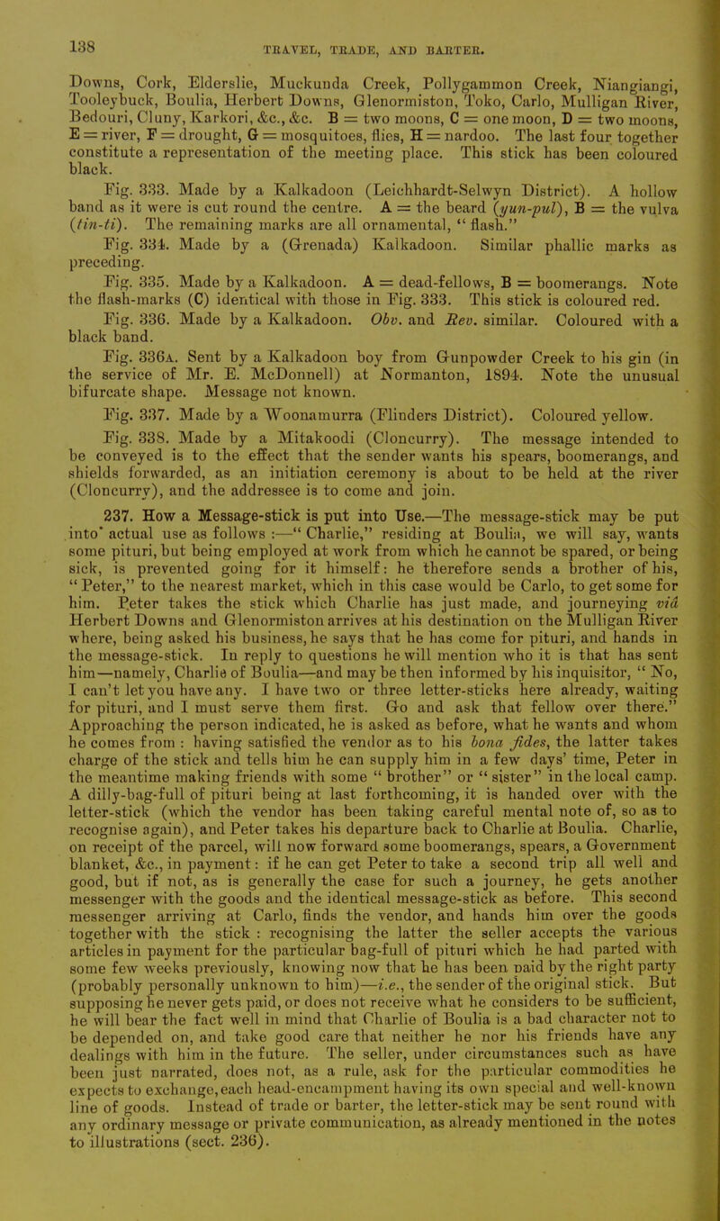 Downs, Cork, Elderslie, Muckunda Creek, Pollygammon Creek, Niangiangi, Tooleybuck, Boulia, Herbert Downs, Glenormiston, Toko, Carlo, Mulligan River, Bedouri, Cluny, Karkori, &c., &c. B = two moons, C = one moon, D = two moons, E = river, F = drought, Gr = mosquitoes, flies, H = nardoo. The last four together constitute a representation of the meeting place. This stick has been coloured black. Fig. 333. Made by a Kalkadoon (Leichhardt-Selwyn District). A hollow band as it were is cut round the centre. A = the beard (y un-pul), B = the vulva (tin-ti). The remaining marks are all ornamental, “ flash.” Fig. 331. Made by a (Grenada) Kalkadoon. Similar phallic marks as preceding. Fig. 335. Made by a Kalkadoon. A = dead-fellows, B = boomerangs. Note the flash-marks (C) identical with those in Fig. 333. This stick is coloured red. Fig. 336. Made by a Kalkadoon. Obv. and Rev. similar. Coloured with a black band. Fig. 336a. Sent by a Kalkadoon boy from Gunpowder Creek to his gin (in the service of Mr. E. McDonnell) at Normanton, 1894. Note the unusual bifurcate shape. Message not known. Fig. 337. Made by a Woonamurra (Flinders District). Coloured yellow. Fig. 338. Made by a Mitakoodi (Cloncurry). The message intended to be conveyed is to the effect that the sender wants his spears, boomerangs, and shields forwarded, as an initiation ceremony is about to be held at the river (Cloncurry), and the addressee is to come and join. 237. How a Message-stick is put into Use.—The message-stick may be put into* actual use as follows :—“Charlie,” residing at Boulia, we will say, wants some pituri,but being employed at work from which he cannot be spared, or being sick, is prevented going for it himself: he therefore sends a brother of his, “ Peter,” to the nearest market, which in this case would be Carlo, to get some for him. P.eter takes the stick which Charlie has just made, and journeying via Herbert Downs and Glenormiston arrives at his destination on the Mulligan River where, being asked his business, he says that he has come for pituri, and hands in the message-stick. In reply to questions he will mention who it is that has sent him—namely, Charlie of Boulia—and may be then informed by his inquisitor, “ No, I can’t let you have any. I have two or three letter-sticks here already, waiting for pituri, and I must serve them first. Go and ask that fellow over there.” Approaching the person indicated, he is asked as before, what he wants and whom he comes from : having satisfied the vendor as to his bona Jides, the latter takes charge of the stick and tells him he can supply him in a few days’ time, Peter in tho meantime making friends with some “ brother” or “ sister” in the local camp. A dilly-bag-full of pituri being at last forthcoming, it is handed over with the letter-stick (which the vendor has been taking careful mental note of, so as to recognise again), and Peter takes his departure back to Charlie at Boulia. Charlie, on receipt of the parcel, will now forward some boomerangs, spears, a Government blanket, &c., in payment: if he can get Peter to take a second trip all well and good, but if not, as is generally the case for such a journey, he gets another messenger with the goods and the identical message-stick as before. This second messenger arriving at Carlo, finds the veudor, and hands him over the goods together with the stick : recognising the latter the seller accepts the various articles in payment for the particular bag-full of pituri which he had parted with some few weeks previously, knowing now that he has been Daid by the right party (probably personally unknown to him)—i.e., the sender of the original stick. But supposing he never gets paid, or does not receive what he considers to be sufficient, he will bear the fact well in mind that Charlie of Boulia is a bad character not to be depended on, and take good care that neither he nor his friends have any dealings with him in the future. The seller, under circumstances such as have been just narrated, does not, as a rule, ask for the particular commodities he expects to exchange,each head-encampment having its own special and well-known line of goods. Instead of trade or barter, the letter-stick may be sent round with any ordinary message or private communication, as already mentioned in the notes to illustrations (sect. 236).