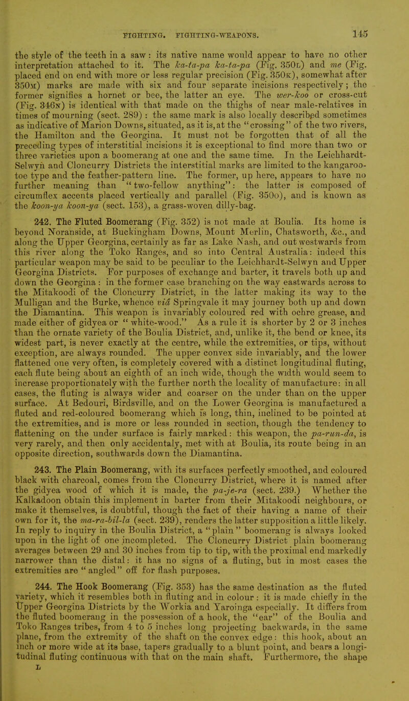 the style of the teeth in a saw : its native name would appear to have no other interpretation attached to it. The ka-ta-pa ka-ta-pa (Pig. 350l) and me (Pig. placed end on end with more or less regular precision (Fig. 350k), somewhat after 350m) marks are made with six and four separate incisions respectively; the former signifies a hornet or bee, the latter an eye. The iver-lcoo or cross-cut (Fig. 346n) is identical with that made on the thighs of near male-relatives in times of mourning (sect. 289) : the same mark is also locally described sometimes as indicative of Marion Downs, situated, as it is,at the “crossing” of the two rivers, the Hamilton and the Georgina. It must not be forgotten that of all the preceding types of interstitial incisions it is exceptional to find more than two or three varieties upon a boomerang at one and the same time. In the Leichhardt- Selwyn and Cloncurry Districts the interstitial marks are limited to the kangaroo- toe type and the feather-pattern line. The former, up here, appears to have no further meaning than “ two-fellow anything”: the latter is composed of circumflex accents placed vertically and parallel (Fig. 350o), and is known as the koon-ya koon-ya (sect. 153), a grass-woven dilly-bag. 242. The Fluted Boomerang (Fig. 352) is not made at Boulia. Its home is beyond Noranside, at Buckingham Downs, Mount Merlin, Chatsworth, &c., and along the Upper Georgina, certainly as far as Lake Nash, and out westwards from this river along the Toko Banges, and so into Central Australia: indeed this particular weapon may be said to be peculiar to the Leichhardt-Selwyu and Upper Georgina Districts. For purposes of exchange and barter, it travels both up and down the Georgina : in the former case branching on the way eastwards across to the Mitakoodi of the Cloncurry District, in the latter making its way to the Mulligan and the Burke, whence via Springvale it may journey both up and down the Diamantina. This weapon is invariably coloured red with ochre grease, and made either of gidyea or “ white-wood.” As a rule it is shorter by 2 or 3 inches than the ornate variety of the Boulia District, and, unlike it, the bend or knee, its widest part, is never exactly at the centre, while the extremities, or tips, without exception, are always rounded. The upper convex side invariably, and the lower flattened one very often, is completely covered with a distinct longitudinal fluting, each flute being about an eighth of an inch wide, though the width would seem to increase proportionately with the further north the locality of manufacture: in all cases, the fluting is always wider and coarser on the under than on the upper surface. At Bedouri, Birdsville, and on the Lower Georgina is manufactured a fluted and red-coloured boomerang which fs long, thin, inclined to be pointed at the extremities, and is more or less rounded in section, though the tendency to flattening on the under surface is fairly marked: this weapon, the pa-run-da, is very rarely, and then only accidentaly, met with at Boulia, its route beiug in an opposite direction, southwards down the Diamantina. 243. The Plain Boomerang, with its surfaces perfectly smoothed, and. coloured black with charcoal, comes from the Cloncurry District, where it is named after the gidyea wood of which it is made, the pa-je-ra (sect. 239.) Whether the Kalkadoon obtain this implement in barter from their Mitakoodi neighbours, or make it themselves, is doubtful, though the fact of their having a name of their own for it, the ma-ra-bil-la (sect. 239), renders the latter supposition a little likely. In reply to inquiry in the Boulia District, a “plain” boomerang is always looked upon in the light of one jncompleted. The Cloncurry District plain boomerang averages between 29 and 30 inches from tip to tip, with the proximal end markedly narrower than the distal: it has no signs of a fluting, but in most cases the extremities are “ angled” off; for flash purposes. 244. The Hook Boomerang (Fig. 353) has the same destination as the fluted variety, which it resembles both in fluting and in colour: it is made chiefly in the Upper Georgina Districts by the Workia and Yaroinga especially. It differs from the fluted boomerang in the possession of a hook, the “ear” of the Boulia and Toko Ranges tribes, from 4 to 5 inches long projecting backwards, in the same plane, from the extremity of the shaft on the convex edge: this hook, about an inch or more wide at its base, tapers gradually to a blunt point, and bears a longi- tudinal fluting continuous with that on the main shaft. Furthermore, the shape L