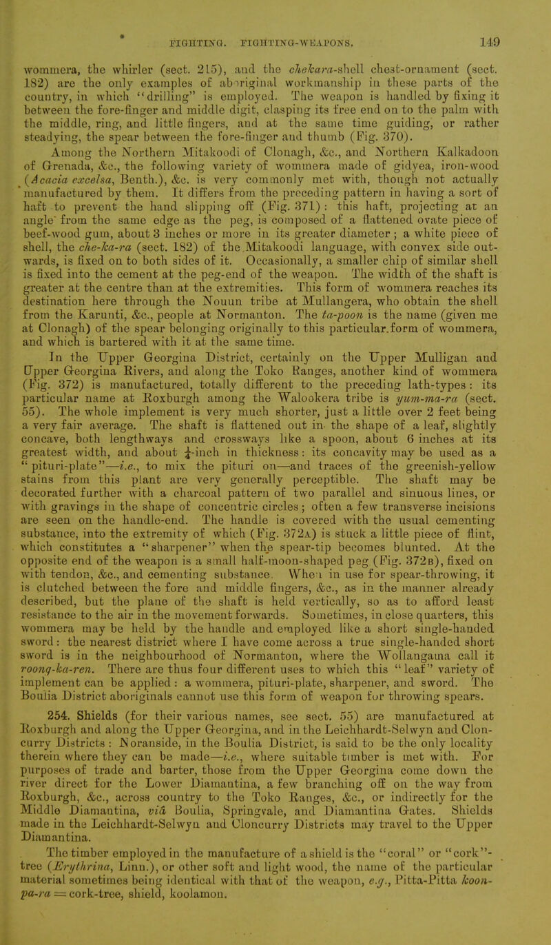 wommera, the whirler (sect. 2L5), and the chelcara-shell chest-ornament (sect. 182) are the only examples of aboriginal workmanship in these parts of the country, in which “drilling” is employed. The weapon is handled by fixing it between the fore-finger and middle digit, clasping its free end on to the palm with the middle, ring, and little fingers, and at the same time guiding, or rather steadying, the spear between the fore-finger and thumb (Pig. 370). Among the Northern Mitakoodi of Clonagh, &c., and Northern Kalkadoon of Grenada, &c., the following variety of wommera made of gidyea, iron-wood (Acacia exceJsa, Benth.), &c. is very commonly met with, though not actually manufactured by them. It differs from the preceding pattern in having a sort of haft to prevent the hand slipping off (Pig. 371) : this haft, projecting at an angle' from the same edge as the peg, is composed of a flattened ovate piece of beef-wood gum, about 3 inches or more in its greater diameter ; a white piece of shell, the che-Jca-ra (sect. 182) of the.Mitakoodi language, with convex side out- wards, is fixed on to both sides of it. Occasionally, a smaller chip of similar shell is fixed into the cement at the peg-end of the weapou. The width of the shaft is greater at the centre than at the extremities. This form of wommera reaches its destination here through the Nouun tribe at Mullangera, who obtain the shell from the Karunti, &c., people at Normanton. The ta-poon is the name (given me at Clonagh) of the spear belonging originally to this particular.form of wommera, and which is bartered with it at the same time. In the Upper Georgina District, certainly on the Upper Mulligan and Upper Georgina Rivers, and along the Toko Ranges, another kind of wommera (Pig. 372) is manufactured, totally different to the preceding lath-types : its particular name at Roxburgh among the Walookera tribe is yum-ma-ra (sect. 55). The whole implement is very much shorter, just a little over 2 feet being a very fair average. The shaft is flattened out in- the shape of a leaf, slightly concave, both lengthways and crossways like a spoon, about 6 inches at its greatest width, and about ^-inch in thickness: its concavity may be used as a “ pituri-plate”—i.e., to mix the pituri on—and traces of the greenish-yellow stains from this plant are very generally perceptible. The shaft may be decorated further with a charcoal pattern of two parallel and sinuous lines, or writh gravings in the shape of concentric circles; often a few transverse incisions are seen on the handle-end. The handle is covered with the usual cementing substance, into the extremity of which (Pig. 372a) is stuck a little piece of flint, which constitutes a “ sharpener” when the spear-tip becomes blunted. At the opposite end of the weapon is a small half-moon-shaped peg (Pig. 372b), fixed on with tendon, &c., and cementing substance. When in use for spear-throwing, it is clutched between the fore and middle fingers, &c., as in the manner already described, but the plane of the shaft is held vertically, so as to afford least resi.stance to the air in the movement forwards. Sometimes, in close quarters, this wommera may be held by the handle and employed like a short single-handed sword: the nearest district where I have come across a true single-handed short sword is in the neighbourhood of Normanton, where the Wollangama call it roong-ka-ren. There are thus four different uses to which this “leaf” variety of implement can be applied : a wommera, pituri-plate, sharpener, and sword. The Boulia District aboriginals cannot use this form of weapon for throwing spears. 254. Shields (for their various names, see sect. 55) are manufactured at Roxburgh and along the Upper Georgina, and in the Leichhardt-SeUvyn and Clon- curry Districts : JNoranside, in the Boulia District, is said to be the only locality therein where they can be made—i.e., where suitable timber is met with. Dor purposes of trade and barter, those from the Upper Georgina come down the river direct for the Lower Diamantina, a few branching off on the way from Roxburgh, &c., across country to the Toko Ranges, &c., or indirectly for the Middle Diamantina, via Boulia, Springvale, and Diamantina Gates. Shields made in the Leichhardt-Selwyn and Oloncurry Districts may travel to the Upper Diamantina. The timber employed in the manufacture of a shield is the “coral” or “cork”- tree (Erythrina, Linn.), or other soft and light wood, the name of the particular material sometimes being identical with that of the weapon, e.y., Pitta-Pitta Icoon- pa-ra = cork-tree, shield, koolamon.