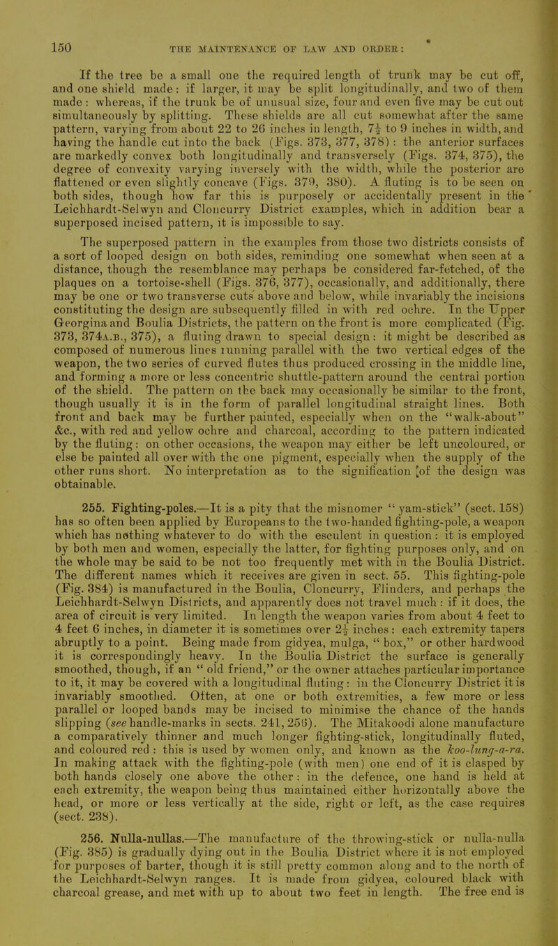 If the tree be a small one the required length of trunk may be cut off, and one shield made: if larger, it may be split longitudinally, and two of them made : whereas, if the trunk be of unusual size, four and even five may be cut out simultaneously by splitting. These shields are all cut somewhat after the same pattern, varying from about 22 to 26 inches in length, 7i to 9 inches in width, and having the handle cut into the back (Tigs. 373, 377, 378) : the anterior surfaces are markedly convex both longitudinally and transversely (Tigs. 374, 375), the degree of convexity varying inversely with the width, while the posterior are flattened or even slightly concave (Tigs. 379, 380). A fluting is to be seen on both sides, though how far this is purposely or accidentally present in the ' Leichhardt-Selwyn and Cloncurry District examples, which in addition bear a superposed incised pattern, it is impossible to say. The superposed pattern in the examples from those two districts consists of a sort of looped design on both sides, reminding one somewhat when seen at a distance, though the resemblance may perhaps be considered far-fetched, of the plaques on a tortoise-shell (Tigs. 376, 377), occasionally, and additionally, there may be one or two transverse cuts above and below, while invariably the incisions constituting the design are subsequently filled in with red ochre. In the Upper Georgina and Boulia Districts, the pattern on the front is more complicated (Tig. 373, 374a.b., 375), a fluting drawn to special design: it might be described as composed of numerous lines tunning parallel with the two vertical edges of the weapon, the two series of curved flutes thus produced crossing in the middle line, and forming a more or less concentric shuttle-pattern around the central portion of the shield. The pattern on the back may occasionally be similar to the front, though usually it is in the form of parallel longitudinal straight lines. Both front and back may be further painted, especially when on the “walk-about” &c., with red and yellow ochre and charcoal, according to the pattern indicated by the fluting: on other occasions, the weapon may either be left uncoloured, or else be painted all over with the one pigment, especially when the supply of the other runs short. No interpretation as to the signification [of the design was obtainable. 255. Fighting-poles.—It is a pity that the misnomer “ yam-stick” (sect. 158) has so often been applied by Europeans to the two-handed fighting-pole, a weapon which has nothing whatever to do with the esculent in question : it is employed by both men and women, especially the latter, for fighting purposes only, and On the whole may be said to be not too frequently met with in the Boulia District. The different names which it receives are given in sect. 55. This fighting-pole (Tig. 384) is manufactured in the Boulia, Cloncurry, Tlinders, and perhaps the Leichhardt-Selwyn Districts, and apparently does not travel much : if it does, the area of circuit is very limited. In length the weapon varies from about 4 feet to 4 feet 6 inches, in diameter it is sometimes over 2| inches: each extremity tapers abruptly to a point. Being made from gidyea, mulga, “ box,” or other hardwood it is correspondingly heavy. In the Boulia District the surface is generally smoothed, though, if an “ old friend,” or the owner attaches particular importance to it, it may be covered with a longitudiual fluting: in the Cloncurry District it is invariably smoothed. Often, at one or both extremities, a few more or less parallel or looped bands may be incised to minimise the chance of the hands slipping (see handle-marks in sects. 241,256). The Mitakoodi alone manufacture a comparatively thinner and much longer fighting-stick, longitudinally fluted, and coloured red : this is used by women only, and known as the Jcoo-lung-a-ra. In making attack with the fighting-pole (with men) one end of it is clasped by both hands closely one above the other : in the defence, one hand is held at each extremity, the weapon being thus maintained either horizontally above the head, or more or less vertically at the side, right or left, as the case requires (sect. 238). 256. Nulla-nullas.—The manufacture of the throwing-stick or nnlia-nulla (Tig. 385) is gradually dying out in the Boulia District where it is not employed for purposes of barter, though it is still pretty common along and to the north of the Leichhardt-Selwyn ranges. It is made from gidyea, coloured black with charcoal grease, and met with up to about two feet in length. The free end is