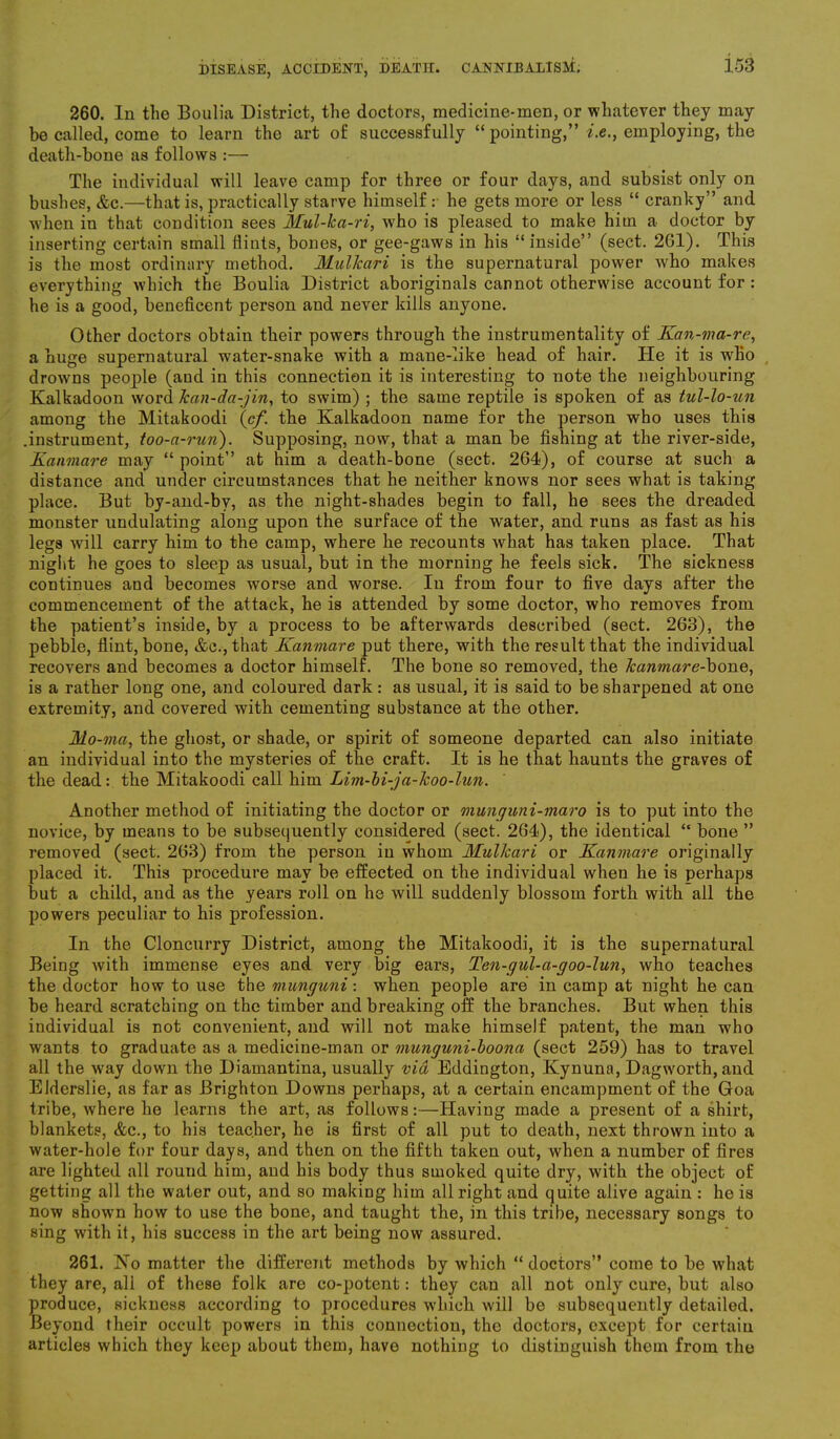 260. In the Boulia District, the doctors, medicine-men, or whatever they may be called, come to learn the art of successfully “ pointing,” i.e., employing, the death-bone as follows :— The individual will leave camp for three or four days, and subsist only on bushes, &c.—that is, practically starve himself.- he gets more or less “ cranky” and when in that condition sees Mul-ka-ri, who is pleased to make him a doctor by inserting certain small flints, bones, or gee-gaws in his “inside” (sect. 2G1). This is the most ordinary method. Mulkari is the supernatural power who makes everything which the Boulia District aboriginals cannot otherwise account for : he is a good, beneficent person and never kills anyone. Other doctors obtain their powers through the instrumentality of Kan-ma-re, a huge supernatural water-snake with a mane-like head of hair. He it is who drowns people (aud in this connection it is interesting to note the neighbouring Kalkadoon word Jcan-da-jin, to swim) ; the same reptile is spoken of as tul-lo-un among the Mitakoodi (cf. the Kalkadoon name for the person who uses this .instrument, too-a-run). Supposing, now, that a man be fishing at the river-side, Kanmcire may “ point” at him a death-bone (sect. 264), of course at such a distance and under circumstances that he neither knows nor sees what is taking place. But by-and-bv, as the night-shades begin to fall, he sees the dreaded monster undulating along upon the surface of the water, and runs as fast as his legs will carry him to the camp, where he recounts what has taken place. That night he goes to sleep as usual, but in the morning he feels sick. The sickness continues and becomes worse and worse. In from four to five days after the commencement of the attack, he is attended by some doctor, who removes from the patient’s inside, by a process to be afterwards described (sect. 263), the pebble, flint, bone, &c., that Kanmare put there, with the result that the individual recovers and becomes a doctor himself. The bone so removed, the kanmare-bone, is a rather long one, and coloured dark : as usual, it is said to be sharpened at one extremity, and covered with cementing substance at the other. Mo -ma, the ghost, or shade, or spirit of someone departed can also initiate an individual into the mysteries of the craft. It is he that haunts the graves of the dead: the Mitakoodi call him Lim-bi-j a-koo-lun. Another method of initiating the doctor or munguni-maro is to put into the novice, by means to be subsequently considered (sect. 264), the identical “ bone ” removed (sect. 263) from the person in whom Mulkari or Kanmare originally placed it. This procedure may be effected on the individual when he is perhaps but a child, and as the years roll on he will suddenly blossom forth with ail the powers peculiar to his profession. In the Cloncurry District, among the Mitakoodi, it is the supernatural Being with immense eyes and very big ears, Ten-gul-a-goo-lun, who teaches the doctor how to use the munguni: when people are in camp at night he can be heard scratching on the timber and breaking off the branches. But when this individual is not convenient, and will not make himself patent, the man who wants to graduate as a medicine-man or munguni-boona (sect 259) has to travel all the way down the Diamantina, usually via Eddington, Kynuna, Dagworth, and Elderslie, as far as Brighton Downs perhaps, at a certain encampment of the Goa tribe, where he learns the art, as follows:—Having made a present of a shirt, blankets, &c., to his teacher, he is first of all put to death, next thrown into a water-hole for four days, and then on the fifth taken out, when a number of fires are lighted all round him, and his body thus smoked quite dry, with the object of getting all the water out, and so making him all right and quite alive again : he is now shown how to use the bone, and taught the, in this tribe, necessary songs to sing with it, his success in the art being now assured. 261. No matter the different methods by which “doctors” come to be what they are, all of these folk are co-potent: they can all not only cure, but also produce, sickness according to procedures which will be subsequently detailed. Beyond their occult powers in this connection, the doctors, except for certain articles which they keep about them, have nothing to distinguish them from the