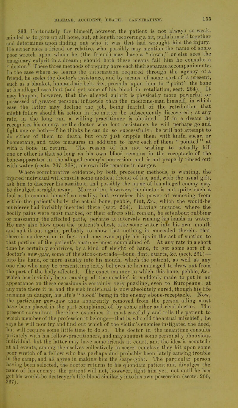 283. Fortunately for himself, however, the patient is not always so weak- minded as to give up all hope, but, at length recovering a bit, pulls himself together and determines upon finding out who it was that had wrought him the injury. He either asks a friend or relative, who possibly may mention the name of some poor wretch upon whom he (the friend) may have a “ down,” or else sees the imaginary culprit in a dream ; should both these means fail him he consults a “ doctor.” These three methods of inquiry have each their separate accompaniments. In the case where he learns the information required through the agency of a friend, he seeks the doctor’s assistance, and by means of some sort of a present, such as a blanket, human-hair belt, &c., prevails upon him to “point” the bone at his alleged assailant (and get some of his blood in retaliation, sect. 264). It may happen, however, that the alleged culprit is physically more powerful or possessed of greater personal influence than the medicine-man himself, in which case the latter may decline the job, being fearful of the retribution that might follow should his action in the matter be subsequently discovered ; at any rate, in the long run a willing practitioner is obtained. If in a dream he recognises his enemy, or the doctor who lent assistance, he will perhaps go and fight one or both—if he thinks he can do so successfully ; he will not attempt to do either of them to death, but only just cripple them with knife, spear, or boomerang, and take measures in addition to have each of them “ pointed ” at with a bone in return. The reason of his not wishing to actually kill one or other is that so long as his own blood remains in the receptacle of the bone-apparatus in the alleged enemy’s possession, and is not properly rinsed out with water (sects. 267, 268), his own life remains in danger. Where corroborative evidence, by both preceding methods, is wanting, the injured individual will consult some medical friend of his, and, with the usual gift, ask him to discover his assailant, and possibly the name of his alleged enemy may- be divulged straight away. More often, however, the doctor is not quite such a fool as to commit himself so readily, but exercises his power of removing from within the patient’s body the actual bone, pebble, flint, &c., which the would-be murderer had invisibly inserted there (sect. 264). Having inquired where the bodily pains were most marked, or their effects still remain, he sets about rubbing or massaging the affected parts, perhaps at intervals rinsing his hands in water. He may also blow upon the patient’s chest, take some water into his own mouth and spit it out again, probably to show that nothing is concealed therein, that there is no deception in fact, and may even^apply his lips in the act of suction to that portion of the patient’s anatomy most complained of. At any rate in a short time he certainly contrives, by a kind of sleight of hand, to get some sort of a doctor’s gew-gaw, some of the stock-in-trade—bone, flint, quartz, &c. (sect. 261) — into his hand, or more usually into his mouth, which the patient, as well as any one else who may be present, implicitly believes he has managed to draw out from the part of the body affected. The exact manner in which this bone, pebble, &c., which has invisibly been causing all the mischief, is suddenly made to put in an appearance on these occasions is certainly very puzzling, even to Europeans : at any rate there it is, and the sick individual is now absolutely cured, though his life remains in danger, his life’s “ blood” being in the enemy’s bone-receptacle. Now, the particular gew-gaw thus apparently removed from the person ailing must have been placed in the part complained of by some other and rival doctor. The present consultant therefore examines it most carefully and tells the patient to which member of the profession it belongs—that is, who did theactual mischief ; he says he will now try and find out which of the victim’s enemies instigated the deed, but will require some little time to do so. The doctor in the meantime consults privately with his fellow-practitioners, and may suggest some personally obnoxious individual, but the latter may have some friends at court, and the idea is scouted: at all events, among themselves collectively in secret conclave they hit upon some poor wretch of a fellow who has perhaps and probably been lately causing trouble in the camp, and all agree in making him the scape-goat. The particular person having been selected, the doctor returns to his quondam patient and divulges the name of his enemy : the patient will not, however, fight him yet, not until he has got his would-be destroyer’s life-blood similarly into his own possession (sects. 266,