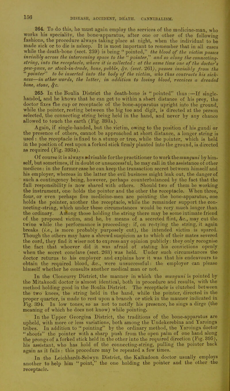 264. To do this, lie must again employ the services of the medicine-man, who works his speciality, the bone-apparatus, after one or other of the following fashions, the procedure always taking place at night, when the individual to be made sick or to die is asleep. It is most important to remember that in all cases while the death-bone (sect. 259) is being “ pointed,” the blood of the victim passes invisibly across the intervening space to the “pointer,” and so along the connecting- string, into the receptacle, where it is collected: at the same time one of the doctor's gew-gaws, or stock-in-trade, bone, pebble, cfc. (sect. 261), passes invisibly from the “pointer” to be inserted into the body of the victim, who thus contracts his sick- ness—in other words, the latter, in addition to losing blood, receives a dreaded bone, stone, fyc. 265- In the Boulia District the death-bone is “ pointed” thus :—If single- handed* and he knows that he can get to within a short distance of his prey, the doctor fixes fhe cup or receptacle of the bone-apparatus upright into the ground, while the pointer, resting between the big toe and digit, is directed at the person selected, the connecting string being held in the hand, and never by any chance allowed to touch the earth (Fig. 393a). Again, if single-handed, but the victim, owing to the position of his gundi or the presence of others, cannot be approached at short distance, a longer string is used : the receptacle is fixed to a stump or tree, while the pointer, which is held in the position of rest upon a forked stick firmly planted into the ground, is directed as required (Fig. 393 b). Of course it is always advisable for the practitioner to work the munguni by him- self, but sometimes, if in doubt or unsuccessful, he may call in the assistance ot other medicos: in the former case he can keep the transaction secret between himself and his employer, whereas in the latter the evil business might leak out, the danger of such a contingency being, however, perhaps counterbalanced by the fact that the full responsibility is now shared with others. Should two of them be working the instrument, one holds the pointer and the other the receptacle. When three, four, or even perhaps five medicine-men are pointing the bone-apparatus, one holds the pointer, another the receptacle, while the remainder support the con- necting-string, which under these circumstances would be very much longer than the ordinary. Among those holding the string there may be some intimate friend of the proposed victim, and he, by means of a secreted flint, &c., may cut the twine while the performance is proceeding: if, on re-tying the string, it again breaks (?'.<?., is more probably purposely cut), the intended victim is spared. Though the others may have a shrewd suspicion as to which of their mates severed the cord, they find it wiser not to express any opinion publicly: they only recognise the fact that whoever did it was afraid of stating his convictions openly when the secret conclave (sect. 263) was held. Under such circumstances the doctor returns to his employer and explains how it was that his endeavours to obtain the required blood, &c., were unsuccessful: the employer can please himself whether he consults another medical man or not. In the Cloncurrv District, the manner in which the munguni is pointed by the Mitakoodi doctor is almost identical, both in procedure and results, with the method holding good in the Boulia District. The receptacle is clutched between the two knees, the string held in the hand, while the pointer, directed in the proper quarter, is made to rest upon a branch or stick in the manner indicated in Fig. 394. In low tones, so as not to notify his presence, he sings a dirge (the meaning of which he does not know) while pointing. In the Upper Georgina District, the traditions of the bone-apparatus are upheld, with more or less variations, both among the Undekerebina and Yaroinga tribes. In addition to “pointing” by the ordinary method, the Yaroinga doctor “ shoots” the pointer with a sharp push from the open palm of one hand along the prongs of a forked stick held in the other into the required direction (Fig. 395), his assistant, who has hold of the connecting-string, pulling the pointer back again as it falls : this procedure may be repeated a few times. In the Leichhardt-Selwyn District, the Kalkadoon doctor usually employs another to help him “ point,” the one holding the pointer and the other the receptacle.