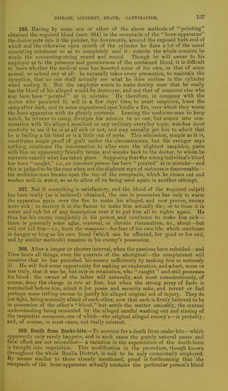 266. Having by some one or other of the above methods of “ pointing” obtained the required blood (sect. 26-1) in the receptacle of the “bone-apparatus” the doctor puts into it the pointer, tip downwards, around the exposed butt-end of which and the otherwise open mouth of the cylinder he fixes a lot of the usual cementing substance so as to completely seal it: outside the whole concern he winds the connecting-string round and round. Though he will swear to his employer as to the presence and genuineness of the contained blood, it is difficult to'learn whether the medical man has inserted some of his own, or that of some animal, or indeed any at all: he naturally takes every precaution, to maintain the deception, that no one shall actually see what he does enclose in the cylinder when sealing it. But the employer wants to make doubly sure that he really has the blood of his alleged would-be destroyer, and not that of someone else who may have been “ pointed ” at in mistake. He therefore, in company with the doctor who procured it, will in a few days’ time, to avert suspicion, leave the camp after dark, and in some sequestered spot kindle a fire, over which they warm the bone-apparatus with its ghostly contents. Leaving the medicine-man to keep watch, he returns to camp, divulges his mission to no one, but enters into con- versation with his alleged assailant on any ordinary everyday topic, watches most carefully to see if he is at all sick or not, and may casually get him to admit that he is feeling a bit tired or is a little out of sorts. This admission, simple as it is, constitutes ample proof of guilt under the circumstances, but the avenger says nothing, continues the conversation to allay even the slightest suspicion, parts with him on apparently friendly terms, and sneaks back to the doctor, to whom he narrates exactly what has taken place. Supposing thatHie wrong individua’s blood has been “ caught,” i.e., an innocent person has been “ pointed” at in mistake—and this is judged to be the case when not the slightest sign of sickness is discoverable— the medicine-man breaks open the top of the receptacle, which he rinses out and washes well in water, so as to allow of its being used again in another attempt. 267. But if everything is satisfactory, and the blood of the required culprit has been really (as is believed) obtained, the one in possession has only to warm the apparatus again over the fire to make his alleged, and now proven, enemy more sick ; to destroy it in the flames to make him actually die; or to rinse it in water and rub fat of any description over it to put him all to rights again. He thus has his enemy completely in his power, and continues to make him sick— there is generally some agfue, venereal, or chronic rheumatism, &c., about—but will not kill him—i.e., burn the munguni—for fear of his own life, which continues in danger so long as his own blood (which can be affected, for good or for evil, and by similar methods) remains in his enemy’s possession. 268. After a longer or shorter interval, when the passions have subsided—and Time heals all things, even the quarrels of the aboriginal—the complainant will consider that he has punished his enemy sufficiently by making him so seriously ill. He will find some opportunity for making an explanation, and admit, more or less truly, that it was he, but only in retaliation, who “ caught ” and still possesses his blood: the owner of the latter will naturally, and most conscientiously, of course, deny the charge in to/o at first, but w'hen the strong array of facts is marshalled before him, admit it for peace and security sake, and invent or find perhaps some trifling excuse to justify his alleged original act of injury. They do not fight, being mutually afraid of each other, now that each is firmly believed to be in possession of the other’s “ blood,” but settle the matter amicably, the mutual understanding being cemented by the alleged careful washing out and rinsing of the respective munqunis,one of which—the original alleged enemy’s—is probably, and, of course, in most cases, not really existent. 269. Death from Snake-bite.—To account for a death from snake-bite—which apparently only rarely happens, and in such cases the purely natural cause and fatal effect are not reconciled— a variation in the superstition of the death-bone is brought into requisition. This modification in the procedure, though known throughout the whole Boulia District, is said to be only occasionally employed. By means similar to those already mentioned, proof is forthcoming that the receptacle of the bone-apparatus actually contains the particular person’s blood