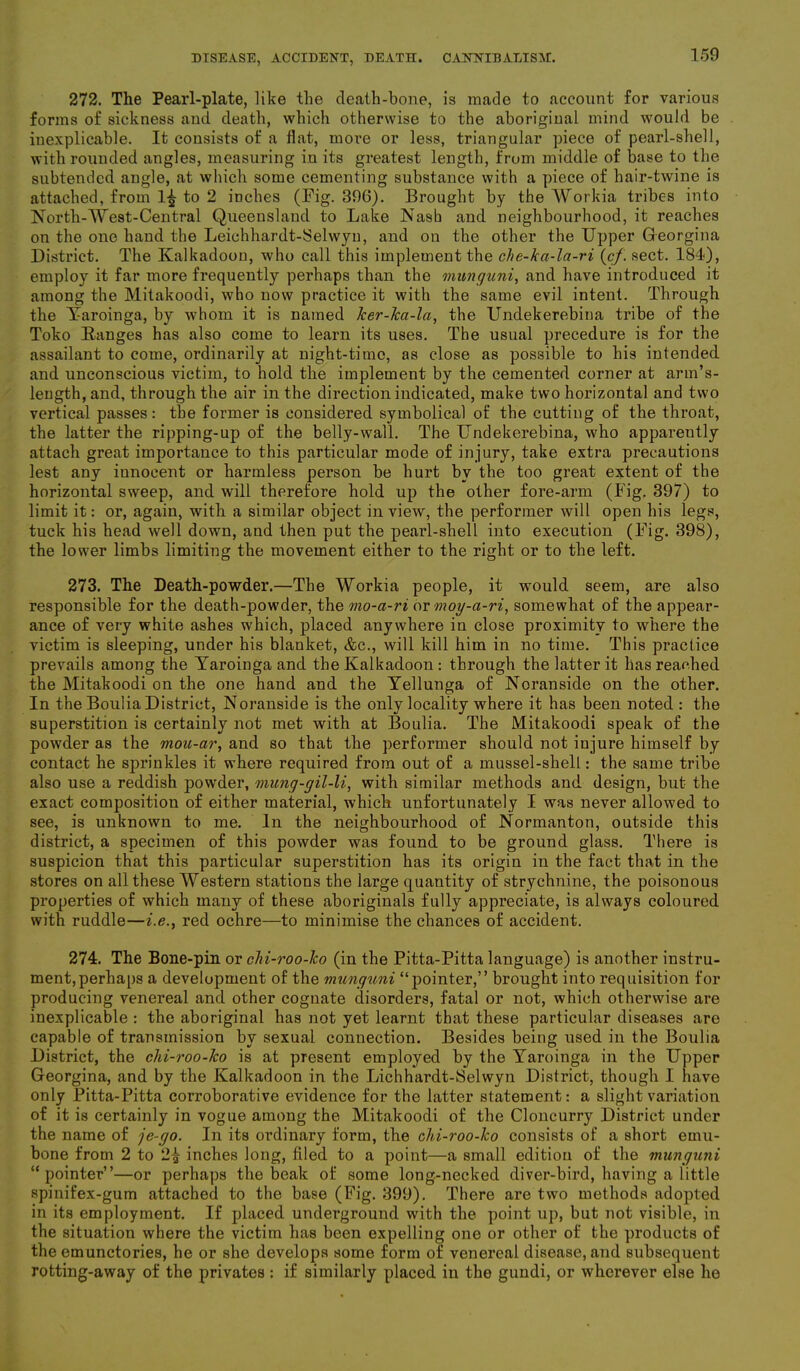 272. The Pearl-plate, like the death-bone, is made to account for various forms of sickness and death, which otherwise to the aboriginal mind would be inexplicable. It consists of a flat, more or less, triangular piece of pearl-shell, with rounded angles, measuring in its greatest length, from middle of base to the subtended angle, at which some cementing substance with a piece of hair-twine is attached, from to 2 inches (Fig. 396). Brought by the Workia tribes into North-West-Central Queensland to Lake Nash and neighbourhood, it reaches on the one hand the Leichhardt-Selwyu, and on the other the Upper Georgina District. The Kalkadoon, who call this implement the che-ka-la-ri (cf. sect. 184), employ it far more frequently perhaps than the mimguni, and have introduced it among the Mitakoodi, who now practice it with the same evil intent. Through the Yaroinga, by whom it is named ker-lca-la, the Undekerebina tribe of the Toko Ranges has also come to learn its uses. The usual precedure is for the assailant to come, ordinarily at night-time, as close as possible to his intended and unconscious victim, to hold the implement by the cemented corner at arm’s- length, and, through the air in the direction indicated, make two horizontal and two vertical passes: the former is considered symbolical of the cutting of the throat, the latter the ripping-up of the belly-wall. The Undekerebina, who apparently attach great importance to this particular mode of injury, take extra precautions lest any innocent or harmless person be hurt by the too great extent of the horizontal sweep, and will therefore hold up the other fore-arm (Fig. 397) to limit it: or, again, with a similar object in view, the performer will open his legs, tuck his head well down, and then put the pearl-shell into execution (Fig. 398), the lower limbs limiting the movement either to the right or to the left. 273. The Death-powder.—The Workia people, it would seem, are also responsible for the death-powder, the mo-a-ri or moy-ci-ri, somewhat of the appear- ance of very white ashes which, placed anywhere in close proximity to where the victim is sleeping, under his blanket, &c., will kill him in no time. This practice prevails among the Yaroinga and the Kalkadoon : through the latter it has reaehed the Mitakoodi on the one hand and the Yellunga of Noranside on the other. In the Boulia District, Noranside is the only locality where it has been noted : the superstition is certainly not met with at Boulia. The Mitakoodi speak of the powder as the mou-ar, and so that the performer should not injure himself by contact he sprinkles it where required from out of a mussel-shell: the same tribe also use a reddish powder, mung-gil-li, with similar methods and design, but the exact composition of either material, which unfortunately I was never allowed to see, is unknown to me. In the neighbourhood of Normanton, outside this district, a specimen of this powder was found to be ground glass. There is suspicion that this particular superstition has its origin in the fact that in the stores on all these Western stations the large quantity of strychnine, the poisonous properties of which many of these aboriginals fully appreciate, is always coloured with ruddle—i.e., red ochre—to minimise the chances of accident. 274. The Bone-pin or chi-roo-lco (in the Pitta-Pitta language) is another instru- ment, perhaps a development of the viunguni “pointer,” brought into requisition for producing venereal and other cognate disorders, fatal or not, which otherwise are inexplicable : the aboriginal has not yet learnt that these particular diseases are capable of transmission by sexual connection. Besides being used in the Boulia District, the chi-roo-lco is at present employed by the Yaroinga in the Upper Georgina, and by the Kalkadoon in the Lichhardt-Selwyn District, though I have only Pitta-Pitta corroborative evidence for the latter statement: a slight variation of it is certainly in vogue among the Mitakoodi of the Cloncurry District under the name of je-go. In its ordinary form, the chi-roo-lco consists of a short emu- bone from 2 to 2£ inches long, filed to a point—a small edition of the munguni “pointer”—or perhaps the beak of some long-necked diver-bird, having a little spinifex-gum attached to the base (Fig. 399). There are two methods adopted in its employment. If placed underground with the point up, but not visible, in the situation where the victim has been expelling one or other of the products of the emunctories, he or she develops some form of venereal disease, and subsequent rotting-away of the privates : if similarly placed in the gundi, or wherever else he
