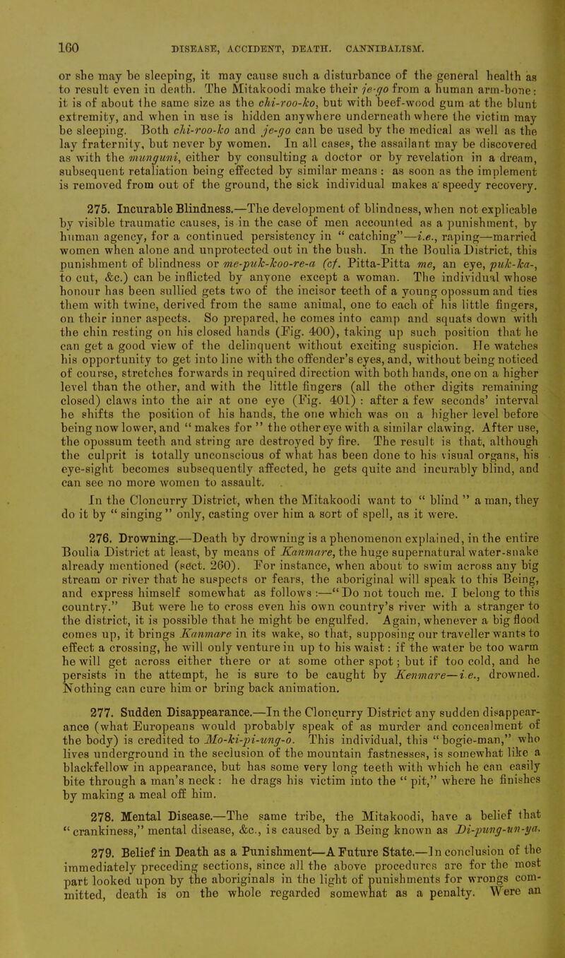 or she may he sleeping, it may cause such a disturbance of the general health as to result even in death. The Mitakoodi make their je-go from a human arm-bone: it is of about the same size as the chi-roo-ko, but with beef-wood gum at the blunt extremity, and when in use is hidden anywhere underneath where the victim may be sleeping. Both chi-roo-ko and je-go can be used by the medical as well as the lay fraternity, but never by women. In all cases, the assailant may be discovered as with the munguni, either by consulting a doctor or by revelation in a dream, subsequent retaliation being effected by similar means : as soon as the implement is removed from out of the ground, the sick individual makes a'speedy recovery. 275. Incurable Blindness.—The development of blindness, when not explicable by visible traumatic causes, is in the case of men accounted as a punishment, by human agency, for a continued persistency in “ catching”—i.e., raping—married women when alone and unprotected out in the bush. In the BouliaDistrict, this punishment of blindness or me-puk-Jcoo-re-a (cf. Pitta-Pitta me, an eye, puk-ka-, to cut, &c.) can be inflicted by anyone except a woman. The individual whose honour has been sullied gets two of the incisor teeth of a young opossum and ties them with twine, derived from the same animal, one to each of his little fingers, on their inner aspects. So prepared, he comes into camp and squats down with the chin resting on his closed hands (Pig. 400), taking up such position that he can get a good view of the delinquent without exciting suspicion. He watches his opportunity to get into line with the offender’s eyes, and, without being noticed of course, stretches forwards in required direction with both hands, one on a higher level than the other, and with the little fingers (all the other digits remaining closed) claws into the air at one eye (Pig- 401) : after a few seconds’ interval he shifts the position of his hands, the one which was on a higher level before being now lower, and “ makes for ” the other eye with a similar clawing. After use, the opossum teeth and string are destroyed by fire. The result is that, although the culprit is totally unconscious of what has been done to his visual organs, his eye-sight becomes subsequently affected, he gets quite and incurably blind, and can see no more women to assault. In the Cloncurry District, when the Mitakoodi want to “ blind ” a man, they do it by “ singing” only, casting over him a sort of spell, as it were. 276. Drowning.—Death by drowning is a phenomenon explained, in the entire Boulia District at least, by means of Kanmare, the huge supernatural water-snake already mentioned (sect. 260). For instance, when about to swim across any big stream or river that he suspects or fears, the aboriginal will speak to this Being, and express himself somewhat as follows :—“Do not touch me. I belong to this country.” But were he to cross even his own country’s river with a stranger to the district, it is possible that he might be engulfed. Again, whenever a big flood comes up, it brings Kanmare in its wake, so that, supposing our traveller wants to effect a crossing, he will only venture in up to his waist: if the water be too warm he will get across either there or at some other spot; but if too cold, and he persists iu the attempt, he is sure to be caught by Kenmare—i.e., drowned. Nothing can cure him or bring back animation. 277. Sudden Disappearance.—In the Cloncurry District any sudden disappear- ance (what Europeans would i)robably speak of as murder and concealment of the body) is credited to Mo-ki-pi-ung-o. This individual, this “bogie-man,” who lives underground in the seclusion of the mountain fastnesses, is somewhat like a blackfellow in appearance, but has some very long teeth with which he can easily bite through a man’s neck : he drags his victim into the “ pit,” where he finishes by making a meal off him. 278. Mental Disease.—The same tribe, the Mitakoodi, have a belief that “crankiness,” mental disease, &c., is caused by a Being known as Di-pung-un-ya. 279. Belief in Death as a Punishment—A Future State.—In conclusion of the immediately preceding sections, since all the above procedures are for the most part looked upon by the aboriginals in the light of punishments for wrongs com- mitted, death is on the whole regarded somewhat as a penalty. Were an