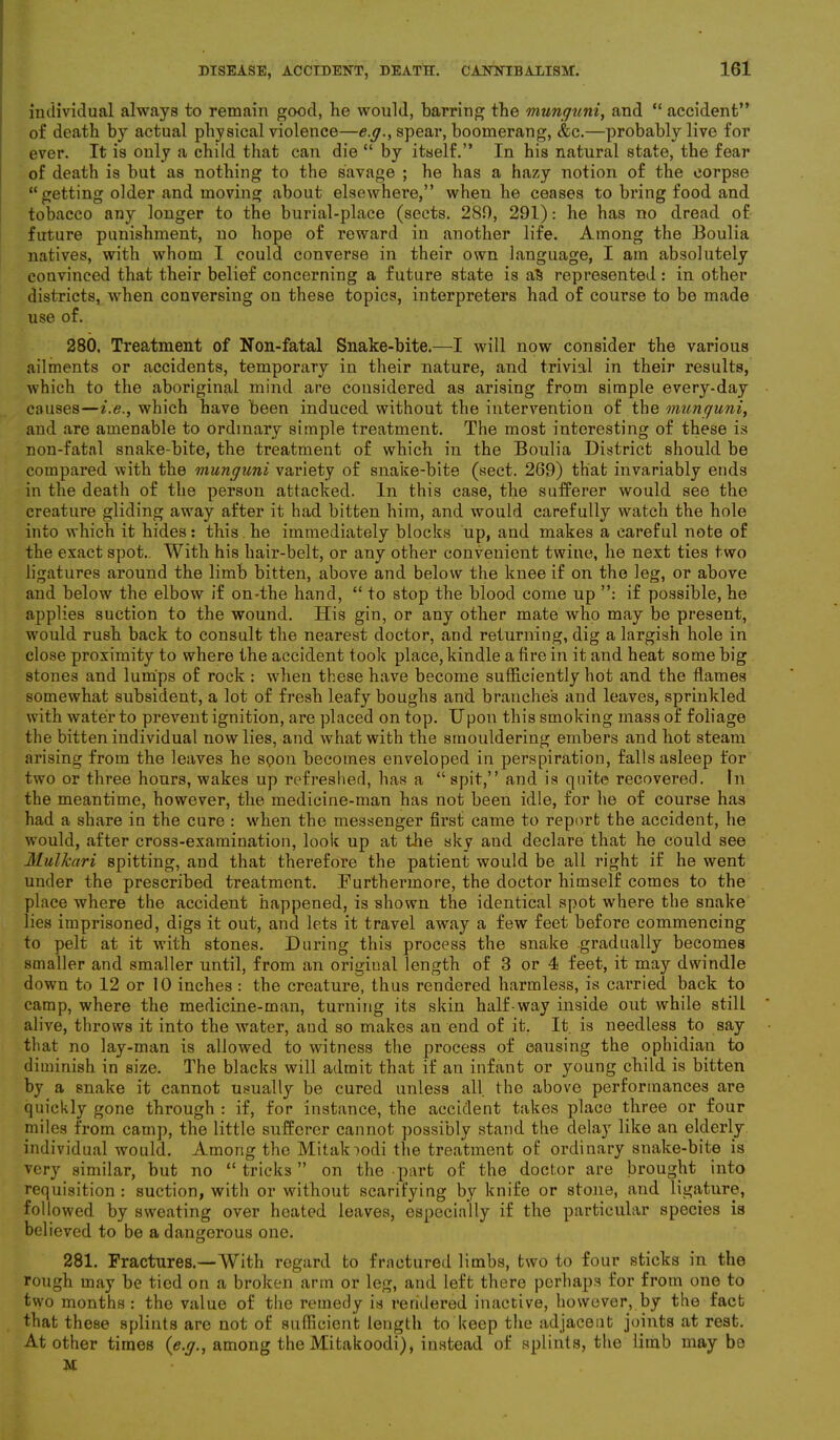 individual always to remain good, he would, barring the munguni, and “ accident” of death by actual physical violence—e.g., spear, boomerang, &c.—probably live for ever. It is only a child that can die “ by itself.” In his natural state, the fear of death is but as nothing to the savage ; he has a hazy notion of the corpse “getting older and moving about elsewhere,” when he ceases to bring food and tobacco any longer to the burial-place (sects. 280, 291): he has no dread of future punishment, no hope of reward in another life. Among the Boulia natives, with whom I could converse in their own language, I am absolutely convinced that their belief concerning a future state is aS represented: in other districts, when conversing on these topics, interpreters had of course to be made use of. 280. Treatment of Non-fatal Snake-bite.—I will now consider the various ailments or accidents, temporary in their nature, and trivial in their results, which to the aboriginal mind are considered as arising from simple every-day causes—i.e., which have been induced without the intervention of the munguni, and are amenable to ordinary simple treatment. The most interesting of these is non-fatnl snake-bite, the treatment of which in the Boulia District should be compared with the munguni variety of snake-bite (sect. 269) that invariably ends in the death of the person attacked. In this case, the sufferer would see the creature gliding away after it had bitten him, and would carefully watch the hole into which it hides: this, he immediately blocks up, and makes a careful note of the exact spot.. With his hair-belt, or any other convenient twine, he next ties two ligatures around the limb bitten, above and below the knee if on the leg, or above and below the elbow if on-the hand, “ to stop the blood come up ”: if possible, he applies suction to the wound. His gin, or any other mate who may be present, would rush back to consult the nearest doctor, and returning, dig a largish hole in close proximity to where the accident took place, kindle a fire in it and heat some big stones and lumps of rock : when these have become sufficiently hot and the flames somewhat subsident, a lot of fresh leafy boughs and branches and leaves, sprinkled with water to prevent ignition, are placed on top. Upon this smoking mass of foliage the bitten individual now lies, and what with the smouldering embers and hot steam arising from the leaves he spoil becomes enveloped in perspiration, falls asleep for two or three hours, wakes up refreshed, has a “spit,” and is quite recovered. In the meantime, however, the medicine-man has not been idle, for he of course has had a share in the cure : when the messenger first came to report the accident, he would, after cross-examination, look up at the sky aud declare that he could see MuUcari spitting, and that therefore the patient would be all right if he went under the prescribed treatment. Furthermore, the doctor himself comes to the place where the accident happened, is shown the identical spot where the snake lies imprisoned, digs it out, and lets it travel away a few feet before commencing to pelt at it with stones. During this process the snake .gradually becomes smaller and smaller until, from an original length of 3 or 4 feet, it may dwindle down to 12 or 10 inches : the creature, thus rendered harmless, is carried back to camp, where the medicine-man, turning its skin half-way inside out while still alive, throws it into the water, aud so makes an end of it. It is needless to say that no lay-man is allowed to witness the process of causing the ophidian to diminish in size. The blacks will admit that if an infant or young child is bitten by a snake it cannot usually be cured unless all the above performances are quickly gone through : if, for instance, the accident takes place three or four miles from camp, the little sufferer cannot possibly stand the delay like an elderly individual would. Among the Mitaloodi the treatment of ordinary snake-bite is very similar, but no “ tricks ” on the part of the doctor are brought into requisition : suction, with or without scarifying by knife or stone, and ligature, followed by sweating over heated leaves, especially if the particular species is believed to be a dangerous one. 281. Fractures.—With regard to fractured limbs, two to four sticks in the rough may be tied on a broken arm or leg, and left there perhaps for from one to two months: the value of the remedy is rendered inactive, however, by the fact that these splints are not of sufficient length to keep the adjacent joints at rest. At other times {e.g., among the Mitakoodi), instead of splints, the limb may be M