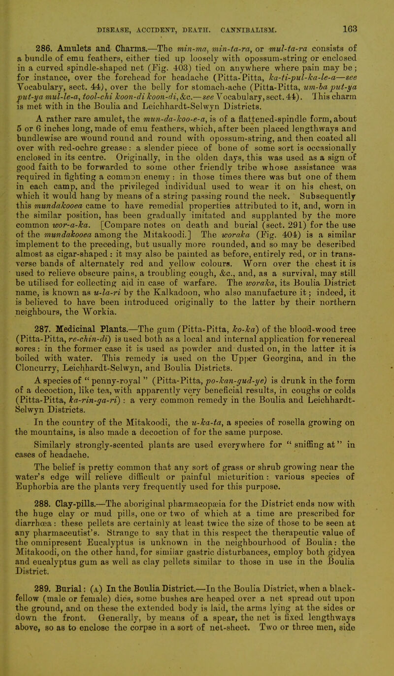 286. Amulets and Charms.—The min-ma, min-ta-ra, or mul-ta-ra consists of a bundle of emu feathers, either tied up loosely with opossum-string or enclosed in a curved spindle-shaped net (Fig. 403) tied on anywhere where pain may be; for instance, over the forehead for headache (Pitta-Pitta, ka-ti-pul-ka-le-a—see Vocabulary, sect. 44), over the belly for stomach-ache (Pitta-Pitta, um-ba put-ya put-ya niul-le-a, tool-chi koon-di koon-di,&c.— see Vocabulary, sect. 44). Ihis charm is met with in the Boulia and Leichhardt-Selwyn Districts. A rather rare amulet, the mun-da-lcoo-e-a, is of a flattened-spindle form, about 5 or 6 inches long, made of emu feathers, which, after been placed lengthways and bundlewise are wound round and round with opossum-string, and then coated all over with red-ochre grease : a slender piece of bone of some sort is occasionally enclosed in its centre. Originally, in the olden days, this was used as a sign of good faith to be forwarded to some other friendly tribe whose assistance was required in fighting a common enemy : in those times there was but one of them in each camp, and the privileged individual used to wear it on his chest, on which it would hang by means of a string passing round the neck. Subsequently this mundakooea came to have remedial properties attributed to it, and, worn in the similar position, has been gradually imitated and supplanted by the more common wor-a-Tca. [Compare notes on death and burial (sect. 291) for the use of the mundakooea among the Mitakoodi.] The woraka (Pig. 404) is a similar implement to the preceding, but usually more rounded, and so may be described almost as cigar-shaped: it may also be painted as before, entirely red, or in trans- verse bands of alternately red and yellow colours. Worn over the chest it is used to relieve obscure pains, a troubling cough, &c., and, as a survival, may still be utilised for collecting aid in case of warfare. The ivoraka, its Boulia District name, is known as u-la-ri by the Kalkadoon, who also manufacture it; indeed, it is believed to have been introduced originally to the latter by their northern neighbours, the Workia. 287. Medicinal Plants.—The gum (Pitta-Pitta, Jco-Jca) of the blood-wood tree (Pitta-Pitta, re-chin-di) is used both as a local and internal application for venereal sores: in the former case it is used as powder and dusted on, in the latter it is boiled with water. This remedy is used on the Upper Georgina, and in the Cloncurry, Leichhardt-Selwyn, and Boulia Districts. A species of “penny-royal ” (Pitta-Pitta, po-kan-gud-ye) is drunk in the form of a decoction, like tea, with apparently very beneficial results, in coughs or colds (Pitta-Pitta, ka-rin-ga-ri) : a very common remedy in the Boulia and Leichhardt- Selwyn Districts. In the country of the Mitakoodi, the u-ka-ta, a species of rosella growing on the mountains, is also made a decoction of for the same purpose. Similarly strongly-scented plants are used everywhere for “sniffing at” in cases of headache. The belief is pretty common that any sort of grass or shrub growing near the water’s edge will relieve difficult or painful micturition: various species of Euphorbia are the plants very frequently used for this purpose. 288. Clay-pills.—The aboriginal pharmacopaua for the District ends now with the huge clay or mud pills, one or two of which at a time are prescribed for diarrhoea: these pellets are certainly at least twice the size of those to be seen at any pharmaceutist’s. Strange to say that in this respect the therapeutic value of the omnipresent Eucalyptus is unknown in the neighbourhood of Boulia: the Mitakoodi, on the other hand, for similar gastric disturbances, employ both gidyea and eucalyptus gum as well as clay pellets similar to those in use in the Boulia District. 289. Burial: (a) In the Boulia District.—In the Boulia District, when a black- fellow (male or female) dies, some bushes are heaped over a net spread out upon the ground, and on these the extended body is laid, the arms lying at the sides or down the front. Generally, by means of a spear, the net is fixed lengthways above, so as to enclose the corpse in a sort of net-sheet. Two or three men, side