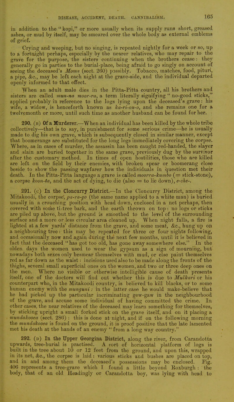 in addition to the “ kopi,” or more usually when its supply runs short, greased ashes, or mud by itself, may be smeared over the whole body as external emblems of grief. Crying and weepiug, but no singing, is repeated nightly for a week or so, up to a fortnight perhaps, especially by the nearer relatives, who may repair to the grave for the purpose, the sisters continuing when the brothers cease : they generally go in parties to the burial-place, being afraid to go singly on account of seeing the deceased’s Mourn (sect. 260) possibly. Tobacco, matches, food, pituri, a pipe, &c., may be left each night at the grave-side, and the individual departed openly informed to that effect. When an adult male dies in the Pitta-Pitta country, all his brothers and sisters are called mun-na moor-ra, a term literally signifying “ no-good sticks,” applied probably in reference to the logs lying upon the deceased’s grave: his wife, a widow, is henceforth known as ica-ri-ou-o, and she remains one for a twelvemonth or more, until such time as another husband can be found for her. 290. (b) Of a Murderer.—When an individual has been killed by the whole tribe collectively—that is to say, in punishment for some serious crime—he is usually made to dig his own grave, which is subsequently closed in similar manner, except that boomerangs are substituted for the long logs immediately covering the corpse. Where, as in cases of murder, the assassin has been caught red-handed, the slayer and slain are buried together in the same grave, previously dug by the survivor after the customary method. In times of open hostilities, those who are killed are left on the field by their enemies, with broken spear or boomerang close beside to show the passing wayfarer how the individuals in question met their death. In the Pitta-Pitta language a grave is called moorra-kumbo (= stick-stone), a corpse koon-ta, and the act of dying, to die (also = to lie down), e-che-. 291. (c) In the Cloncurry District.-—In the Cloncurry District, among the Mitakoodi, the corpse’, pa-ra-go (the same name applied to a white man) is buried usually in a crouching position with head down, euclosed in a net perhaps, then covered with some ti-tree bark, and the earth thrown on top : no logs or sticks are piled up above, but the ground is smoothed to the level of the surrounding surface and a more or less circular area cleaned up. When night falls, a fire is lighted at a few yards’ distance from the grave, and some meat, &e., hung up on a neighbouring tree: this may be repeated for three or four nights following, and occasionally now and again during the next few months, until it is believed in fact that the deceased “has got too old, has gone away somewhere else.” In the olden days the women used to wear the gypsum as a sign of mourning, but nowadays both sexes only besmear themselves with mud, or else paint themselves red as far down as the waist: incisions used also to be made along the fronts of the thighs, several small superficial ones on the women, and two or three deep ones on the men. Where no visible or otherwise intelligible cause of death presents itself, one of the doctors will find out whether this is due to Mulkari or his counterpart who, in the Mitakoodi country, is believed to kill blacks, or to some human enemy with the munguni: in the latter case he would make-believe that he had picked up the particular incriminating gew-gaw in the neighbourhood of the grave, and accuse some individual of having committed the crime. In other cases, the near relatives of the deceased may learn something for themselves, by sticking upright a small forked stick on the grave itself, and. on it placing a mundakooea (sect. 286) : this is done at night, and if on the following morning the mundakooea is found on the ground, it is proof positive that the late lamented met his death at the hands of an enemy “ from a long way country.” 292. (d) In the Upper Georgina District, along the river, from Carandotta upwards, tree-burial is practised. A sort of horizontal platform of logs is built in the tree about 10 or 12 feet from the ground, and upon this, wrapped in its net, &c., the corpse is laid: various sticks and bushes are placed on top, and in and among them the deceased’s possessions may be enclosed. Pig. 406 represents a tree-grave which I found a little beyond lloxburgh : the body, that of an old Headingly or Carandotta boy, was lying with head to