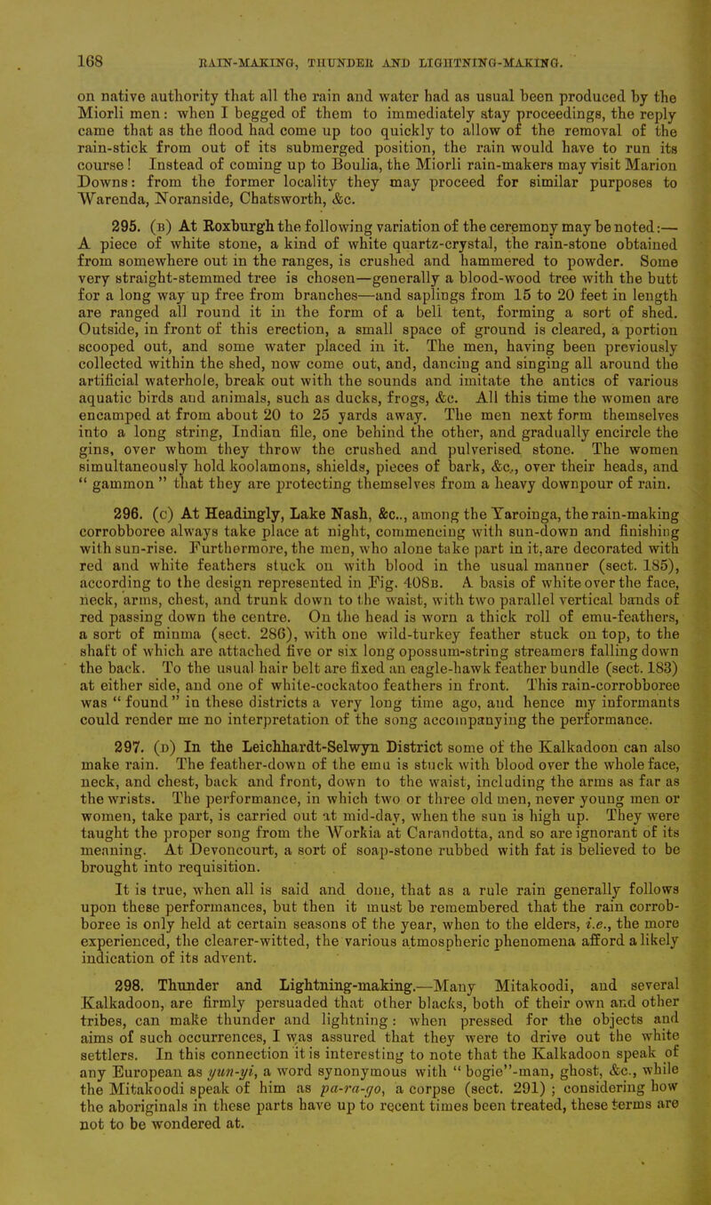 on native authority that all the rain and water had as usual been produced by the Miorli men: when I begged of them to immediately stay proceedings, the reply came that as the flood had come up too quickly to allow of the removal of the rain-stick from out of its submerged position, the rain would have to run its course ! Instead of coming up to Boulia, the Miorli rain-makers may visit Marion Downs: from the former locality they may proceed for similar purposes to Warenda, Noranside, Chatsworth, &c. 295. (b) At Roxburgh the following variation of the ceremony may be noted:— A piece of white stone, a kind of white quartz-crystal, the rain-stone obtained from somewhere out in the ranges, is crushed and hammered to powder. Some very straight-stemmed tree is chosen—generally a blood-wood tree with the butt for a long way up free from branches—and sapliugs from 15 to 20 feet in length are ranged all round it in the form of a bell tent, forming a sort of shed. Outside, in front of this erection, a small space of ground is cleared, a portion scooped out, and some water placed in it. The men, having been previously collected within the shed, now come out, and, dancing and singing all around the artificial waterhole, break out with the sounds and imitate the antics of various aquatic birds and animals, such as ducks, frogs, &c. All this time the women are encamped at from about 20 to 25 yards away. The men next form themselves into a long string, Indian file, one behind the other, and gradually encircle the gins, over whom they throw the crushed and pulverised stone. The women simultaneously hold koolamons, shields, pieces of bark, &c.., over their heads, and “ gammon ” that they are protecting themselves from a heavy downpour of rain. 296. (c) At Headingly, Lake Nash, &c.., among the Yaroinga, the rain-making corrobboree always take place at night, commencing with sun-down and finishing with sun-rise. Furthermore, the men, who alone take part in it, are decorated with red and white feathers stuck on with blood in the usual manner (sect. 185), according to the design represented in Fig. 408b. A basis of white over the face, neck, arms, chest, and trunk down to the waist, with two parallel vertical bands of red passing down the centre. On the head is worn a thick roll of emu-feathers, a sort of minma (sect. 286), with one wild-turkey feather stuck on top, to the shaft of which are attached five or six long opossum-string streamers falling down the back. To the usual hair belt are fixed an eagle-hawk feather bundle (sect. 183) at either side, and one of while-cockatoo feathers in front. This rain-corrobboree was “ found ” in these districts a very long time ago, and hence my informants could render me no interpretation of the song accompanying the performance. 297. (n) In the Leichhardt-Selwyn District some of the Kalkadoon can also make rain. The feather-down of the emu is stuck with blood over the whole face, neck, and chest, back and front, down to the waist, including the arms as far as the wrists. The performance, in which two or three old men, never young men or women, take part, is carried out at mid-day, when the sun is high up. They were taught the proper song from the AForkia at Carandotta, and so are ignorant of its meaning. At Devoncourt, a sort of soap-stone rubbed with fat is believed to be brought into requisition. It is true, when all is said and done, that as a rule rain generally follows upon these performances, but then it must be remembered that the rain corrob- boree is only held at certain seasons of the year, when to the elders, i.e., the more experienced, the clearer-witted, the various atmospheric phenomena afford a likely indication of its advent. 298. Thunder and Lightning-making.—Many Mitakoodi, and several Kalkadoon, are firmly persuaded that other blacks, both of their own and other tribes, can make thunder and lightning: when pressed for the objects and aims of such occurrences, I was assured that they were to drive out the white settlers. In this connection it is interesting to note that the Kalkadoon speak of any European as yun-yi, a word synonymous with “ bogie”-man, ghost, &c., while the Mitakoodi speak of him as pa-ra-yo, a corpse (sect. 291) ; considering how the aboriginals in these parts have up to recent times been treated, these terms are not to be wondered at.