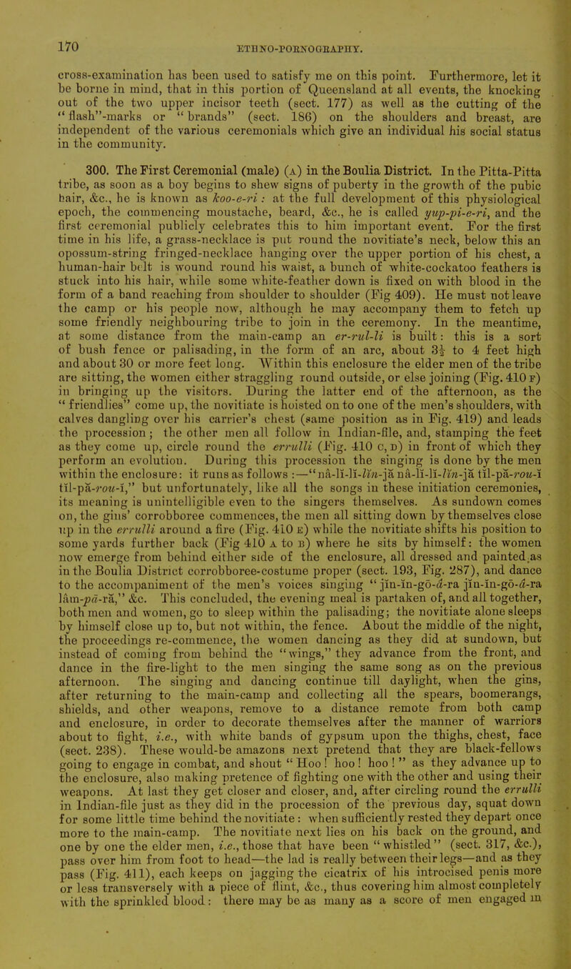 ETI1 NO-PORNO GBAPIIY. cross-examination lias been used to satisfy me on this point. Furthermore, let it be borne in mind, that in this portion of Queensland at all events, the knocking out of the two upper incisor teeth (sect. 177) as well as the cutting of the “ flash”-marks or “ brands” (sect. 186) on the shoulders and breast, are independent of the various ceremonials which give an individual his social status in the community. 300. The First Ceremonial (male) (a) in the Boulia District. In the Pitta-Pitta tribe, as soon as a boy begins to shew signs of puberty in the growth of the pubic hair, &c., he is known as koo-e-ri: at the full development of this physiological epoch, the commencing moustache, beard, &c., he is called yup-pi-e-ri, and the first ceremonial publicly celebrates this to him important event. For the first time in his life, a grass-necklace is put round the novitiate’s neck, below this an opossum-string fringed-necklace hanging over the upper portion of his chest, a human-hair belt is wound round his waist, a bunch of white-cockatoo feathers is stuck into his hair, while some white-feather down is fixed on with blood in the form of a band reaching from shoulder to shoulder (Fig 409). He must not leave the camp or his people now, although he may accompany them to fetch up some friendly neighbouring tribe to join in the ceremony. In the meantime, at some distance from the main-camp an er-rul-li is built: this is a sort of bush fence or palisading, in the form of an arc, about 3| to 4 feet high and about 30 or more feet long. Within this enclosure the elder men of the tribe are sitting, the women either straggling round outside, or else joining (Fig. 410 f) in bringing up the visitors. During the latter end of the afternoon, as the “ friendlies” come up, the novitiate is hoisted onto one of the men’s shoulders, with calves dangling over his carrier’s chest (same position as in Fig. 419) and leads the procession ; the other men all follow in Indian-file, and, stamping the feet as they come up, circle round the errulli (Fig. 410 c, d) in front of which they perform an evolutiou. During this procession the singing is done by the men within the enclosure: it runs as follows :—“na-li-li-Zfo-ja na-li-li-Zwi-ja til-pa-row-i til-pa-row-i,” but unfortunately, like all the songs in these initiation ceremonies, its meaning is unintelligible even to the singers themselves. As sundown comes on, the gins’ corrobboree commences, the men all sitting down by themselves close up in the errulli around a fire (Fig. 410 e) while the novitiate shifts his position to some yards further back (Fig 410 a to b) where he sits by himself: the women now emerge from behind either side of the enclosure, all dressed and painted;as in the Boulia District corrobboree-costume proper (sect. 193, Fig. 287), and dance to the accompaniment of the men’s voices singing “ jm-in-gd-a-ra jin-m-go-a-ra hun-jp«-ra,” &c. This concluded, the evening meal is partaken of, and all together, both men and women, go to sleep within the palisading; the novitiate alone sleeps by himself close up to, but not within, the fence. About the middle of the night, the proceedings re-commence, the women dancing as they did at sundown, but instead of coming from behind the “wings,” they advance from the front, and dance in the fire-light to the men singing the same song as on the previous afternoon. The singing and dancing continue till daylight, when the gins, after returning to the main-camp and collecting all the spears, boomerangs, shields, and other weapons, remove to a distance remote from both camp and enclosure, in order to decorate themselves after the manner of warriors about to fight, i.e., with white bands of gypsum upon the thighs, chest, face (sect. 238). These would-be amazons next pretend that they are black-fellows going to engage in combat, and shout “ Hoo ! hoo ! hoo ! ” as they advance up to the enclosure, also making pretence of fighting one with the other and using their weapons. At last they get closer and closer, and, after circling round the errulli in Indian-file just as they did in the procession of the previous day, squat down for some little time behind the novitiate : when sufficiently rested they depart once more to the main-camp. The novitiate next lies on his back on the ground, and one by one the elder men, i.e., those that have been “ whistled ” (sect. 317, &c.), pass over him from foot to head—the lad is really between their legs—and as they pass (Fig. 411), each keeps on jagging the cicatrix of his introcised penis more or less transversely with a piece of flint, &c., thus covering him almost completely with the sprinkled blood : there may be as many as a score of men engaged in