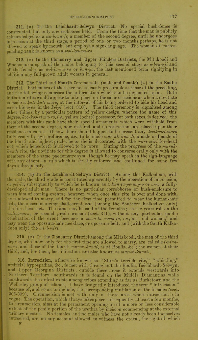 311. (b) In the Leichhardt-Selwyn District. No special bush-fence is constructed, but only a corrobboree held. From the time that the man is publicly acknowledged as a wo-brun-ji, a member of the second degree, until he undergoes introcision at the third stage, a period of one or two months perhaps, he is not allowed to speak by mouth, but employs a sign-language. The woman of corres- ponding rank is known as a wol-loo-ma-ra. 312. (c) In the Cloncurry and Upper Flinders Districts, the Mitakoodi and TToonamurra speak of the males belonging to this second stage as o-brun-ji and of the females as wol-la-ma-ra or bun-ya, the last mentioned term signifying in addition any full-grown adult woman in general. 313. The Third and Fourth Ceremonials (male and female) (a) in the Boulia District. Particulars of these are not so easily procurable as those of the preceding, and the following comprises the information which can be depended upon. Both initiation rites would appear to take place on the same occasions as when a novitiate is made a kati-kati maro, at the interval of his being ordered -to hide his head and cover his eyes in the kelpi (sect. 3L0). The third ceremony is signalised among other things, by a particular pattern of yellow design, whence the name of this degree, Icoo-koo-rima-ro, i.e., yellow (ochre) possessor, for both sexes, is derived: the members with this rank have their special ornaments, which were withheld from them at the second degree, now restored, and no restrictions are placed upon their residence in camp. If now there should happen to be present any kookoori-maro fully ready by age preference, &c., to be made mur-ulc-kun-di, a male or female of the fourth and highest grade, he or she is decorated with the miri-miri forehead net, which henceforth is allowed to be worn. During the progress of the muruk- kundi rite, the novitiate for this degree is allowed to converse orally only with the members of the same paedomatronym, though he may speak in the sign-language with any others—a rule which is strictly enforced and continued for some few days subsequently. 314. (b) In the Leichhardt-Selwyn District. Among the Kalkadoon, with the male, the third grade is constituted apparently by the operation of introcision, or gel-la, subsequently to which he is known as a kun-ta-pe-ung-o or u-ro, a fully- developed adult man. There is no particular corrobboree or bush-enclosure to warn him of coming events; however, when once this rite is over and done with, he is allowed to marry, and for the first time permitted to wear the human-hair belt, the opossum-string phallocrypt, and (among the Southern Kalkadoon only) the fore-head net. The same may be said of the females ; as the years roll on the loolloomara, or second grade woman (sect. 311), without any particular public celebration of the event becomes a moon-ta moon-ta, i.e., an “ old woman,” and may wear the opossum-hair necklace, or opossum-belt, and (with the South Kalka- doon only) the miri-miri. 315. (c) In the Cloncurry District among the Mitakoodi, the men of the third degree, who now only for the first time are allowed to marry, are called ni-ning- in-ni, and those of the fourth muruk-lcundi, as at Boulia, &c.; the women at their third, and, for them, last initiation are also known as muruk-lcundi.. 316. Introcision, otherwise known as “Sturt’s terrible rite,” “whistling,” artificial hypospadias, &c., is met with throughout the Boulia, Leichhardt-Selwyn, and Upper Georgina Districts: outside these areas it extends westwards into Northern Territory : southwards it is found on the Middle Diamantina, while northwards the ordeal exists among tribes extending as far as Burketown and the Wellesley group of islands. I have designedly introduced the term “introcision,” because of, and so as to include, the corresponding mutilation of the females (sect. 305-309). Circumcision is met with only in those areas where introcision is in vogue. The operation, which always takes place subsequently, at least a few months, to circumcision, aims at the permanent opening up of a more or less considerable extent of the penile portion of the urethra by incision commencing at the external urinary meatus. No females, and no males who have not already been themselves introcised, are on any account allowed to witness the ordeal, the sight of which