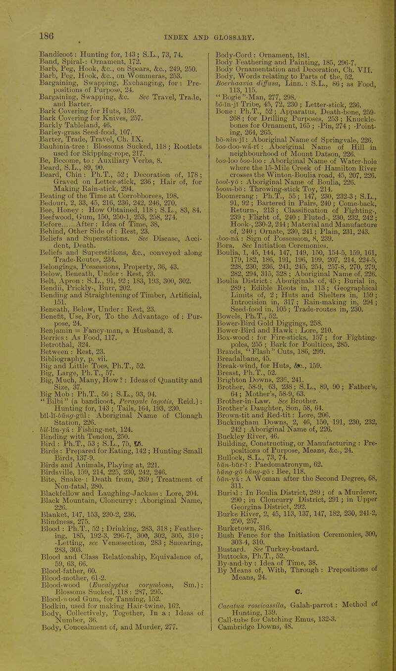 18G Bandicoot: Hunting for, 143; S.L., 73, 74. Band, Spiral-: Ornament, 172. Barb, Peg, Hook, &c., on Spears, &c., 249, 250. Barb, Peg, Hook, &c., on Wommeras, 253. Bargaining, Swapping, Exchanging, for: Pre- positions of Purpose, 24. Bargaining, Swapping, &c. See Travel, Trade, and Barter. Bark Covering for Huts, 159. Bark Covering for Knives, 257. Barkly Tableland, 40. Barley-grass Seed-food, 107. Barter, Trade, Travel, Ch. IX. Bauhinia-tree : Blossoms Sucked, 118 ; Rootlets used for Skipping-rope, 217. Be, Become, to : Auxiliary Verbs, 8, Beard, S.L., 89, 90. Beard, Chin: Ph.T., 52; Decoration of, 178; Graved on Letter-stick, 236; Hair of, for Making Rain-stick, 294. Beating of the Time at Corrobborees, 198. Bedouri, 2, 33, 45, 216, 230, 242, 246, 270. Bee, Honey : How Obtained, 118; S.L., 83, S4. Beefwood, Gum, 150, 250-1, 253, 258, 274. Before After : Idea of Time, 38, Behind, Other Side of: Rest, 23. Beliefs and Superstitions. See Disease, Acci- dent, Death. Beliefs and Superstitions, &c., conveyed along Trade-Routes, 234. Belongings, Possessions, Property, 36, 43. Below, Beneath, Under : Rest, 23. Belt, Apron : S.L., 91, 92; 1S3, 193, 300, 302. Bendii, Prickly-, Burr, 202. Bending and Straightening of Timber, Artificial, 151. Beneath, Below, Under : Rest, 23. Benefit, Use, For, To the Advantage of : Pur- pose, 24. Benjamin - Fancy-man, a Husband, 3. Berries : As Food, 117. Betrothal, 324. Between : Rest, 23. Bibliography, p. vii. Big and Little Toes, Ph.T., 52. Big, Large, Ph.T., 57. Big, Much, Many, How ?: Ideas of Quantity and Size, 37. Big Mob : Ph.T., 56 ; S.L., 93, 94. “Bilbi” (a bandicoot, Peragalc lagotis, Reid.): Hunting for, 143 ; Tails, 164, 193, 230. bll-lT-Cmy-ghl: Aboriginal Name of Clonagh Station, 226. fnMln-ya : Fishing-net, 124. Binding with Tendon, 250. Bird : Ph.T., 53 ; S.L., 75, tf. Birds : Prepared for Eating, 142 ; Hunting Small Birds, 137-9. Birds and Animals, Playing at, 221. Birdsville, 159, 214, 225, 230, 242, 246. Bite, Snake-: Death from, 269; Treatment of Non-fatal, 280. Blackfellow and Laughing-Jackass : Lore, 204. Black Mountain, Cloncurry: Aboriginal Name, 226. Blanket, 147, 153, 230-2, 236. Blindness, 275. Blood : Ph.T., 52 ; Drinking, 283, 318 ; Feather- ing, 185, 192-3, 296-7, 300, 302, 305, 310; -Letting, see Venesection, 283; Smearing, 283, 303. Blood and Class Relationship, Equivalence of, 59, 63, 66. Blood-father, 60. Blood-mother, 61-2. Blood-wood (Eucalyptus corymbosa, Sm.): Blossoms Sucked, 118 : 287, 295. Blood-v ood Gum, for Tanning, 152. Bodkin, used for making Hair-twine, 162. Body, Collectively, Together, In a : Ideas of Number, 36. Body, Concealment of, and Murder, 277. Body-Cord : Ornament, 181. Body Feathering and Painting, 185, 296-7. Body Ornamentation and Decoration, Ch. VII. Body, Words relating to Parts of the, 52. Boerhaavia diffusa, Linn. : S.L., 86; as Food, 113, 115. “ Bogie’’-Man, 277, 298. 5o-In-jI Tribe, 45, 72, 230 ; Letter-stick, 236. Bone: Ph.T., 52; Apparatus, Death-bone, 259- 268; for Drilling Purposes, 253 ; Knuckle- bones for Ornament, 165 ; -Pin, 274 ; -Point- ing, 264, 265. bo-nm-jl: Aboriginal Name of Springvale, 226. 5oo-doo-wa-rl: Aboriginal Name of Hill in neighbourhood of Mount Datson, 226. boo-loo boo-loo : Aboriginal Name of Water-hole where the 15-Mile Creek of Hamilton River crosses the Winton-Boulia road, 45, 207, 226. bool-yo : Aboriginal Name of Boulia, 226. boom-bo : Throwing-stick Toy, 214. Boomerang: Ph.T., 55; 147, 230,232-3; S.L., 91, 92; Bartered in Pairs, 240; Come-back, Return-, 213; Classification of Fighting-, 239 ; Flight of, 240 ; Fluted-, 230, 232, 242; Hook-, 230-2, 244; Material and Manufacture of, 240 ; Ornate, 230, 241; Plain, 231, 243. -boo-na : Sign of Possession, 8, 239. Bora. See Initiation Ceremonies. Boulia, 1, 45, 144, 147, 149, 150, 154-5, 159, 161, 179, 182, 186, 191, 196, 199, 207, 214, 224-5, 228, 230, 236, 241, 245, 254, 257-8, 270, 279, 282, 294, 315, 328 ; Aboriginal Name of, 226. Boulia District : Aboriginals of, 45 ; Burial in, 289 ; Edible Roots in, 113; Geographical Limits of, 2; Huts and Shelters in, 159; Introcision in, 317; Rain-making in, 294; Seed-food in, 105; Trade-routes in, 230. Bowels, Ph.T., 52. Bower-Bird Gold Diggings, 258. Bower-Bird and Hawk : Lore, 210. Box-wood : for Fire-sticks, 157 ; for Fighting- poles, 255 ; Bark for Poultices, 285. Brands, “Flash” Cuts, 1S6, 299. Breadalbane, 45. Break-wind, for Huts, Sfc., 159. Breast, Ph.T., 52. Brighton Downs, 230, 241. Brother, 58-9, 63, 238; S.L., 89, 90; Father’s, 64; Mother’s, 58-9, 63. Brother-in-Law. See Brother. Brother’s Daughter, Son, 58, 64. Brown-tit and Red-tit: Lore, 206. Buckingham Downs, 2, 46, 150, 191, 230, 232, 242 ; Aboriginal Name of, 226. Buckley River, 46. Building, Constructing, or Manufacturing : Pre- positions of Purpose, Means, &c., 24. Bullock, S.L., 73, 74. fmn-bttr-1: Paedomatronym, 62. biing-go bung-go : Bee, 118. bun-ya: A W oman after the Second Degree, 68, 311. Burial: In Boulia District, 289 ; of a Murderer, 290; in Cloncurry District, 291; in Upper Georgina District, 292. Burke River, 2, 45, 113, 137, 147, 182, 230, 241-2, 250, 257. Burketown, 316. Bush Fence for the Initiation Ceremonies, 300, 303-4, 310. Bustard. See Turkey-bustard. Buttocks, Ph.T., 52.. By-and-by : Idea of Time, 38. By Means of, With, Through : Prepositions of Means, 24. C. Cacatua roseicassila, Galah-parrot: Method of Hunting, 139. Call-tube for Catching Emus, 132-3. Cambridge Downs, 48.