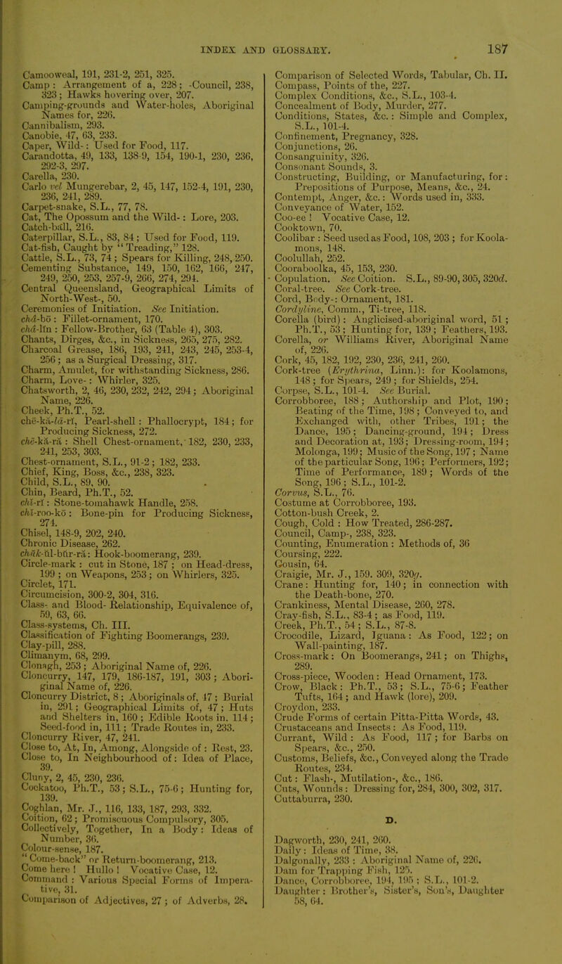 Camooweal, 191, 231-2, 251, 325. Camp : Arrangement of a, 228; -Council, 238, 323; Hawks hovering over, 207. Camping-grounds and Water-holes, Aboriginal Names for, 22(3. Cannibalism, 293. Canobie, 47, 03, 233. Caper, Wild-: Used for Food, 117. Carandotta, 49, 133, 138-9, 154, 190-1, 230, 230, 292-3, 297. Carella, 230. Carlo vel Mungerebar, 2, 45, 147, 152-4, 191, 230, 230, 241, 289. Carpet-snake, S.L., 77, 78. Cat, The Opossum and the Wild-: Lore, 203. Catch-ball, 210. Caterpillar, S.L., 83, 84; Used for Food, 119. Cat-fish, Caught by “ Treading,” 128. Cattle, S.L., 73, 74 ; Spears for Killing, 248, 250. Cementing Substance, 149, 150, 102, 100, 247, 249, 250, 253, 257-9, 200, 274, 294. Central Queensland, Geographical Limits of North-West-, 50. Ceremonies of Initiation. See Initiation. chd-bo : Fillet-ornament, 170. chd-lln : Fellow-Brother, 03 (Table 4), 303. Chants, Dirges, &c., in Sickness, 265, 275, 282. Charcoal Grease, 186, 193, 241, 243, 245, 253-4, 256; as a Surgical Dressing, 317. Charm, Amulet, for withstanding Sickness, 286. Charm, Love-: Whirler, 325. Chatsworth, 2, 46, 230, 232, 242, 294; Aboriginal Name, 226. Cheek, Ph.T., 52. che-ka-fa-rl. Pearl-shell : Phallocrypt, 184; for Producing Sickness, 272. cAe-kS-ra : Shell Chest-oruament, 182, 230, 233, 241, 253, 303. Chest-ornament, S.L., 91-2; 182, 233. Chief, King, Boss, &c., 238, 323. Child, S.L., 89, 90. Chin, Beard, Ph.T., 52. clu-rl: Stone-tomahawk Handle, 258. c/ii-roo-ko: Bone-pin for Producing Sickness, 274. Chisel, 14S-9, 202, 240. Chronic Disease, 262. cMI--fil-bfir-ra: Hook-boomerang, 239. Circle-mark : cut in Stone, 187 ; on Head-dress, 199 ; on Weapons, 253; on Whirlers, 325. Circlet, 171. Circumcision, 300-2, 304, 316. Class- and Blood- Relationship, Equivalence of, 59, 03, 60. Class-systems, Ch. III. Classification of Fighting Boomerangs, 239. Clay-pill, 288. Climanym, 08, 299. Clonagh, 253; Aboriginal Name of, 226. Cloncurry, 147, 179, 180-187, 191, 303 ; Abori- ginal Name of, 226. Cloncurry District, 8 ; Aboriginals of, 47 ; Burial in, 291; Geographical Limits of, 47 ; Huts and Shelters in, 100 ; Edible Roots in. 114; Seed-food in, 111; Trade Routes in, 233. Cloncurry River, 47, 241. Close to, At, In, Among, Alongside of: Rest, 23. Close to, In Neighbourhood of: Idea of Place, 39. Cluny, 2, 45, 230, 230. Cockatoo, Ph.T., 53; S.L., 75-0; Hunting for, Coghian, Mr. J., 116, 133, 187, 293, 332. Coition, 02; Promiscuous Compulsory, 305. Collectively, Together, In a Body: Ideas of ) Number, 30. Colour-sense, 187. “Come-back” or Return-boomerang, 213. Come here ! Hullo ! Vocative Case, 12. Command : Various Special Forms of Impera- tive, 31. Comparison of Adjectives, 27 ; of Adverbs, 28. Comparison of Selected Words, Tabular, Ch. II. Compass, Points of the, 227. Complex Conditions, &c., S.L., 103-4. Concealment of Body, Murder, 277. Conditions, States, &c.: Simple and Complex, S.L., 101-4. Confinement, Pregnancy, 328. Conjunctions, 20. Consanguinity, 326. Consonant Sounds, 3. Constructing, Building, or Manufacturing, for: Prepositions of Purpose, Means, &c., 24. Contempt, Anger, &c.: Words used in, 333. Conveyance of Water, 152. Coo-ee ! Vocative Case, 12. Cooktown, 70. Coolibar : Seed used as Food, 108, 203 ; for Koola- mons, 148. Coolullah, 252. Cooraboolka, 45, 153, 230. •Copulation. Nee Coition. S.L., 89-90, 305, 320d. Coral-tree. See Cork-tree. Cord, Body-: Ornament, 181. Cordyline, Comm., Ti-tree, 118. Corella (bird): Anglicised-aboriginal word, 51 ; Ph.T., 53; Hunting for, 139; Feathers, 193. Corella, or Williams River, Aboriginal Name of, 226. Cork, 45, 182, 192, 230, 230, 241, 260. Cork-tree (Erythrina, Linn.): for Koolamons, 148 ; for Spears, 249 ; for Shields, 254. Corpse, S.L., 101-4. Nee Burial. Corrobboree, 188; Authorship and Plot, 190; Beating of the Time, 198 ; Conveyed to, and Exchanged with, other Tribes, 191; the Dance, 195; Dancing-ground, 194; Dress and Decoration at, 193; Dressing-room, 194; Molonga, 199; Music of the Song, 197; Name of the particular Song, 190; Performers, 192; Time of Performance, 189 ; Words of the Song, 196; S.L., 101-2. Corvus, S.L., 76. Costume at Corrobboree, 193. Cotton-bush Creek, 2. Cough, Cold : How Treated, 286-287. Council, Camp-, 238, 323. Counting, Enumeration : Methods of, 30 Coursing, 222. Gousin, 64. Craigie, Mr. J., 159. 309, 320,ry. Crane: Hunting for, 140; in connection with the Death-bone, 270. Crankiness, Mental Disease, 200, 278. Cray-fish, S.L., 83-4; as Food, 119. Creek, Ph.T., 54 ; S.L., 87-8. Crocodile, Lizard, Iguana: As Food, 122; on Wall-painting, 187. Cross-mark: On Boomerangs, 241; on Thighs, 289. Cross-piece, Wooden: Head Ornament, 173. Crow, Black: Ph.T., 53; S.L., 75-6; Feather Tufts, 104 ; and Hawk (lore), 209. Croydon, 233. Crude Forms of certain Pitta-Pitta Words, 43. Crustaceans and Insects : As Food, 119. Currant, Wild : As Food, 117; for Barbs on Spears, &c., 250. Customs, Beliefs, &c., Conveyed along the Trade Routes, 234. Cut: Flash-, Mutilation-, &c., 180. Cuts, Wounds : Dressing for, 284, 300, 302, 317. Cuttaburra, 230. D. Dagworth, 230, 241, 200. Daily : Ideas of Time, 38. Dalgonall.v, 233 : Aboriginal Name of, 220. Dam for Trapping Fish, 125. Dance, Corrobboree, 194, 195; S.L., 101-2. Daughter : Brother’s, Sister’s, Son’s, Daughter 58, 04.